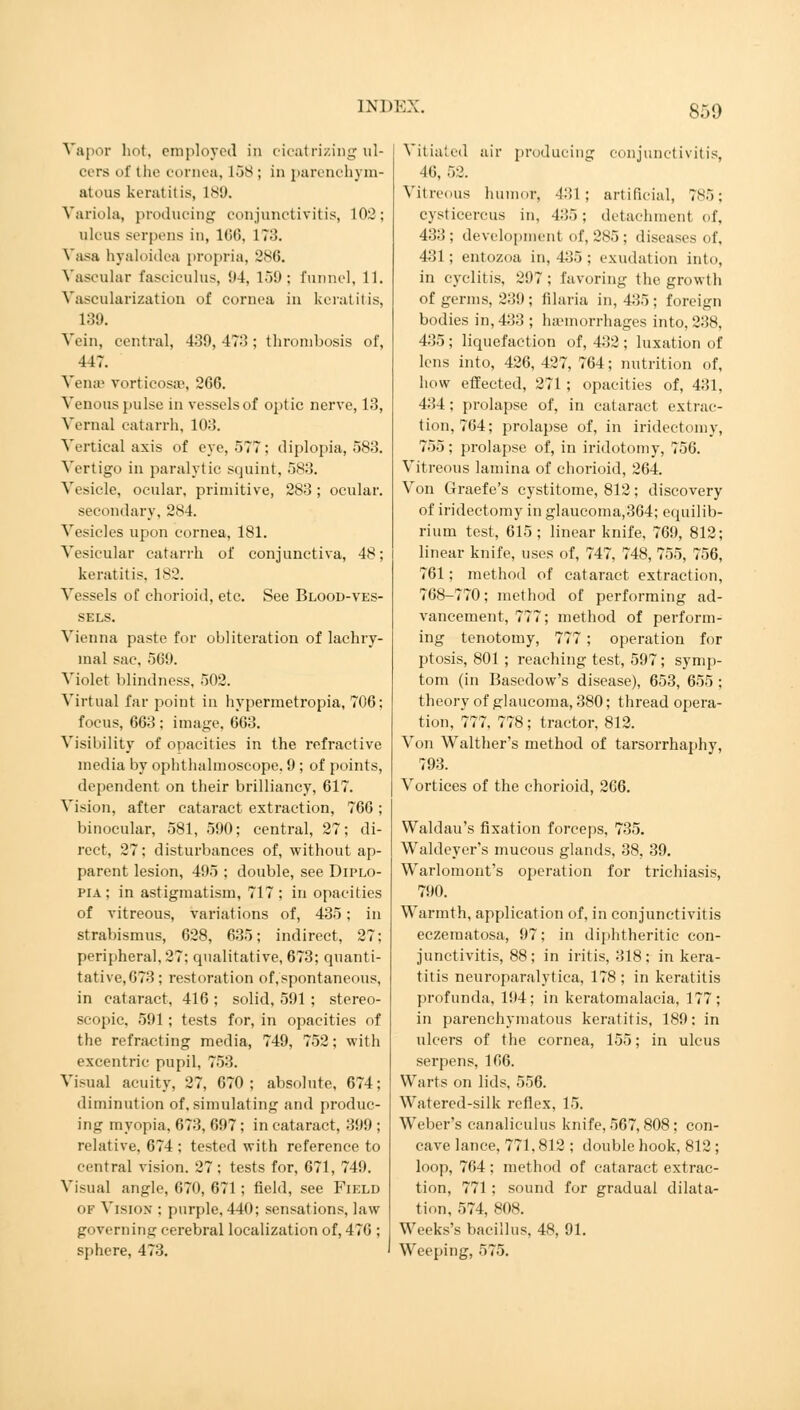 Vapor hot, employed in cicatrizing ul- cers of the cornea, 158 ; in parenchym- atous keratitis, is1,). Variola, producing conjunctivitis, 102; ulcus serpens in, 166, 173. Vasa byaloidea propria, 286. Vascular fasciculus, 94, 150: funnel, 11. Vascularization of cornea in keratitis, 139. Vein, central, 439,473; thrombosis of, 447. Veinc vorticosse, 266. Venous pulse in vessels of optic nerve, 13, Vernal catarrh, 103. Vertical axis of eye, 577: diplopia, 583. Vertigo in paralytic squint, 583. Vesicle, ocular, primitive, 283 ; ocular. secondary, 284. Vesicles upon cornea, 181. Vesicular catarrh of conjunctiva, 48; keratitis. 182. Vessels of chorioid, etc. See Blood-ves- sels. Vienna paste for obliteration of lachry- mal sac, 560. Violet blindness, 502. Virtual far point in hypermetropia, 706; focus, 663 ; image. 663. Visibility of opacities in the refractive media by ophthalmoscope. 9 ; of points, dependent on their brilliancy, 617. Vision, after cataract extraction, 766 ; binocular, 581, 590; central, 27; di- rect, 27; disturbances of, without ap- parent lesion, 495 ; double, see Diplo- pia; in astigmatism, 717; in opacities of vitreous, variations of, 435; in strabismus, 628, 635; indirect, 27; peripheral, 27; qualitative, 673; quanti- tative, 673; restoration of,spontaneous, in cataract, 416 ; solid, 591 ; stereo- scopic, 591; tests for, in opacities of the refracting media, 749, 752; with excentric pupil, 75:!. Visual acuity, 27, 670; absolute, 674; diminution of. simulating and produc- ing myopia, 673, 697; in cataract, 399 ; relative, 674 ; tested with reference to central vision. 27; tests for, 671, 749. Visual angle, 670, 671; field, see Field 01 Vision ; purple. 440; sensations, law governing cerebral localization of, 476 ; sphere, 473. Vitiated air producing Conjunctivitis, 46, 52. Vitreous humor, 431; artificial, 7s:>; Cysticercus in, 435; detachment of, 433; development of, 285; diseases of, 431; entozoa in, 435 ; exudation into, in cyclitis, 297: favoring the growth of germs, 239; filaria in, 435; foreign bodies in, 433 ; haemorrhages into, 238, 435 ; liquefaction of, 432 ; luxation of lens into, 426, 427, 764; nutrition of, how effected, 271 ; opacities of, 431, 434 ; prolapse of, in cataract extrac- tion, 764; prolapse of, in iridectomy, 755 ; prolapse of, in iridotomy, 756. Vitreous lamina of chorioid, 264. Von Graefe's cystitome, 812; discovery of iridectomy in glaucoma,364; equilib- rium test, 615; linear knife, 769, 812; linear knife, uses of, 747, 748, 755, 756, 761; method of cataract extraction, 768-770; method of performing ad- vancement, 777; method of perform- ing tenotomy, 777 ; operation for ptosis, 801 ; reaching test, 597; symp- tom (in Basedow's disease), 653, 655 ; theory of glaucoma, 380; thread opera- tion, 777, 778; tractor, 812. Von Walther's method of tarsorrhaphy, 793. Vortices of the chorioid, 266. Waldau's fixation forceps, 735. Waldeyer's mucous glands, 38, 39. Warlomont's operation for trichiasis, 790. Warmth, application of, in conjunctivitis eczematosa, 97; in diphtheritic con- junctivitis, 88; in iritis, 318; in kera- titis neuroparalytica, 178 ; in keratitis profunda, 194; in keratomalacia, 177; in parenchymatous keratitis, 189: in ulcers of the cornea, 155; in ulcus serpens, 166. Warts on lids, 556. Watered-silk reflex, 15. Weber's canaliculus knife, 567, 808; con- cave lance, 771,812 ; double hook, 812 ; loop, 764 ; method of cataract extrac- tion, 771 ; sound for gradual dilata- tion, 574, 808. Weeks's bacillus, 48, 91. Weeping, 575.