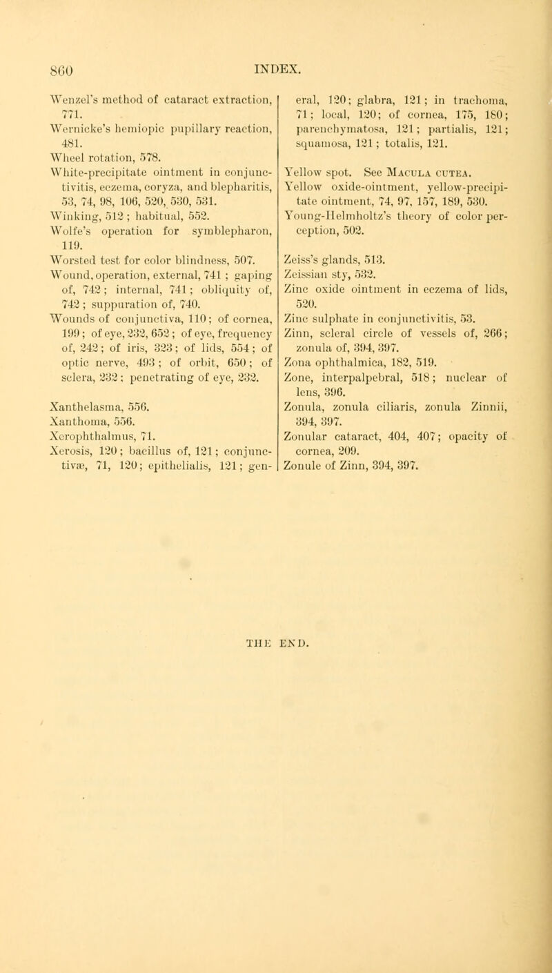 Wenzel's method of cataract extraction, 771. Wernicke's hemiopie pupillary reaction, 481. Wheel rotation, 578. White-precipitate ointment in conjunc- tivitis, eczema, coryza, and blepharitis, 53, 74, 98, 106, 520, 530, 531. Winking, 512 ; habitual, 552. Wull'e's operation for Symblepharon, 11!). Worsted test for color blindness, 507. Wound,operation, external, 741 ; gaping of, 742; internal, 741; obliquity of, 742 ; suppuration of, 740. W'ounds of conjunctiva, 110; of cornea, 199 ; of eye, 232, 652 ; of eye, frequency of, 242; of iris, 323; of lids, 554; of optic nerve, 493; of orbit, 650; of sclera, 232 : penetrating of eye, 232. Xanthelasma, 556. Xanthoma, 556. Xerophthalmus, 71. Xerosis, 120; bacillus of, 121; conjunc- tivre, 71, 120; epitheliales, 121; gen- eral, 120; glabra, 121; in trachoma, 71; local, 120; of cornea, 175, 180; parenchymatosa, 121; partialis, 121; squamosa, 121 ; totalis, 121. Yellow spot. See Macula cutea. Yellow oxide-ointment, yellow-precipi- tate ointment, 74, 97, 157, 189, 530. Young-Ilelmholtz's theory of color per- ception, 502. Zeiss's glands, 513. Zeissian sty, 532. Zinc oxide ointment in eczema of lids, 520. Zinc sulphate in conjunctivitis, 53. Zinn, scleral circle of vessels of, 206; zonula of, 394, 397. Zona ophthalmica, 182. 519. Zone, interpalpebral, 518; nuclear of lens, 396. Zonula, zonula ciliaris, zonula Zinnii, 394, 397. Zonular cataract, 404, 407; opacity of cornea, 209. Zonule of Zinn, 394, 397. THE END.