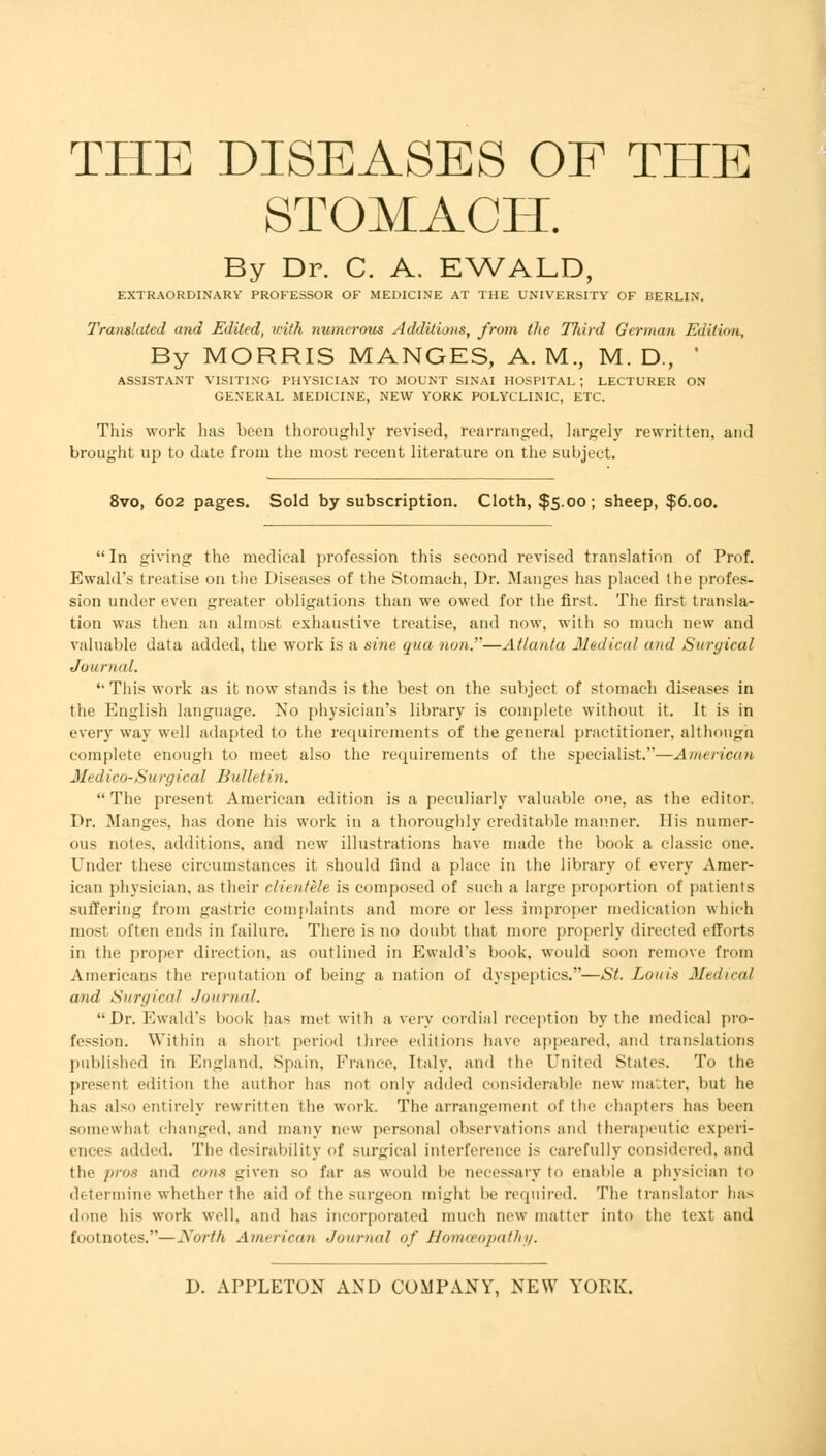 STOMACH. By Dr. C. A. EWALD, EXTRAORDINARY PROFESSOR OF MEDICINE AT THE UNIVERSITY OF BERLIN. Translated and Edited, with numa-ous Additions, from the TJiird German Edition, By MORRIS MANGES, A. M., M. D., ' ASSISTANT VISITING PHYSICIAN TO MOUNT SINAI HOSPITAL ; LECTURER ON GENERAL MEDICINE, NEW YORK POLYCLINIC, ETC. This work has been thoroughly revised, rearranged, krpely rewritten, and brought up to date from the most recent literature on the subject. 8vo, 602 pages. Sold by subscription. Cloth, $5.00; sheep, $6.00. In giving the medical profession this second revised translation of Prof. Ewald's treatise on the Diseases of the Stomach, Dr. Manges has placed the profes- sion under even greater obligations than we owed for the first. The first transla- tion was then an almost exhaustive treatise, and now, with so much new and valuable data added, the work is a sine qua non.—Atlanta Medical and Surgical Journal. This work as it now stands is the best on the subject of stomach diseases in the English language. No physician's library is complete without it. It is in every way well adapted to the requirements of the general practitioner, although complete enough to meet also the requirements of the specialist.—American Medico-Surgical Bulletin.  The present American edition is a peculiarly valuable one, as the editor. Dr. Manges, has done his work in a thoroughly creditable manner. His numer- ous notes, additions, and new illustrations have made the book a classic one. Under these circumstances it should find a place in the library of every Amer- ican physician, as their clientele is composed of such a large proportion of patients suffering from gastric complaints and more or less improper medication which most often ends in failure. There is no doubt that more properly directed efforts in the proper direction, as outlined in Ewald's book, would soon remove from Americans the reputation of being a nation of dyspeptics.—St. Louis Medical and Surgical Journal. Dr. Ewald's book lias met with a very cordial reception by the medical pro- fession. Within a short period three editions have appeared, and translations published in England, Spain, Prance, Italy, and the United States. To the presenl edition the author has not only added considerable new matter, but he ha- also entirely rewritten the work. The arrangement of the chapters has been somewhat changed, and many new personal observations and therapeutic experi- ences added. The desirability of surgical interference is carefully considered, and the pros and cons given so far as would lie necessary to enable a physician to determine whether the aid of the surgeon might be required. The translator has done his work well, and has incorporated much new matter into the text and footnotes.—North American Journal of Homoeopathy.