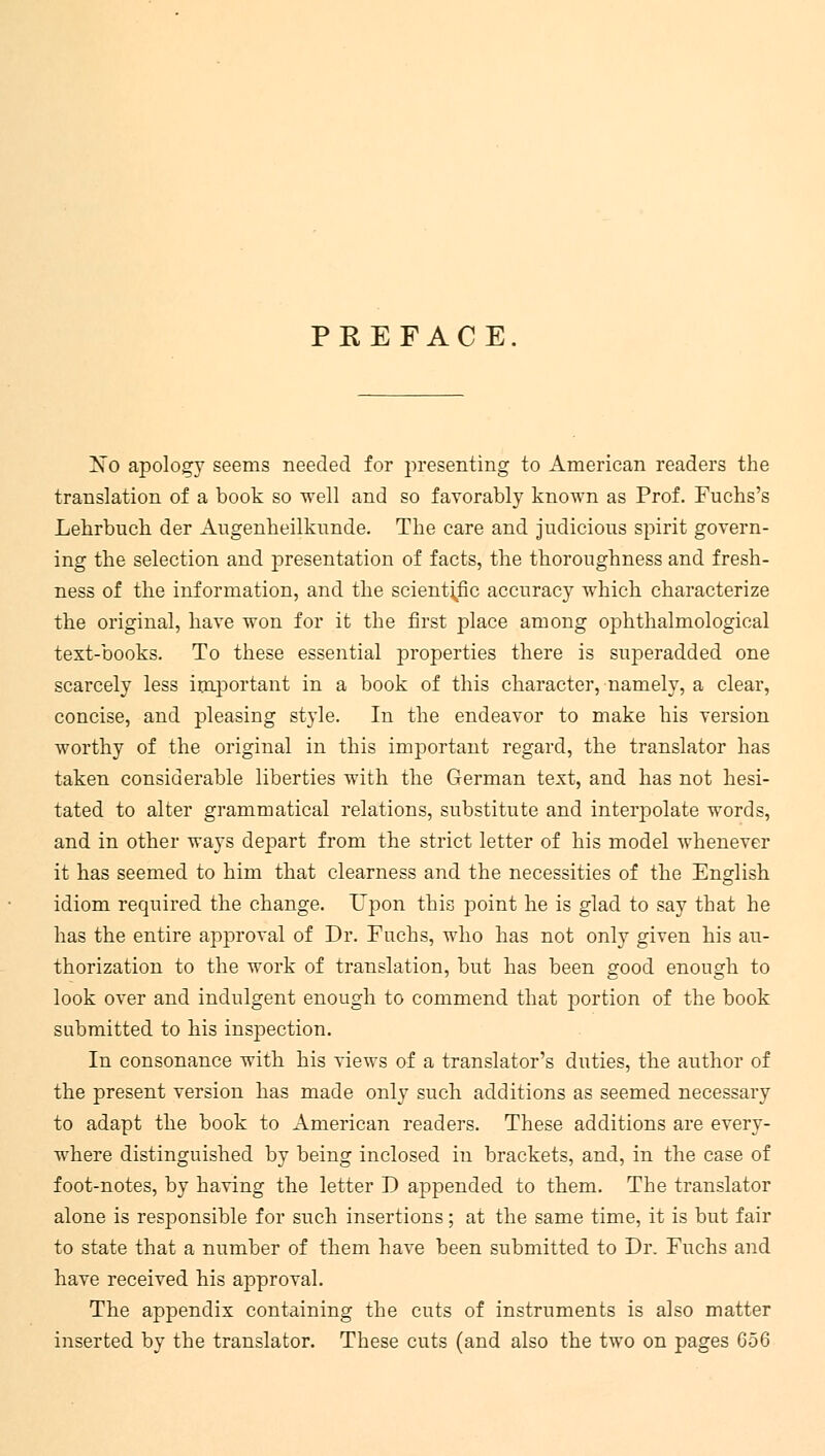 PREFACE. No apology seems needed for presenting to American readers the translation of a book so well and so favorably known as Prof. Fuchs's Lehrbuch der Augenheilkunde. The care and judicious spirit govern- ing the selection and presentation of facts, the thoroughness and fresh- ness of the information, and the scientific accuracy which characterize the original, have won for it the first place among ophthalmologic^ text-books. To these essential properties there is superadded one scarcely less important in a book of this character, namely, a clear, concise, and pleasing style. In the endeavor to make his version worthy of the original in this important regard, the translator has taken considerable liberties with the German text, and has not hesi- tated to alter grammatical relations, substitute and interpolate words, and in other ways depart from the strict letter of his model whenever it has seemed to him that clearness and the necessities of the English idiom required the change. Upon this point he is glad to say that he has the entire approval of Dr. Fnchs, who has not only given his au- thorization to the work of translation, but has been good enough to look over and indulgent enough to commend that portion of the book submitted to his inspection. In consonance with his views of a translator's duties, the author of the present version has made only such additions as seemed necessary to adapt the book to American readers. These additions are every- where distinguished by being inclosed in brackets, and, in the case of foot-notes, by having the letter D appended to them. The translator alone is responsible for such insertions; at the same time, it is but fair to state that a number of them have been submitted to Dr. Fuchs and have received his approval. The appendix containing the cuts of instruments is also matter inserted by the translator. These cuts (and also the two on pages 656