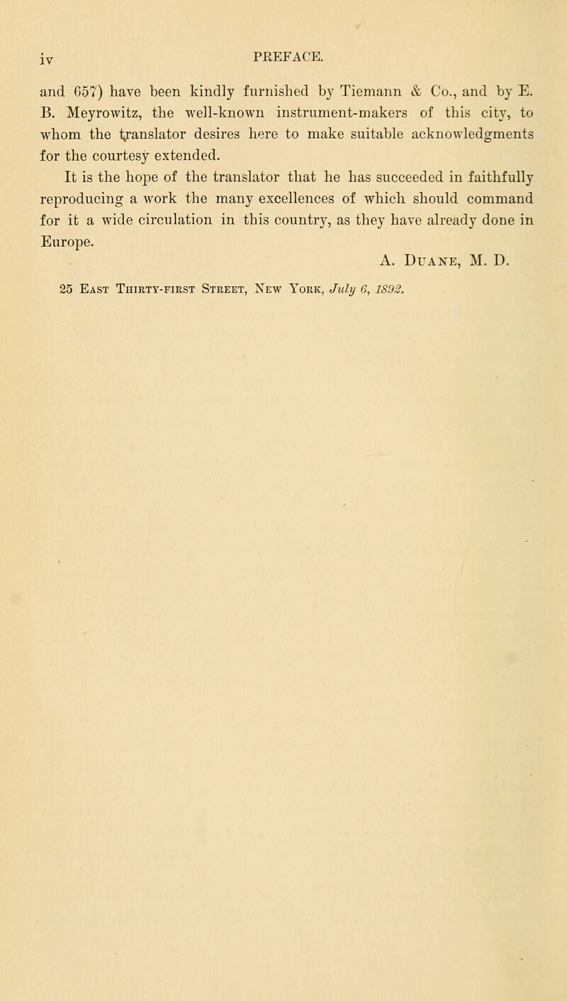 and G57) have been kindly furnished by Tiemann & Co., and by E. B. Meyrowitz, the well-known instrument-makers of this city, to whom the translator desires here to make suitable acknowledgments for the courtesy extended. It is the hope of the translator that he has succeeded in faithfully reproducing a work the many excellences of which should command for it a wide circulation in this country, as they have already done in Europe. A. Duane, M. D. 25 East Thirty-first Street, New York, July 6, 1892,