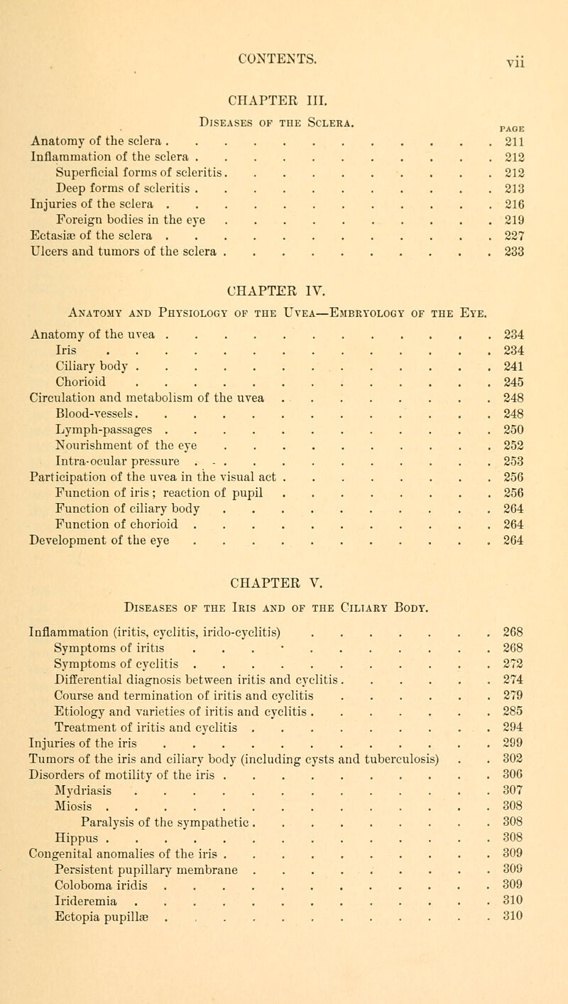 CHAPTER III. Diseases of the Sclera. _.__, PAGE Anatomy of the sclera 211 Inflammation of the sclera 212 Superficial forms of seleritis 212 Deep forms of seleritis 213 Injuries of the sclera 216 Foreign bodies in the eye 219 Ectasia? of the sclera 227 Ulcers and tumors of the sclera 233 CHAPTER IV. Anatomy and Physiology of the Uvea—Embryology of the Eye. Anatomy of the uvea 234 Iris 234 Ciliary body 241 Chorioid 245 Circulation and metabolism of the uvea 248 Blood-vessels 248 Lymph-passages 250 Nourishment of the eye 252 Intra-ocular pressure 253 Participation of the uvea in the visual act 256 Function of iris ; reaction of pupil 256 Function of ciliary body 264 Function of chorioid 264 Development of the eye 264 CHAPTER V. Diseases of the Iris and of the Ciliary Body. Inflammation (iritis, cyclitis, irido-cyclitis) 268 Symptoms of iritis . 268 Symptoms of cyclitis 272 Differential diagnosis between iritis and cyclitis 274 Course and termination of iritis and cyclitis 279 Etiology and varieties of iritis and cyclitis 285 Treatment of iritis and cyclitis 294 Injuries of the iris 299 Tumors of the iris and ciliary body (including cysts and tuberculosis) . . 302 Disorders of motility of the iris 306 Mydriasis 307 Miosis 308 Paralysis of the sympathetic 308 Hippus 308 Congenital anomalies of the iris 309 Persistent pupillary membrane 309 Coloboma iridis 309 Irideremia 310 Ectopia pupillas . 310