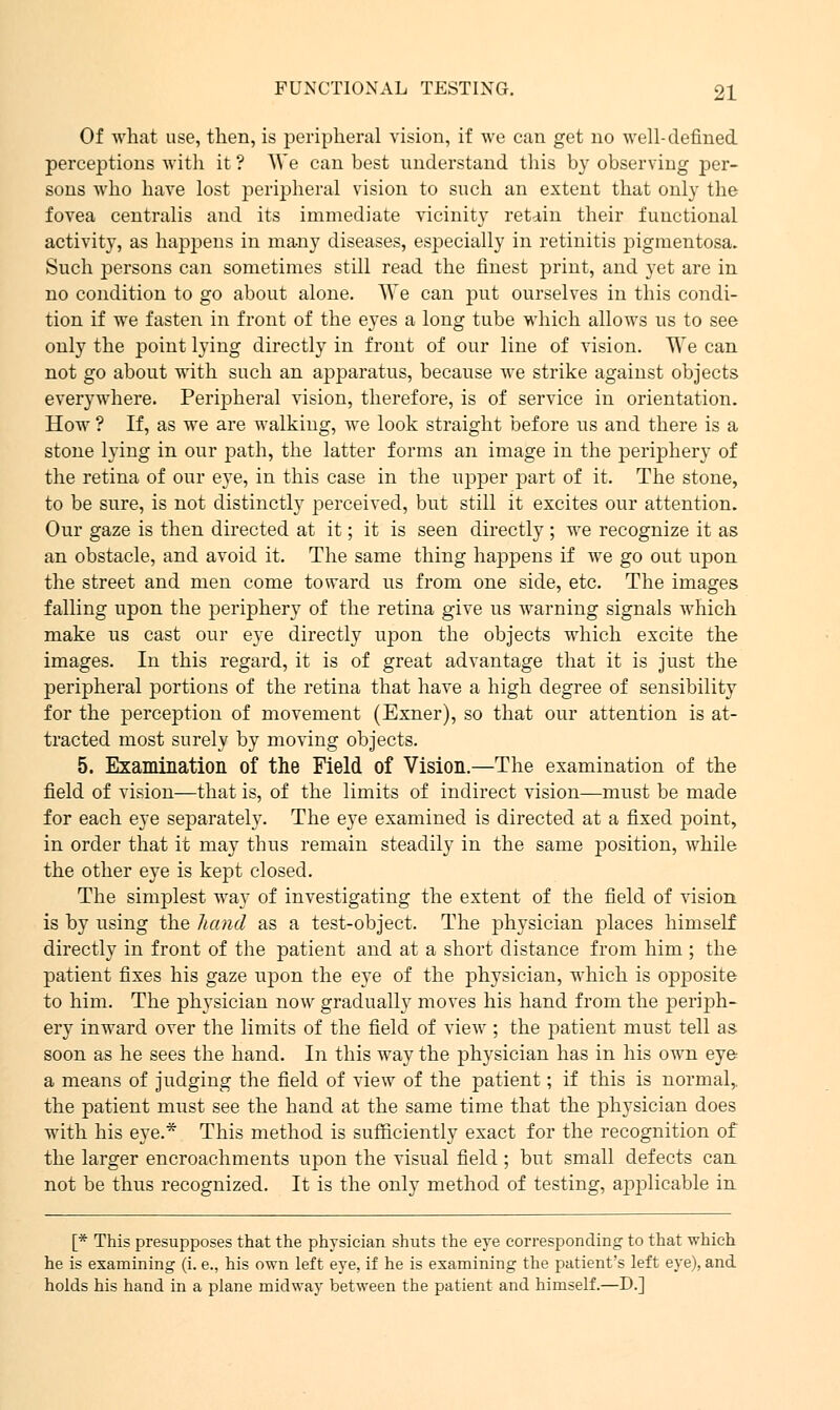 Of what use, then, is peripheral vision, if we can get no well-defined perceptions with it ? AVe can best understand this by observing per- sons who have lost peripheral vision to such an extent that only the fovea centralis and its immediate vicinity retain their functional activity, as happens in many diseases, especially in retinitis pigmentosa. Such persons can sometimes still read the finest print, and yet are in no condition to go about alone. We can put ourselves in this condi- tion if we fasten in front of the eyes a long tube which allows us to see only the point lying directly in front of our line of vision. We can not go about with such an apparatus, because we strike against objects everywhere. Peripheral vision, therefore, is of service in orientation. How ? If, as we are walking, we look straight before us and there is a stone lying in our path, the latter forms an image in the periphery of the retina of our eye, in this case in the upper part of it. The stone, to be sure, is not distinctly perceived, but still it excites our attention. Our gaze is then directed at it; it is seen directly ; we recognize it as an obstacle, and avoid it. The same thing happens if we go out upon the street and men come toward us from one side, etc. The images falling upon the periphery of the retina give us wrarning signals which make us cast our eye directly upon the objects which excite the images. In this regard, it is of great advantage that it is just the peripheral portions of the retina that have a high degree of sensibility for the perception of movement (Exner), so that our attention is at- tracted most surely by moving objects. 5. Examination of the Field of Vision.—The examination of the field of vision—that is, of the limits of indirect vision—must be made for each eye separately. The eye examined is directed at a fixed point, in order that it may thus remain steadily in the same position, while the other eye is kept closed. The simplest way of investigating the extent of the field of vision is by using the hand as a test-object. The physician places himself directly in front of the patient and at a short distance from him ; the patient fixes his gaze upon the eye of the physician, which is opposite to him. The physician now gradually moves his hand from the periph- ery inward over the limits of the field of view7; the patient must tell as soon as he sees the hand. In this way the physician has in his own eye a means of judging the field of view of the patient; if this is normal,, the patient must see the hand at the same time that the physician does with his eye.* This method is sufficiently exact for the recognition of the larger encroachments upon the visual field ; but small defects can not be thus recognized. It is the only method of testing, aj)23licable in [* This presupposes that the physician shuts the eye corresponding to that which he is examining (i. e., his own left eye, if he is examining the patient's left eye), and holds his hand in a plane midway between the patient and himself.—D.]