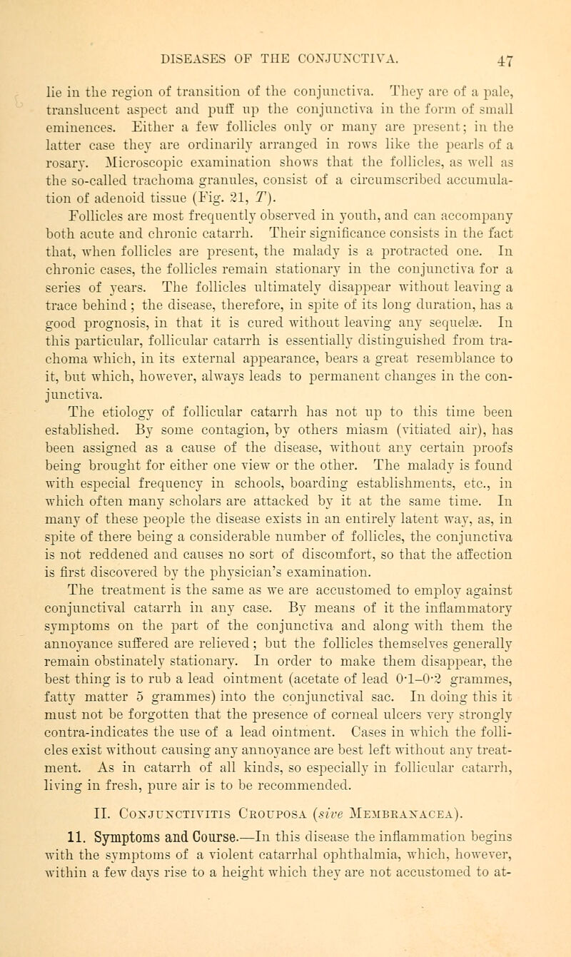 lie in the region of transition of the conjunctiva. They arc of a pale, translucent aspect and puff up the conjunctiva in the form of small eminences. Either a few follicles only or many are present: in the latter case they are ordinarily arranged in rows like the pearls of a rosary. Microscopic examination shows that the follicles, as well as the so-called trachoma granules, consist of a circumscrihed accumula- tion of adenoid tissue (Fig. 51, T). Follicles are most frequently observed in youth, and can accompany both acute and chronic catarrh. Their significance consists in the fact that, when follicles are present, the malady is a protracted one. In chronic cases, the follicles remain stationary in the conjunctiva for a series of years. The follicles ultimately disappear without leaving a trace behind; the disease, therefore, in spite of its long duration, has a good prognosis, in that it is cured without leaving any sequelae. In this particular, follicular catarrh is essentially distinguished from tra- choma which, in its external appearance, bears a great resemblance to it, but which, however, always leads to permanent changes in the con- junctiva. The etiology of follicular catarrh has not up to this time been established. By some contagion, by others miasm (vitiated air), has been assigned as a cause of the disease, without any certain proofs being brought for either one view or the other. The malady is found with especial frequency in schools, boarding establishments, etc., in which often many scholars are attacked by it at the same time. In many of these people the disease exists in an entirely latent way, as, in spite of there being a considerable number of follicles, the conjunctiva is not reddened and causes no sort of discomfort, so that the affection is first discovered by the physician's examination. The treatment is the same as we are accustomed to employ against conjunctival catarrh in any case. By means of it the inflammatory symptoms on the part of the conjunctiva and along with them the annoyance suffered are relieved; but the follicles themselves generally remain obstinately stationary. In order to make them disappear, the best thing is to rub a lead ointment (acetate of lead Ol-0-2 grammes, fatty matter 5 grammes) into the conjunctival sac. In doing this it must not be forgotten that the presence of corneal ulcers very strongly contra-indicates the use of a lead ointment. Cases in which the folli- cles exist without causing any annoyance are best left without any treat- ment. As in catarrh of all kinds, so especially in follicular catarrh, living in fresh, pure air is to be recommended. II. Coxjuxctivitis Crouposa (site Membbaxacea). 11. Symptoms and Course.—In this disease the inflammation begins with the symptoms of a violent catarrhal ophthalmia, which, however, within a few davs rise to a height which thev are not accustomed to at-