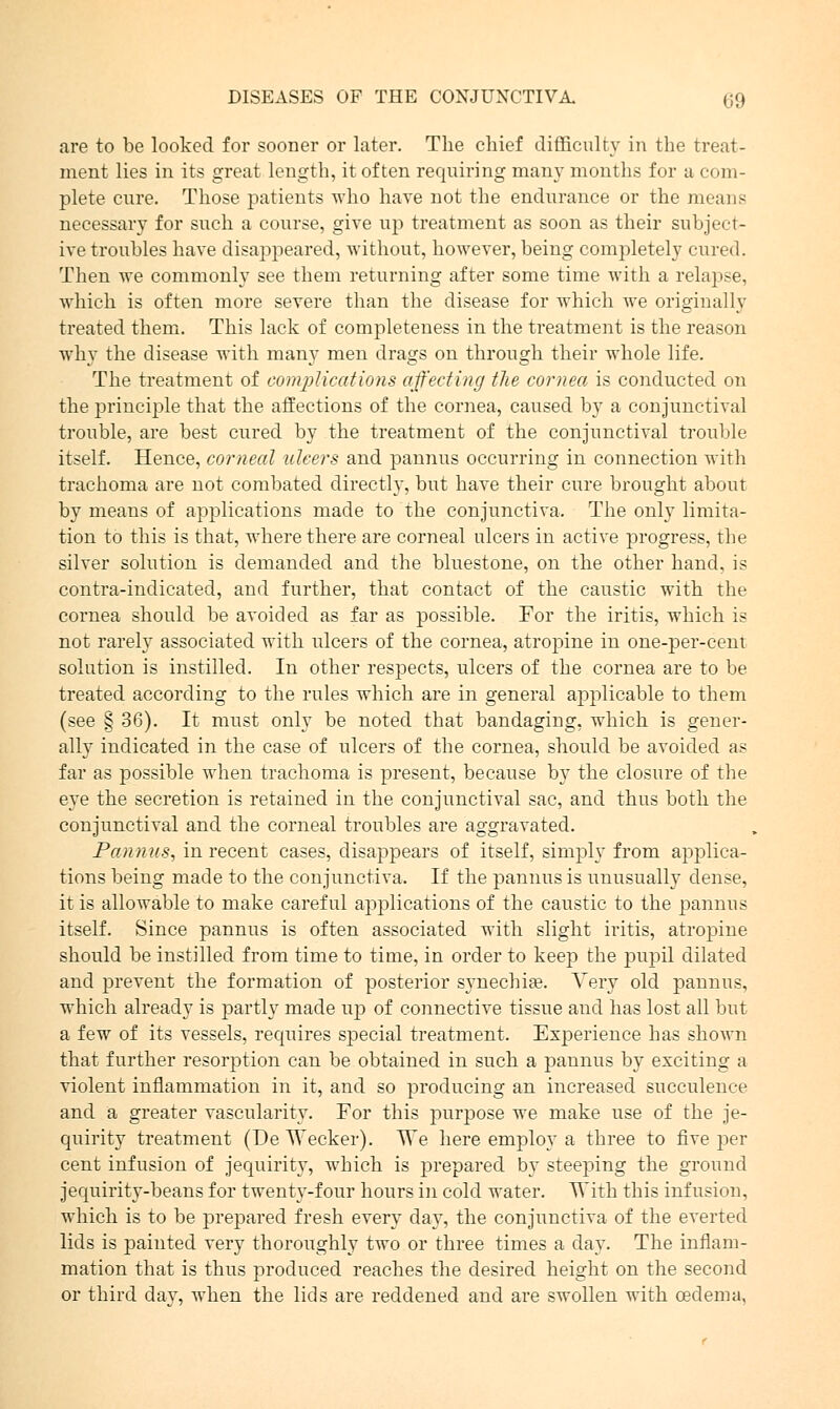 are to be looked for sooner or later. The chief difficulty in the treat- ment lies in its great length, it often requiring many months for a com- plete cure. Those patients who have not the endurance or the means necessary for such a course, give up treatment as soon as their subject- ive troubles have disappeared, without, however, being completely cured. Then we commonly see them returning after some time with a relapse, which is often more severe than the disease for which we originally treated them. This lack of completeness in the treatment is the reason why the disease with many men drags on through their whole life. The treatment of complications affecting the cornea is conducted on the principle that the affections of the cornea, caused by a conjunctival trouble, are best cured by the treatment of the conjunctival trouble itself. Hence, corneal ulcers and pannus occurring in connection with trachoma are not combated directly, but have their cure brought about by means of applications made to the conjunctiva. The only limita- tion to this is that, where there are corneal ulcers in active progress, the silver solution is demanded and the bluestone, on the other hand, is contra-indicated, and further, that contact of the caustic with the cornea should be avoided as far as possible. For the iritis, which is not rarely associated with ulcers of the cornea, atropine in one-per-cent solution is instilled. In other respects, ulcers of the cornea are to be treated according to the rules which are in general applicable to them (see § 36). It must only be noted that bandaging, which is gener- ally indicated in the case of ulcers of the cornea, should be avoided as far as possible when trachoma is present, because by the closure of the eye the secretion is retained in the conjunctival sac, and thus both the conjunctival and the corneal troubles are aggravated. Pannus, in recent cases, disappears of itself, simply from applica- tions being made to the conjunctiva. If the pannus is unusually dense, it is allowable to make careful applications of the caustic to the pannus itself. Since pannus is often associated with slight iritis, atropine should be instilled from time to time, in order to keep the pupil dilated and prevent the formation of posterior synechia?. Very old pannus, which already is partly made up of connective tissue and has lost all but a few of its vessels, requires special treatment. Experience has shown that further resorption can be obtained in such a pannus by exciting a violent inflammation in it, and so producing an increased succulence and a greater vascularity. For this purpose we make use of the je- quirity treatment (De Wecker). We here employ a three to five per cent infusion of jequirity, which is prepared by steeping the ground jequirity-beans for twenty-four hours in cold water. With this infusion, which is to be prepared fresh every day, the conjunctiva of the everted lids is painted very thoroughly two or three times a day. The inflam- mation that is thus produced reaches the desired height on the second or third day, when the lids are reddened and are swollen with oedema,