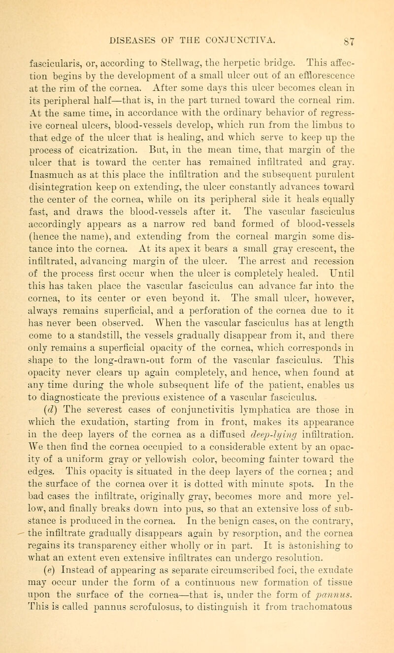 fascicularis, or, according to Stellwag, the herpetic bridge. This affec- tion begins by the development of a small ulcer out of an efflorescence at the rim of the cornea. After some days this ulcer becomes clean in its peripheral half—that is, in the part turned toward the corneal rim. At the same time, in accordance with the ordinary behavior of regress- ive corneal ulcers, blood-vessels develop, which run from the limbus to that edge of the ulcer that is healing, and which serve to keep wp the process of cicatrization. But, in the mean time, that margin of the ulcer that is toward the center has remained infiltrated and gray. Inasmuch as at this place the infiltration and the subsequent purulent disintegration keep on extending, the ulcer constantly advances toward the center of the cornea, while on its peripheral side it heals equally fast, and draws the blood-vessels after it. The vascular fasciculus accordingly appears as a narrow red band formed of blood-vessels (hence the name), and extending from the corneal margin some dis- tance into the cornea. At its apex it bears a small gray crescent, the infiltrated, advancing margin of the ulcer. The arrest and recession of the process first occur when the ulcer is completely healed. Until this has taken place the vascular fasciculus can advance far into the cornea, to its center or even beyond it. The small ulcer, however, always remains superficial, and a perforation of the cornea due to it has never been observed. When the vascular fasciculus has at length come to a standstill, the vessels gradually disappear from it, and there only remains a superficial opacity of the cornea, which corresponds in shape to the long-drawn-out form of the vascular fasciculus. This opacity never clears up again completely, and hence, when found at any time during the whole subsequent life of the patient, enables us to diagnosticate the previous existence of a vascular fasciculus. (d) The severest cases of conjunctivitis lymphatica are those in which the exudation, starting from in front, makes its appearance in the deep layers of the cornea as a diffused deep-lying infiltration. We then find the cornea occupied to a considerable extent by an opac- ity of a uniform gray or yellowish color, becoming fainter toward the edges. This opacity is situated in the deep layers of the cornea; and the surface of the cornea over it is dotted with minute spots. In the bad cases the infiltrate, originally gray, becomes more and more yel- low, and finally breaks down into pus, so that an extensive loss of sub- stance is produced in the cornea. In the benign cases, on the contrary, the infiltrate gradually disappears again by resorption, and the cornea regains its transparency either wholly or in part. It is astonishing to what an extent even extensive infiltrates can undergo resolution. (e) Instead of appearing as separate circumscribed foci, the exudate may occur under the form of a continuous new formation of tissue upon the surface of the cornea—that is, under the form of pannus. This is called pannus scrofulosus, to distinguish it from trachomatous