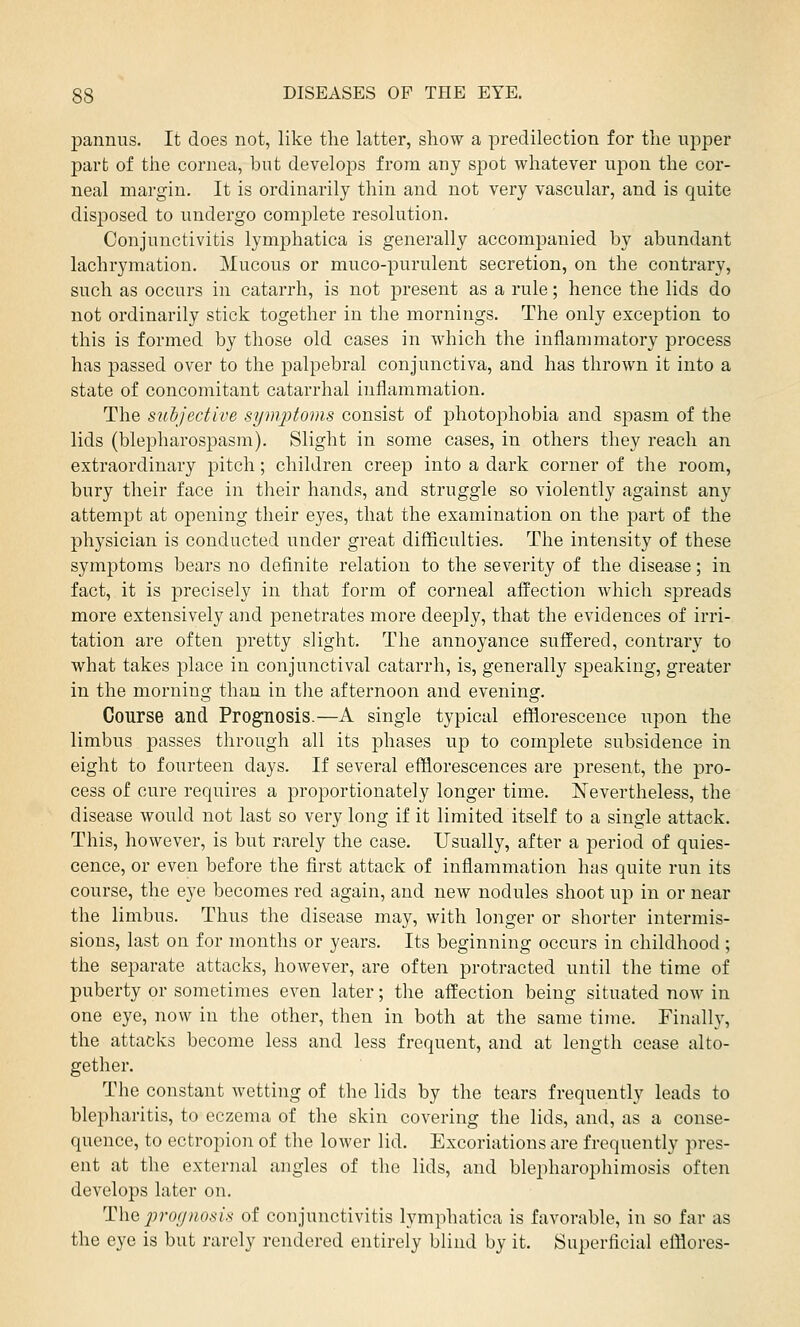 pannus. It does not, like the latter, show a predilection for the upper part of the cornea, but develo]3S from any spot whatever upon the cor- neal margin. It is ordinarily thin and not very vascular, and is quite disposed to undergo complete resolution. Conjunctivitis lymphatica is generally accompanied by abundant lachrymation. Mucous or muco-purulent secretion, on the contrary, such as occurs in catarrh, is not present as a rule; hence the lids do not ordinarily stick together in the mornings. The only exception to this is formed by those old cases in which the inflammatory process has passed over to the palpebral conjunctiva, and has thrown it into a state of concomitant catarrhal inflammation. The subjective symptoms consist of photophobia and spasm of the lids (blepharospasm). Slight in some cases, in others they reach an extraordinary pitch; children creep into a dark corner of the room, bury their face in their hands, and struggle so violently against any attempt at opening their eyes, that the examination on the part of the physician is conducted under great difficulties. The intensity of these symptoms bears no definite relation to the severity of the disease; in fact, it is precisely in that form of corneal affection which spreads more extensively and penetrates more deeply, that the evidences of irri- tation are often pretty slight. The annoyance suffered, contrary to what takes place in conjunctival catarrh, is, generally speaking, greater in the morning than in the afternoon and evening. Course and Prognosis.—A single typical efflorescence upon the limbus passes through all its phases up to complete subsidence in eight to fourteen days. If several efflorescences are present, the pro- cess of cure requires a proportionately longer time. Nevertheless, the disease would not last so very long if it limited itself to a single attack. This, however, is but rarely the case. Usually, after a period of quies- cence, or even before the first attack of inflammation has quite run its course, the eye becomes red again, and new nodules shoot up in or near the limbus. Thus the disease may, with longer or shorter intermis- sions, last on for months or years. Its beginning occurs in childhood ; the separate attacks, however, are often protracted until the time of puberty or sometimes even later; the affection being situated now in one eye, now in the other, then in both at the same time. Finally, the attacks become less and less frequent, and at length cease alto- gether. The constant wetting of the lids by the tears frequently leads to blepharitis, to eczema of the skin covering the lids, and, as a conse- quence, to ectropion of the lower lid. Excoriations are frequently pres- ent at the external angles of the lids, and blepharophimosis often develops later on. The prognosis of conjunctivitis lymphatica is favorable, in so far as the eye is but rarely rendered entirely blind by it. Superficial elflores-