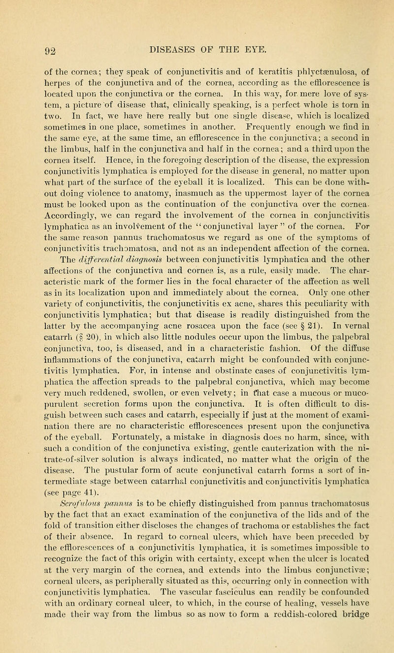 of the cornea; they speak of conjunctivitis and of keratitis phlyctsenulosa, of herpes of the conjunctiva and of the cornea, according as the efflorescence is located upon the conjunctiva or the cornea. In this way, for mere love of sys- tem, a picture of disease that, clinically speaking, is a perfect whole is torn in two. In fact, we have here really but one single disease, which is localized sometimes in one place, sometimes in another. Frequently enough we find in the same eye, at the same time, an efflorescence in the conjunctiva; a second in the limbus, half in the conjunctiva and half in the cornea; and a third upon the cornea itself. Hence, in the foregoing description of the disease, the expression conjunctivitis lymphatica is employed for the disease in general, no matter upon what part of the surface of the eyeball it is localized. This can be done with- out doing violence to anatomy, inasmuch as the uppermost layer of the cornea must be looked upon as the continuation of the conjunctiva over the cornea- Accordingly, we can regard the involvement of the cornea in conjunctivitis lymphatica as an involvement of the conjunctival layer  of the cornea. For the same reason pannus trachomatosus we regard as one of the symptoms of conjunctivitis trachomatosa, and not as an independent affection of the cornea. The differential diagnosis between conjunctivitis lymphatica and the other affections of the conjunctiva and cornea is, as a rule, easily made. The char- acteristic mark of the former lies in the focal character of the affection as well as in its localization upon and immediately about the cornea. Only one other variety of conjunctivitis, the conjunctivitis ex acne, shares this peculiarity with conjunctivitis lymphatica; but that disease is readily distinguished from the latter by the accompanying acne rosacea upon the face (see § 21). In vernal catarrh (§ 20), in which also little nodules occur upon the limbus, the palpebral conjunctiva, too, is diseased, and in a characteristic fashion. Of the diffuse inflammations of the conjunctiva, catarrh might be confounded with conjunc- tivitis lymphatica. For, in intense and obstinate cases of conjunctivitis lym- phatica the affection spreads to the palpebral conjunctiva, which may become very much reddened, swollen, or even velvety; in fhat case a mucous or muco- purulent secretion forms upon the conjunctiva. It is often difficult to dis- guish between such cases and catarrh, especially if just at the moment of exami- nation there are no characteristic efflorescences present upon the conjunctiva of the eyeball. Fortunately, a mistake in diagnosis does no harm, since, with such a condition of the conjunctiva existing, gentle cauterization with the ni- trate-of-silver solution is always indicated, no matter what the origin of the disease. The pustular form of acute conjunctival catarrh forms a sort of in- termediate stage between catarrhal conjunctivitis and conjunctivitis lymphatica (see page 41). Scrofulous pannus is to be chiefly distinguished from pannus trachomatosus by the fact that an exact examination of the conjunctiva of the lids and of the fold of transition either discloses the changes of trachoma or establishes the fact of their absence. In regard to corneal ulcers, which have been preceded by the efflorescences of a conjunctivitis lymphatica, it is sometimes impossible to recognize the fact of this origin with certainty, except when the ulcer is located at the very margin of the cornea, and extends into the limbus conjunctiva1; corneal ulcers, as peripherally situated as this, occurring only in connection with conjunctivitis lymphatica. The vascular fasciculus can readily be confounded with an ordinary corneal ulcer, to which, in the course of healing, vessels have made their way from the limbus so as now to form a reddish-colored bridge