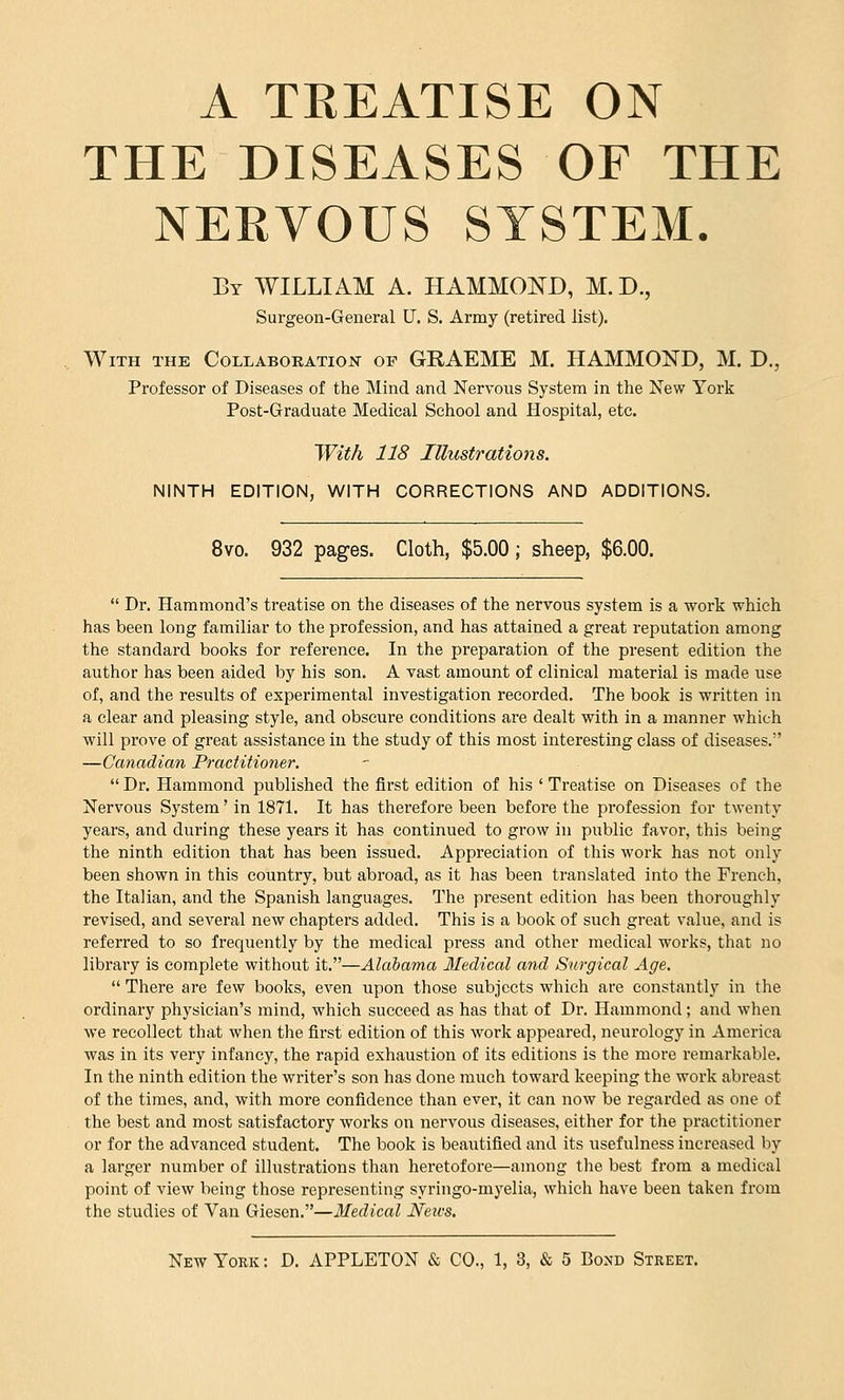 A TREATISE ON THE DISEASES OF THE NEBVOUS SYSTEM. Bt WILLIAM A. HAMMOND, M.D., Surgeon-General U. S. Army (retired list). With the Collaboration of GRAEME M. HAMMOND, M. D., Professor of Diseases of the Mind and Nervous System in the New York Post-Graduate Medical School and Hospital, etc. With 118 Illustrations. NINTH EDITION, WITH CORRECTIONS AND ADDITIONS. 8vo. 932 pages. Cloth, $5.00; sheep, $6.00. Dr. Hammond's treatise on the diseases of the nervous system is a work which has been long familiar to the profession, and has attained a great reputation among the standard books for reference. In the preparation of the present edition the author has been aided by his son. A vast amount of clinical material is made use of, and the results of experimental investigation recorded. The book is written in a clear and pleasing style, and obscure conditions are dealt with in a manner which will prove of great assistance in the study of this most interesting class of diseases. —Canadian Practitioner. Dr. Hammond published the first edition of his ' Treatise on Diseases of the Nervous System' in 1871. It has therefore been before the profession for twenty years, and during these years it has continued to grow in public favor, this being the ninth edition that has been issued. Appreciation of this work has not only been shown in this country, but abroad, as it has been translated into the French, the Italian, and the Spanish languages. The present edition has been thoroughly revised, and several new chapters added. This is a book of such great value, and is referred to so frequently by the medical press and other medical works, that no library is complete without it.—Alabama Medical and Surgical Age. There are few books, even upon those subjects which are constantly in the ordinary physician's mind, which succeed as has that of Dr. Hammond; and when we recollect that when the first edition of this work appeared, neurology in America was in its very infancy, the rapid exhaustion of its editions is the more remarkable. In the ninth edition the writer's son has done much toward keeping the work abreast of the times, and, with more confidence than ever, it can now be regarded as one of the best and most satisfactory works on nervous diseases, either for the practitioner or for the advanced student. The book is beautified and its usefulness increased by a larger number of illustrations than heretofore—among the best from a medical point of view being those representing syringo-myelia, which have been taken from the studies of Van Giesen.—Medical JSfetcs.