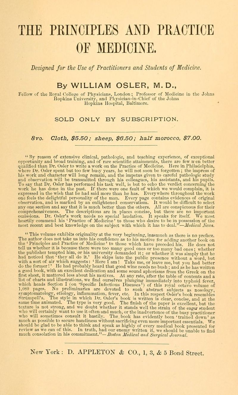 THE PRINCIPLES AND PRACTICE OF MEDICINE. Designed for the Use of Practitioners and Students of Medicine. By WILLIAM OSLER, M. D., Fellow of the Royal College of Physicians, London; Professor of Medicine in the Johns Hopkins University 2 and Physician-in-Chief of the Johns Hopkins Hospital, Baltimore. SOLD ONLY BY SUBSCRIPTION. 8vo. Cloth, $5.50; sheep, $6.50; half morocco, $7.00. By reason of extensive clinical, pathologic, and teaching experience, of exceptional opportunity and broad training, and of rare scientific attainments, there are few n en better qualified than Dr. Osier to write a work on the Practice of Medicine. Here in Philadelphia, where Dr. Osier spent but too few busy years, he will not soon be forgotten; the impress of his work and character will long remain, and the impetus given to careful pathologic study and observation will be transmitted through his colleagues, his assistants, and his pupils. To say that Dr. Osier has performed his task well, is but to echo the verdict concerning the work he has done in the past. If there were one fault of which we would complain, it is expressed iu the wish that he had said more than he has. Everywhere throughout the work one feels the delightful personality of the man. Every page contains evidences of original observation, and is marked by an enlightened conservatism. It would be difficult to select any one section and say that it is much better than the others. All are conspicuous for their comprehensiveness. The descriptions are in places concise, but there are no important omissions. Dr. Osier's work needs no special laudation. It speaks for itself. We most heartily commend his 'Practice of Medicine' to those who desire to be in possession of the most recent and best knowledge on the subject with which it has to deal.—Medical News. This volume exhibits originality at the very beginning, inasmuch as there is no preface. The author does not take us into his confidence as to his motive for adding another book on the ' Principles and Practice of Medicine' to those which have preceded his. He does not tell us whether it is because there were too many good ones or too many bad ones ; whether the publisher tempted him, or his university demanded it; or whether 'it was simply that he had noticed that ' they all do it.' He skips into the public presence without a word but with a sort of air which suggests: ' Here I am! Take me, or leave me, but you had better do the former!' He had probably heard that good wine needs no bush ; and as he has written a good book, with an excellent dedication and some sound aphorisms from the Greek on the first sheet, it mattered less about his motives. At any rate, after the table of contents and a list of charts and illustrations, we find ourselves plunging immediately into typhoid fever which heads Section I (on 'Specific Infectious Diseases') of this royal octavo volume of 1,080 pages. No preliminaries are devoted to such abstract subjects as nosology, symptomatology, etiology, inflammation, fever, etc. In this respect Osier's book resembles Striimpell's. The style in which Dr. Osier's book is written is clear, concise, and at the same time animated. The type is very good. The finish of the paper is excellent, but the texture is not_strong, and we doubt whether it stands well the strain of the eager student who will certainly want to use it often and much, or the inadvertence of the busy practitioner who will sometimes consult it hastily. The.book has evidently been 'trained down' as much as possible to secure handiness without sacrificing even more important essentials. We should be glad to be able to think and speak as highly of every medical book presented for review as we can of this. In truth, had our enemy written it, we should be unable to find much consolation in his commitment.—Boston Medical and Surgical Journal.