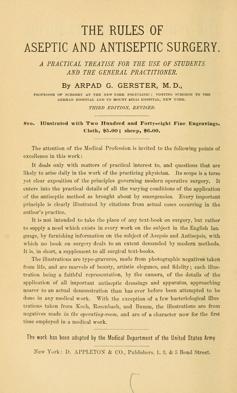 THE RULES OF ASEPTIC AND ANTISEPTIC SURGERY. A PRACTICAL TREATISE FOR THE USE OF STUDENTS AND THE GENERAL PRACTITIONER. By ARPAD G. GERSTER, M. D., PROFESSOR OF SURGERY AT THE NEW YORK POLYCLINIC ; VISITING SURGEON TO THE GERMAN HOSPITAL AND TO MOUNT SINAI HOSPITAL, NEW YORK. THIRD EDITION, REVISED, 8vo. Illustrated with Two Hundred and Forty-eight Fine Engravings* Cloth, $5.00; sheep, $6.00. The attention of the Medical Profession is invited to the following points of excellence in this work: It deals only with matters of practical interest to, and questions that are likely to arise daily in the work of the practicing physician. Its scope is a terse yet clear exposition of the principles governing modern operative surgery. It enters into the practical details of all the varying conditions of the application of the antiseptic method as brought about by emergencies. Every important principle is clearly illustrated by citations from actual cases occurring in the author's practice. It is not intended to take the place of any text-book on surgery, but rather to supply a need which exists in every work on the subject in the English Ian. guage, by furnishing information on the subject of Asepsis and Antisepsis, with which no book on surgery deals to an extent demanded by modern methods. It is, in short, a supplement to all surgical text-books. The illustrations are typo-gravures, made from photographic negatives taken from life, and are marvels of beauty, artistic elegance, and fidelity; each illus- tration being a faithful representation, by the camera, of the details of the application of all important antiseptic dressings and apparatus, approaching nearer to an actual demonstration than has ever before been attempted to be done in any medical work. With the exception of a few bacteriological illus- trations taken from Koch, Rosenbach, and Bumm, the illustrations are from negatives made in the operating-room, and are of a character now for the first time employed in a medical work. The work has been adopted by the Medical Department of the United States Army- New York: D. APPLETON & CO., Publishers, 1, 3, & 5 Bond Street. r