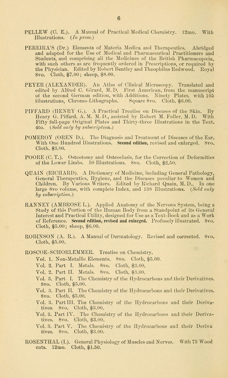 PELLEW (0. E.). A Manual of Practical Medical Chemistry. 12mo. With Illustrations. (In press.) PEREIRA'S (Dr.) Elements of Materia Medica and Therapeutics. Abridged and adapted for the Use of Medical and Pharmaceutical Practitioners and Students, and comprising all the Medicines of the British Pharmacopoeia, with such others as are frequently ordered in Prescriptions, or required by the Physician. Edited by Robert Bentley and Theophilus Redwood. Royal 8vo. Cloth, $7.00; sheep, $8.00. PEYER (ALEXANDER). An Atlas of Clinical Microscopy. Translated and edited by Alfred C. Girard, M.D. First American, from the manuscript of the second German edition, with Additions. Ninety Plates, with 105 Illustrations, Chromo-Lithographs. Square 8vo. Cloth. $6.00. PIFFARD (HENRY G.). A Practical Treatise on Diseases of the Skin. By Henry G. Piffard, A. M. M. D., assisted by Robert M. Fuller, M. D. With Fifty full-page Original Plates and Thirty-three Illustrations in the Text. 4to. (Sold only by subscription?) POMEROY (OREN D.). The Diagnosis and Treatment of Diseases of the Ear. With One Hundred Illustrations. Second edition, revised and enlarged. 8vo. Cloth, $3.00. POORE (C. T.). Osteotomy and Osteoclasis, for the Correction of Deformities of the Lower Limbs. 50 Illustrations. 8vo. Cloth, $2.50. QUAIN (RICHARD). A Dictionary of Medicine, including General Pathology, General Therapeutics, Hygiene, and the Diseases peculiar to Women and Children. By Various Writers. Edited by Richard Quain, M. D., In one large 8vo volume, with complete Index, and 138 Illustrations. (Sold only by siibscripAion.) RANNEYT (AMBROSE L.). Applied Anatomy of the Nervous System, being a Study of this Portion of the Human Body from a Standpoint of its General Interest and Practical Utility, designed for Use as a Text-Book and as a Work of Reference. Second edition, revised and enlarged. Profusely illustrated. 8vo. Cloth, $5.00; sheep, $6.00. ROBINSON (A. R.). A Manual of Dermatology. Revised and corrected. 8vo. Cloth, $5.00. ROSCOE-SCHORLEMMER. Treatise on Chemistry. Vol. 1. Non-Metallic Elements. 8vo. Cloth, $5.00. Vol. 2. Part I. Metals. 8vo. Cloth, $3.00. Vol. 2. Part II. Metals. 8vo. Cloth, $3.00. Vol. 3. Part I. The Chemistry of the Hydrocarbons and their Derivatives. 8vo. Cloth, $5.00. Vol. 3. Part II. The Chemistry of the Hydrocarbons and their Derivatives. 8vo. Cloth, $5.00. Vol. 3. Part III. The Chemistry of the Hydrocarbons and their Deriva- tives. 8vo. Cloth, $3.00. Vol. 3. Part IV. The Chemistry of the Hydrocarbons and their Deriva- tives. 8vo. Cloth, $3.00. Vol. 3. Part V. The Chemistry of the Hydrocarbons and their Deriva fives. 8vo. Cloth, $3.00. ROSENTHAL (I.). General Physiology of Muscles and Nerves. With 75 Wood cuts. 12mo. Cloth, $1.50.