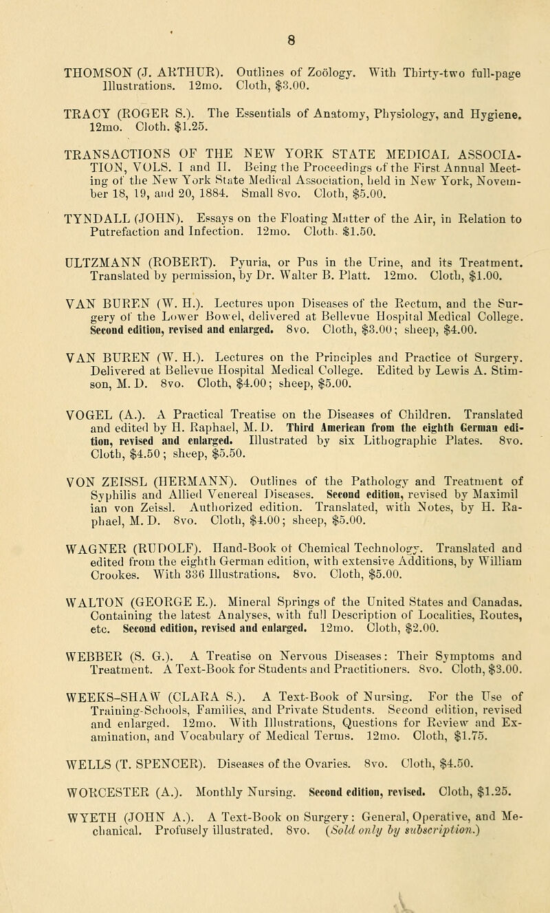 THOMSON (J. ARTHUR). Outlines of Zoology. With Thirty-two full-page Illustrations. 12mo. Cloth, $3.00. TRACY (ROGER S.). The Essentials of Anatomy, Physiology, and Hygiene. 12mo. Cloth. $1.25. TRANSACTIONS OF THE NEW YORK STATE MEDICAL ASSOCIA- TION, VOLS. I and II. Being the Proceedings of the First Annual Meet- ing of the New York State Medical Association, held in New York, Novem- ber 18, 19, and 20, 1884. Small 8vo. Cloth, $5.00. TYNDALL (JOHN). Essays on the Floating Matter of the Air, in Relation to Putrefaction and Infection. 12mo. Cloth. $1.50. ULTZMANN (ROBERT). Pyuria, or Pus in the Urine, and its Treatment. Translated by permission, by Dr. Walter B. Piatt. 12mo. Cloth, $1.00. VAN BDREN (W. H.). Lectures upon Diseases of the Rectum, and the Sur- gery of the Lower Bowel, delivered at Bellevue Hospital Medical College. Second edition, revised and enlarged. 8vo. Cloth, $3.00; sheep, $4.00. VAN BUREN (W. H.). Lectures on the Principles and Practice ot Surgery. Delivered at Bellevue Hospital Medical College. Edited by Lewis A. Stim- son, M. D. 8vo. Cloth, $4.00; sheep, $5.00. VOGEL (A.). A Practical Treatise on the Diseases of Children. Translated and edited by H. Raphael, M. D. Third American from tbe eighth German edi- tion, revised and enlarged. Illustrated by six Lithographic Plates. 8vo. Cloth, $4.50 ; sheep, $5.50. VON ZEISSL (HERMANN). Outlines of the Pathology and Treatment of Syphilis and Allied Venereal Diseases. Second edition, revised by Masimil ian von Zeissl. Authorized edition. Translated, with Notes, by H. Ra- phael, M. D. 8vo. Cloth, $4.00; sheep, $5.00. WAGNER (RUDOLF). Hand-Book ot Chemical Technology. Translated and edited from the eighth German edition, with extensive Additions, by William Crookes. With 336 Illustrations. 8vo. Cloth, $5.00. WALTON (GEORGE E.). Mineral Springs of the United States and Canadas. Containing the latest Analyses, with full Description of Localities, Routes, etc. Second edition, revised and enlarged. 12mo. Cloth, $2.00. WEBBER (S. G.). A Treatise on Nervous Diseases: Their Symptoms and Treatment. A Text-Book for Students and Practitioners. 8vo. Cloth, $3.00. WEEKS-SHAW (CLARA S.). A Text-Book of Nursing. For the Use of Tmiuing-Schools, Families, and Private Students. Second edition, revised and enlarged. 12mo. With Illustrations, Questions for Review and Ex- amination, and Vocabulary of Medical Terms. 12mo. Cloth, $1.75. WELLS (T. SPENCER). Diseases of the Ovaries. 8vo. Cloth, $4.50. WORCESTER (A.). Monthly Nursing. Second edition, revised. Cloth, $1.25. WYETH (JOHN A.). A Text-Book on Surgery: General, Operative, and Me- chanical. Profusely illustrated. 8vo. (Sold only oy mlscription.)