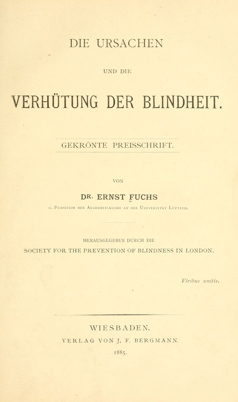 UND DIE VERHÜTUNG DER BLINDHEIT. GEKRÖNTE PREISSCHRIFT. DR- ERNST FUCHS o. Professor der Augenheilkunde an der Universität Lüttich. HERAUSGEGEBEN DURCH DIE SOCIETY FOR THE PRÄVENTION OF BLINDNESS IN LONDON. Viribus anitis. WIESBADEN. VERLAG VON J. F. BERGMANN.