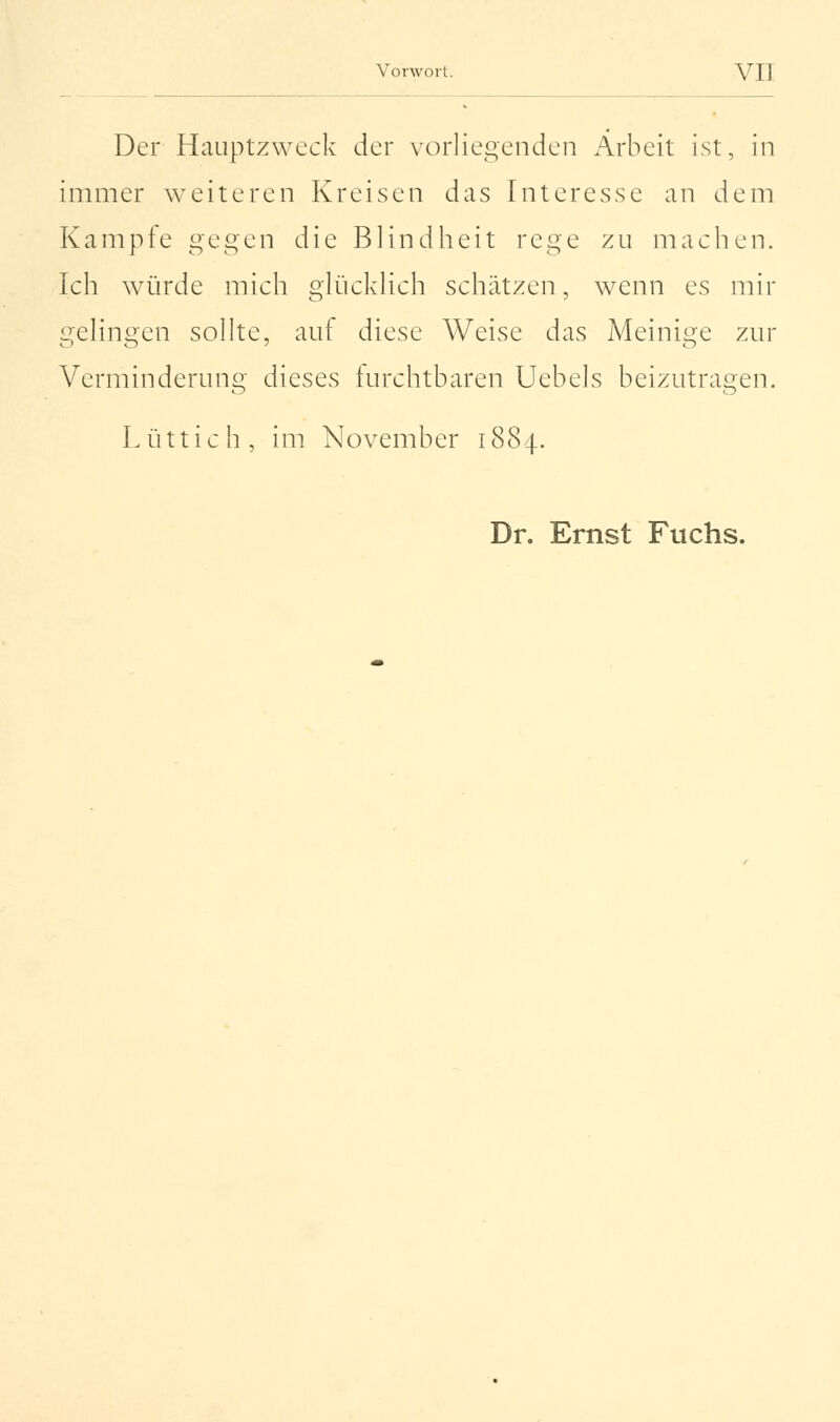 Der Hauptzweck der vorliegenden Arbeit ist, in immer weiteren Kreisen das Interesse an dem Kampfe gegen die Blindheit rege zu machen. Ich würde mich glücklich schätzen, wenn es mir gelingen sollte, auf diese Weise das Meinige zur Verminderung dieses furchtbaren Uebels beizutragen. Lüttich, im November 1884. Dr. Ernst Fuchs.