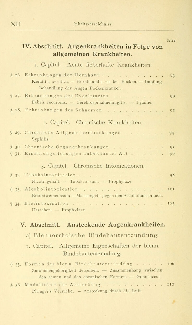 Seite IV. Abschnitt. Augenkrankheiten in Folge von allgemeinen Krankheiten. i. Capitel. Acute fieberhafte Krankheiten. § 26 Erkrankungen der Hornhaut 85 Keratitis xerotica. — Hornhautabscess bei Pocken. — Impfung. Behandlung der Augen Pockenkranker. §27. Erkrankungen des Uvealtractus 90 Febris recurrens. — Cerebrospinalmeniugitis. — Pyämie. § 28. Erkrankungen des Sehnerven 92 2. Capitel. Chronische Krankheiten. § 29. Chronische A 11 g eme ine rkr ankunge n 94 Syphilis. § 30. Chronische O rga aerkr ankunge n 95 §31. Ernährungsstörungen unbekannter Art 96 3. Capitel. Chronische Intoxicationen. § 32. Tabaksintoxication 98 Xicotingehalt. — Tabakconsum. — Prophylaxe. £33. AI co ho! intoxication 101 Branntweinconsum.—Maassregeln gegen den Alcoholmissbrauch. § 34. Bleiintoxi c at ion 103 Ursachen. — Prophylaxe. V. Abschnitt. Ansteckende Augenkrankheiten. a) Blennorrhoische Bindehautentzündung. 1. Capitel. Allgemeine Eigenschaften der blenn. Bindehautentzündung. § 35. Formen der blenn. B i ndeh au tent 7. und vfng 106 Zusammengehörigkeit derselben. — Zusammenhang zwischen den acuten und den chronischen Formen. — Gonococcus. §36. Modalitäten der Ansteckung 110 Piringer's Versuche. — Ansteckung durch die Luft.