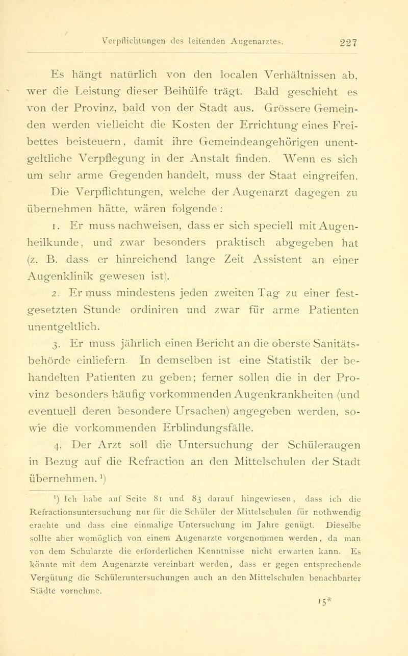 Es hängt natürlich von den localen Verhältnissen ab, wer die Leistung dieser Beihülfe trägt. Bald geschieht es von der Provinz, bald von der Stadt aus. Grössere Gemein- den werden vielleicht die Kosten der Errichtung eines Frei- bettes beisteuern, damit ihre Gemeindeangehörigen unent- geltliche Verpflegung in der Anstalt finden. Wenn es sich um sehr arme Gegenden handelt, muss der Staat eingreifen. Die Verpflichtungen, welche der Augenarzt dagegen zu übernehmen hätte, wären folgende : i. Er muss nachweisen, dass er sich speciell mit Augen- heilkunde, und zwar besonders praktisch abgegeben hat (z. B. dass er hinreichend lange Zeit Assistent an einer Augenklinik gewesen ist). 2. Er muss mindestens jeden zweiten Tag zu einer fest- gesetzten Stunde ordiniren und zwar für arme Patienten unentgeltlich. 3. Er muss jährlich einen Bericht an die oberste Sanitäts- behörde einliefern. In demselben ist eine Statistik der be- handelten Patienten zu geben; ferner sollen die in der Pro- vinz besonders häufig vorkommenden Augenkrankheiten (und eventuell deren besondere Ursachen) ang-egeben werden, so- wie die vorkommenden Erblindungsfälle. 4. Der Arzt soll die Untersuchung der Schüleraugen in Bezug auf die Refraction an den Mittelschulen der Stadt übernehmen. *) ') Ich habe auf Seite 81 und 83 darauf hingewiesen, dass ich die Refractionsuntersuchung nur für die Schüler der Mittelschulen für nothwendig erachte und dass eine einmalige Untersuchung im Jahre genügt. Dieselbe sollte aber womöglich von einem Augenarzte vorgenommen werden, da man von dem Schulärzte die erforderlichen Kenntnisse nicht erwarten kann. Es könnte mit dem Augenarzte vereinbart werden, dass er gegen entsprechende Vergütung die Schüleruntersuchungen auch an den Mittelschulen benachbarter Städte vornehme. 15*