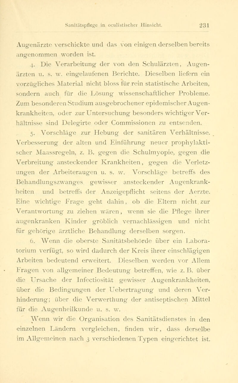 Augenärzte verschickte und das von einigen derselben bereits angenommen worden ist. 4. Die Verarbeitung der von den Schulärzten, Augen- ärzten u. s. w. eingelaufenen Berichte. Dieselben liefern ein vorzügliches Material nicht bloss für rein statistische Arbeiten, sondern auch für die Lösung wissenschaftlicher Probleme. Zum besonderen Studium ausgebrochener epidemischer Augen- krankheiten, oder zur Untersuchung besonders wichtiger Ver- hältnisse sind Delegirte oder Commissionen zu entsenden. 5. Vorschläge zur Hebung- der sanitären Verhältnisse. Verbesserung der alten und Einführung neuer prophylakti- scher Maassregeln, z. B. gegen die Schulmyopie, gegen die Verbreitung ansteckender Krankheiten, gegen die Verletz- ungen der Arbeiteraugen u. s. w. Vorschläge betreffs des Behandlungszwang-es gewisser ansteckender Augenkrank- heiten und betreffs der Anzeigepflicht seitens der Aerzte. Eine wichtige Frage geht dahin, ob die Eltern nicht zur Verantwortung zu ziehen wären, wenn sie die Pflege ihrer augenkranken Kinder gröblich vernachlässigen und nicht für gehörige ärztliche Behandlung derselben sorgen. 6. Wenn die oberste Sanitätsbehörde über ein Labora- torium verfügt, so wird dadurch der Kreis ihrer einschlägigen Arbeiten bedeutend erweitert. Dieselben werden vor Allem Fragen von allgemeiner Bedeutung betreffen, wie z. B. über die Ursache der Infectiosität gewisser Augenkrankheiten, über die Bedingungen der Uebertragung und deren Ver- hinderung; über die Verwerthung der antiseptischen Mittel für die Augenheilkunde u. s. w. Wenn wir die Organisation des Sanitätsdienstes in den einzelnen Ländern vergleichen, finden wir, dass derselbe im Allgemeinen nach 3 verschiedenen Typen eingerichtet ist.