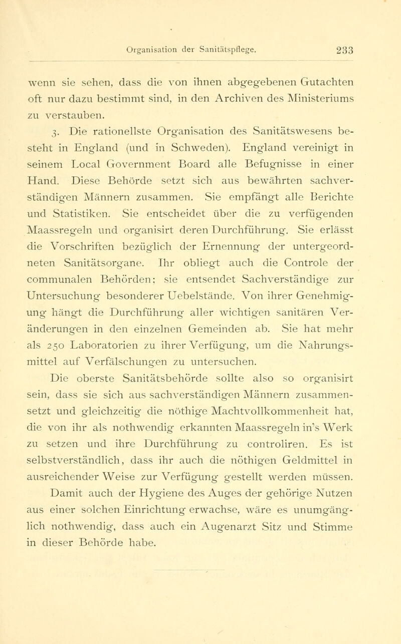 wenn sie sehen, dass die von ihnen abgegebenen Gutachten oft nur dazu bestimmt sind, in den Archiven des Ministeriums zu verstauben. 3. Die rationellste Organisation des Sanitätswesens be- steht in England (und in Schweden). England vereinigt in seinem Local Government Board alle Befugnisse in einer Hand. Diese Behörde setzt sich aus bewährten sachver- ständigen Männern zusammen. Sie empfängt alle Berichte und Statistiken. Sie entscheidet über die zu verfügenden Maassregeln und organisirt deren Durchführung. Sie erlässt die Vorschriften bezüg'lich der Ernennung der untergeord- neten Sanitätsorgane. Ihr obliegt auch die Controle der communalen Behörden; sie entsendet Sachverständige zur Untersuchung besonderer Uebelstände. Von ihrer Genehmig- ung hängt die Durchführung aller wichtig-en sanitären Ver- änderungen in den einzelnen Gemeinden ab. Sie hat mehr als 250 Laboratorien zu ihrer Verfügung, um die Nahrungs- mittel auf Verfälschungen zu untersuchen. Die oberste Sanitätsbehörde sollte also so organisirt sein, dass sie sich aus sachverständigen Männern zusammen- setzt und gleichzeitig die nöthige Machtvollkommenheit hat, die von ihr als nothwendig erkannten Maassregeln in's Werk zu setzen und ihre Durchführung- zu controliren. Es ist selbstverständlich, dass ihr auch die nöthigen Geldmittel in ausreichender Weise zur Verfügung gestellt werden müssen. Damit auch der Hygiene des Auges der gehörige Nutzen aus einer solchen Einrichtung erwachse, wäre es unumgäng- lich nothwendig, dass auch ein Augenarzt Sitz und Stimme in dieser Behörde habe.