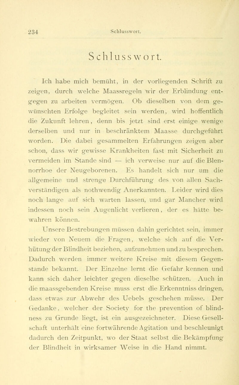 Schlusswort. Ich habe mich bemüht, in der vorliegenden Schrift zu zeigen, durch welche Maassregeln wir der Erblindung ent- gegen zu arbeiten vermögen. Ob dieselben von dem ge- wünschten Erfolge begleitet sein werden, wird hoffentlich die Zukunft lehren , denn bis jetzt sind erst einige wenige derselben und nur in beschränktem Maasse durchgeführt worden. Die dabei gesammelten Erfahrungen zeigen aber schon, dass wir gewisse Krankheiten fast mit Sicherheit zu vermeiden im Stande sind — ich verweise nur auf die Blen- norrhoe der Neugeborenen. Es handelt sich nur um die allgemeine und strenge Durchführung' des von allen Sach- verständigen als nothwendig Anerkannten. Leider wird dies noch lange auf sich warten lassen, und gar Mancher wird indessen noch sein Augenlicht verlieren, der es hätte be- wahren können. Unsere Bestrebungen müssen dahin gerichtet sein, immer wieder von Neuem die Fragen, welche sich auf die Ver- hütung der Blindheit beziehen, aufzunehmen und zu besprechen. Dadurch werden immer weitere Kreise mit diesem Gegen- stande bekannt. Der Einzelne lernt die Gefahr kennen und kann sich daher leichter geg'en dieselbe schützen. Auch in die maassgebenden Kreise muss erst die Erkenntniss dringen, dass etwas zur Abwehr des Uebels geschehen müsse. Der Gedanke, welcher der Society for the prevention of blind- ness zu Grunde liegt, ist ein ausgezeichneter. Diese Gesell- schaft unterhält eine fortwährende Agitation und beschleunigt dadurch den Zeitpunkt, wo der Staat selbst die Bekämpfung- der Blindheit in wirksamer Weise in die Hand nimmt.