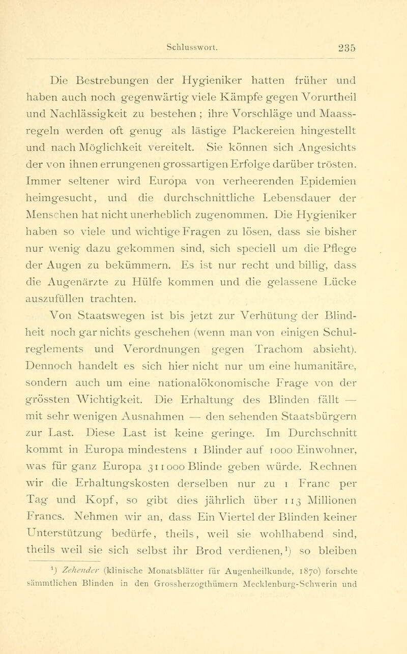 Die Bestrebungen der Hygieniker hatten früher und haben auch noch gegenwärtig viele Kämpfe gegen Vorurtheil und Nachlässigkeit zu bestehen ; ihre Vorschläge und Maass- regeln werden oft genug als lästige Plackereien hingestellt und nach Möglichkeit vereitelt. Sie können sich Angesichts der von ihnen errungenen grossartigen Erfolg-e darüber trösten. Immer seltener wird Europa von verheerenden Epidemien heimgesucht, und die durchschnittliche Lebensdauer der Menschen hat nicht unerheblich zugenommen. Die Hygieniker haben so viele und wichtige Fragen zu lösen, dass sie bisher nur wenig dazu gekommen sind, sich speciell um die Pflege der Augen zu bekümmern. Es ist nur recht und billig, dass die Augenärzte zu Hülfe kommen und die gelassene Lücke auszufüllen trachten. Von Staatswegen ist bis jetzt zur Verhütung der Blind- heit noch gar nichts geschehen (wenn man von einigen Schul- reglements und Verordnungen gegen Trachom absieht). Dennoch handelt es sich hier nicht nur um eine humanitäre, sondern auch um eine nationalökonomische Frage von der grössten Wichtigkeit. Die Erhaltung des Blinden fällt - mit sehr wenigen Ausnahmen — den sehenden Staatsbürgern zur Last. Diese Last ist keine geringe. Im Durchschnitt kommt in Europa mindestens i Blinder auf iooo Einwohner, was für ganz Europa 311 000 Blinde geben würde. Rechnen wir die Erhaltungskosten derselben nur zu 1 Franc per Tag und Kopf, so gibt dies jährlich über 113 Millionen Francs. Nehmen wir an, dass Ein Viertel der Blinden keiner Unterstützung bedürfe, theils, weil sie wohlhabend sind, theils weil sie sich selbst ihr Brod verdienen,l) so bleiben 1) Zeltender (klinische Monatsblätter für Augenheilkunde, 1870) forschte sämmtlichen Blinden in den Grossherzogthümern Mecklenburg-Schwerin und