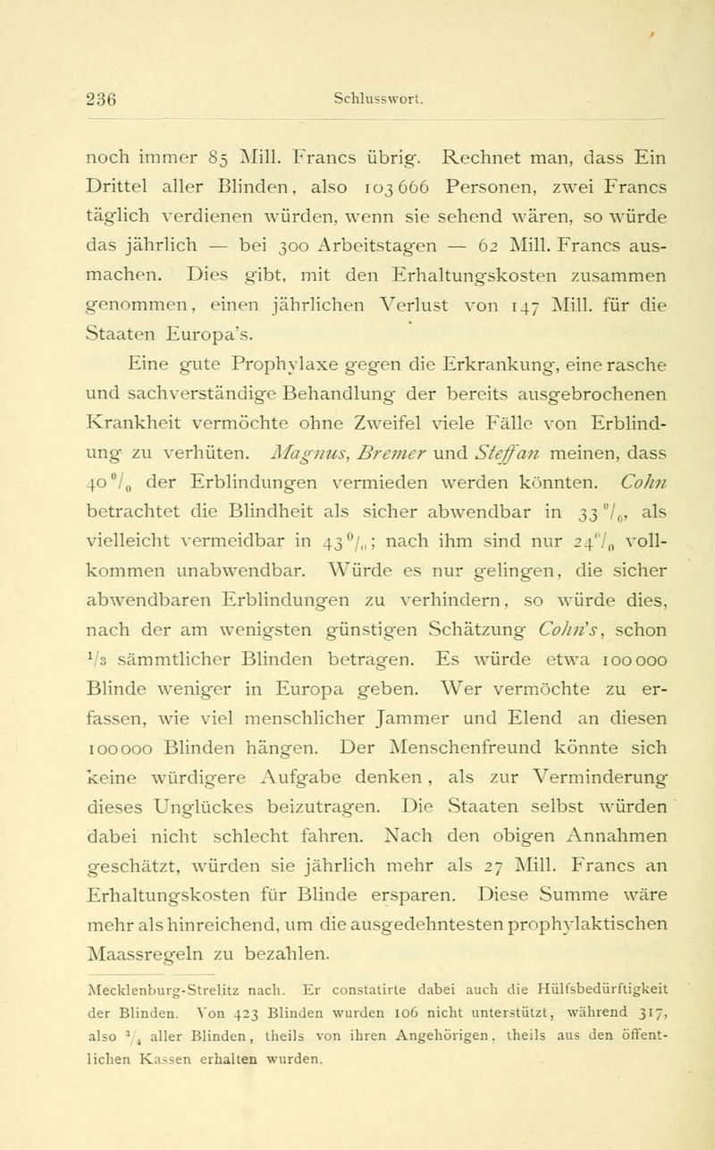 noch immer 85 Mill. Francs übrig. Rechnet man, dass Ein Drittel aller Blinden, also 103666 Personen, zwei Francs täglich verdienen würden, wenn sie sehend wären, so würde das jährlich — bei 300 Arbeitstag-en — 62 Mill. Francs aus- machen. Dies gibt, mit den Erhaltungskosten zusammen genommen, einen jährlichen Verlust von 147 Mill. für die Staaten Europa's. Eine gute Prophylaxe gegen die Erkrankung, eine rasche und sachverständige Behandlung- der bereits ausgebrochenen Krankheit vermöchte ohne Zweifel viele Fälle von Erblind- ung zu verhüten. Magnus, Bremer und Steffan meinen, dass 4O°/0 der Erblindungen vermieden werden könnten. Colin betrachtet die Blindheit als sicher abwendbar in ^3 °U> a^s vielleicht vermeidbar in 43°/,,; nach ihm sind nur 24'/,, voll- kommen unabwendbar. Würde es nur gelingen, die sicher abwendbaren Erblindungen zu verhindern, so würde dies, nach der am wenigsten günstigen Schätzung Colin's, schon llz sämmtlicher Blinden betragen. Es würde etwa 100 000 Blinde weniger in Europa geben. Wer vermöchte zu er- fassen, wie viel menschlicher Jammer und Elend an diesen 100 000 Blinden hängen. Der Menschenfreund könnte sich keine würdigere Aufgabe denken, als zur Verminderung dieses Unglückes beizutragen. Die Staaten selbst würden dabei nicht schlecht fahren. Nach den obigen Annahmen geschätzt, würden sie jährlich mehr als 27 Mill. Francs an Erhaltungskosten für Blinde ersparen. Diese Summe wäre mehr als hinreichend, um die ausgedehntesten prophylaktischen Maassregeln zu bezahlen. Mecklenburg-Strelitz nach. Er constaürte dabei auch die Hülfsbediirftigkeit der Blinden. Von 423 Blinden wurden 106 nicht unterstützt, während 317. also 3, t aller Blinden, theils von ihren Angehörigen, theils aus den öffent- lichen Kassen erhalten wurden.