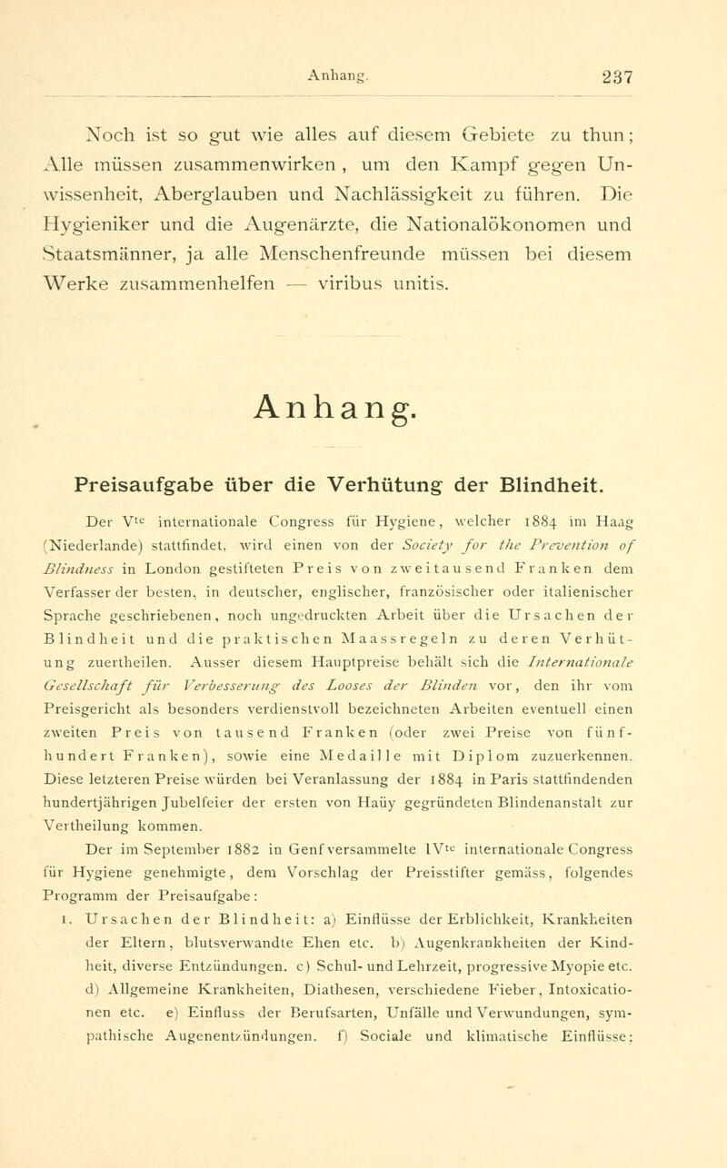 Noch ist so gut wie alles auf diesem Gebiete zu thun; Alle müssen zusammenwirken , um den Kampf gegen Un- wissenheit, Aberglauben und Nachlässigkeit zu führen. Die Hygieniker und die Augenärzte, die Nationalökonomen und Staatsmänner, ja alle Menschenfreunde müssen bei diesem Werke zusammenhelfen — viribus unitis. Anhang. Preisaufgabe über die Verhütung der Blindheit. Der Vte internationale Congress für Hygiene, welcher 1884 im Haag (Niederlande) stattfindet, wird einen von der Society for tlic Prävention of Blindness in London gestifteten Preis von zweitausend Franken dem Verfasser der besten, in deutscher, englischer, französischer oder italienischer Sprache geschriebenen, noch ungedruckten Arbeit über die Ursachen der Blindheit und die praktischen Maassregeln zu deren Verhüt- ung zuertheilen. Ausser diesem Hauptpreise behält sich die Internationale Gesellschaft für Verbesserung des Looses der Blinden vor, den ihr vom Preisgericht als besonders verdienstvoll bezeichneten Arbeiten eventuell einen zweiten Preis von tausend Franken (oder zwei Preise von fünf- hundert Franken), sowie eine Medaille mit Diplom zuzuerkennen. Diese letzteren Preise würden bei Veranlassung der 1884 in Paris stattfindenden hundertjährigen Jubelfeier der ersten von Haüy gegründeten Blindenanstalt zur Vertheilung kommen. Der im September 1882 in Genf versammelte lVte internationale Congress für Hygiene genehmigte, dem Vorschlag der Preisstifter gemäss, folgendes Programm der Preisaufgabe: I. Ursachen der Blindheit: a) Einflüsse der Erblichkeit, Krankheiten der Eltern, blutsverwandte Ehen etc. b) Augenkrankheiten der Kind- heit, diverse Entzündungen, c) Schul-und Lehrzeit, progressive Myopie etc. d) Allgemeine Krankheiten, Diathesen, verschiedene Fieber, Intoxicatio- nen etc. e) Einfluss der Berufsarten, Unfälle und Verwundungen, sym- pathische Augenent/ündungen. f) Sociale und klimatische Einflüsse:
