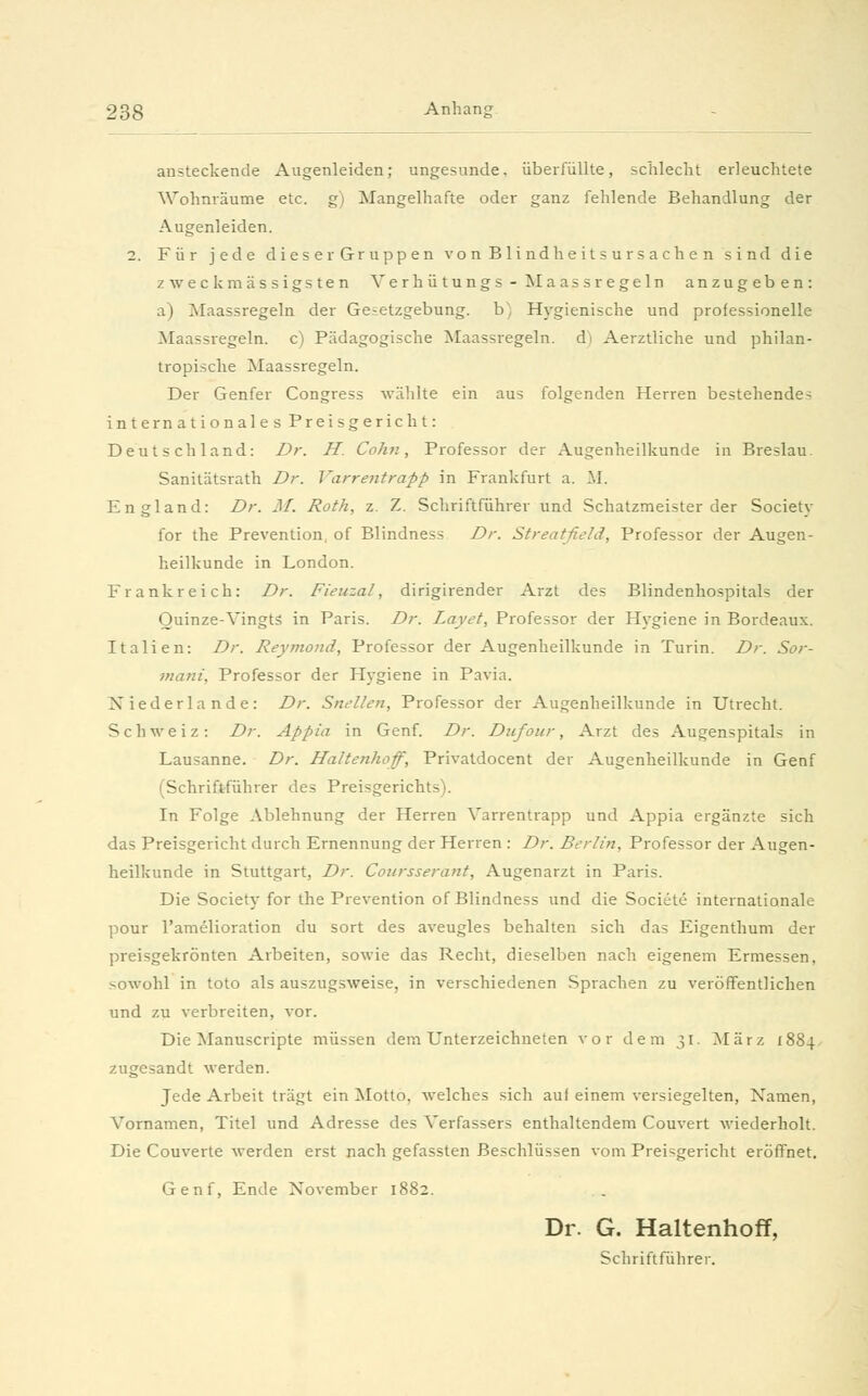 ansteckende Augenleiden; ungesunde, überfüllte, schlecht erleuchtete Wohnräume etc. g) Mangelhafte oder ganz fehlende Behandlung der Augenleiden. 2. Für jede dieser Gruppen von Blindheitsursachen sind die zw eck massigsten Verhütungs-Maass regeln anzugeben: a) Maassregeln der Ge-etzgebung. b) Hygienische und professionelle Maassregeln, c) Pädagogische Maassregeln, d) Aerztliche und philan- tropische Maassregeln. Der Genfer Congress wählte ein aus folgenden Herren bestehende- internationales Preisgericht: Deutschland: Dr. H. Colin, Professor der Augenheilkunde in Breslau. Sanitätsrath Dr. Varrentrapp in Frankfurt a. M. England: Dr. M. Roth, z. Z. Schriftführer und Schatzmeister der Society for the Prevention, of Blindness Dr. Streatfield, Professor der Augen- heilkunde in London. Frankreich: Dr. Fieuzal, dirigirender Arzt des Blindenhospitals der Ouinze-Vingtä in Paris. Dr. Layet, Professor der Hygiene in Bordeaux. Italien: Dr. Reymond, Professor der Augenheilkunde in Turin. Dr. Sor- mani, Professor der Hygiene in Pavia. Niederlande: Dr. Snellcn, Professor der Augenheilkunde in Utrecht. Schweiz: Dr. Appia in Genf. Dr. Dufour, Arzt des Augenspitals in Lausanne. Dr. Haltenhoff, Privatdocent der Augenheilkunde in Genf (Schriftführer des Preisgerichts). In Folge Ablehnung der Herren Varrentrapp und Appia ergänzte sich das Preisgericht durch Ernennung der Herren : Dr. Berlin, Professor der Augen- heilkunde in Stuttgart, Dr. Coursserant, Augenarzt in Paris. Die Society for the Prevention of Blindness und die Societe internationale pour l'amelioration du sort des aveugles behalten sich das Eigenthum der preisgekrönten Arbeiten, sowie das Recht, dieselben nach eigenem Ermessen, sowohl in toto als auszugsweise, in verschiedenen Sprachen zu veröffentlichen und zu verbreiten, vor. Die Manuscripte müssen dem Unterzeichneten vor dem 31. März 1884 zugesandt werden. Jede Arbeit trägt ein Motto, welches sich auf einem versiegelten, Namen, ATornamen, Titel und Adresse des Verfassers enthaltendem Couvert wiederholt. Die Couverte werden erst nach gefassten Beschlüssen vom Preisgericht eröffnet. Genf, Ende November 1882. Dr. G. Haltenhoff, Schriftführer.