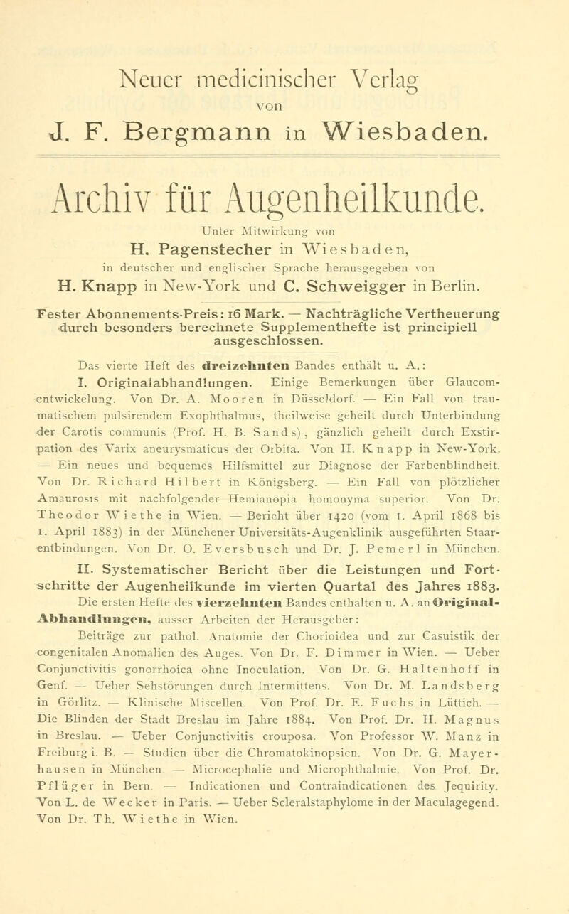 Neuer medicinischer Verlag von J. F. Bergmann in Wiesbaden. Archiv für Augenheilkunde. Unter Mitwirkung von H. Pagenstecher in Wiesbaden, in deutscher und englischer Sprache herausgegeben von H. Knapp in New-York und C. Schweigger in Berlin. Fester Abonnements-Preis: 16 Mark. — Nachträgliche Vertheuerung durch besonders berechnete Supplementhefte ist principiell ausgeschlossen. Das vierte Heft des dreizehnten Bandes enthält u. A.: I. Originalabhandlungen. Einige Bemerkungen über Glaucom- entwickelung. Von Dr. A. Mooren in Düsseldorf. — Ein Fall von trau- matischem pulsirendem Exophthalmus, theilweise geheilt durch Unterbindung der Carotis communis (Prof. H. B. Sands), gänzlich geheilt durch Exstir- pation des Varix aneurysmaticus der Orbita. Von H. Knapp in New-York. — Ein neues und bequemes Hilfsmittel zur Diagnose der Farbenblindheit. Von Dr. Richard Hubert in Königsberg. — Ein Fall von plötzlicher Amaurosis mit nachfolgender Hemianopia homonyma superior. Von Dr. Theodor Wiethe in Wien. —Bericht über 1420 (vom I. April 1868 bis I. April 1883) in der Münchener Universitäts-Augenklinik ausgeführten Staar- entbindungen. Von Dr. O. Eversbusch und Dr. J. Pemerl in München. II. Systematischer Bericht über die Leistungen und Fort- schritte der Augenheilkunde im vierten Quartal des Jahres 1883. Die ersten Hefte des vierzehnten Bandes enthalten u. A. an Origiiial- Abhandlmigen, ausser Arbeiten der Herausgeber: Beiträge zur pathol. Anatomie der Chorioidea und zur Casuistik der congenitalen Anomalien des Auges. Von Dr. F. Dimmer in Wien. — Ueber Conjunctivitis gonorrhoica ohne Inoculation. Von Dr. G. Haltenhoff in Genf. — Ueber Sehstörungen durch Intermittens. Von Dr. M. Landsberg in Görlitz. — Klinische Miscellen. Von Prof. Dr. E. Fuchs in Lüttich.— Die Blinden der Stadt Breslau im Jahre 1884. Von Prof. Dr. H. Magnus in Breslau. — Ueber Conjunctivitis crouposa. Von Professor W. Manz in Freiburg i. B. — Studien über die Chromatokinopsien. Von Dr. G. Mayer- hausen in München — Microcephalie und Microphthalmie. Von Prof. Dr. Pflüger in Bern. — Indicationen und Contraindicationen des Jequirity. Von L. de Wecker in Paris. — Ueber Scleralstaphylome in der Maculagegend. Von Dr. Th. W iethe in Wien.