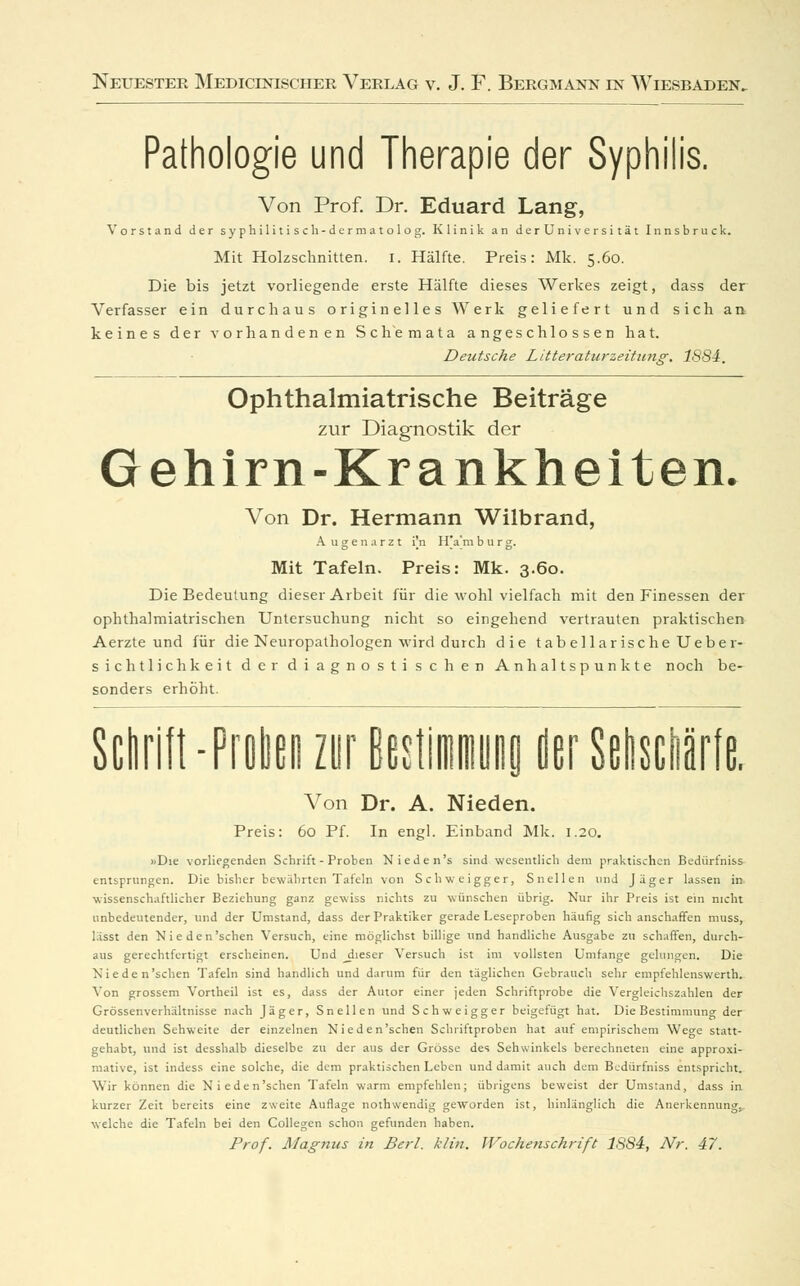 Pathologie und Therapie der Syphilis. Von Prof. Dr. Eduard Lang, Vorstand der syphilitisch-dermatolog. Klinik an derUniversität Innsbruck. Mit Holzschnitten, i. Hälfte. Preis: Mk. 5.60. Die bis jetzt vorliegende erste Hälfte dieses Werkes zeigt, dass der Verfasser ein durchaus originelles Werk geliefert und sich a» keines der vorhandenen Schemata angeschlossen hat. Deutsche Litter aturzeitang. 1884. Ophthalmiatrische Beiträge zur Diagnostik der Gehirn-Krankheiten. Von Dr. Hermann Wilbrand, A ugenarzt i'.n I l'a'm b u r g. Mit Tafeln. Preis: Mk. 3.60. Die Bedeutung dieser Arbeit für die wohl vielfach mit den Finessen der ophthalmiatrischen Untersuchung nicht so eingehend vertrauten praktischen Aerzte und für die Neuropathologen wird durch die tabellarische Ueber- sichtlichkeit der diagnostischen Anhaltspunkte noch be- sonders erhöht. Schrift -Proben zur BestimmuHa der Sehschärfe. Von Dr. A. Nieden. Preis: 60 Pf. In engl. Einband Mk. 1.20. «Die vorliegenden Schrift - Proben Nieden's sind wesentlich dem praktischen Bedürt'niss entsprungen. Die bisher bewährten Tafeln von Schweigger, Snellen und Jäger lassen in wissenschaftlicher Beziehung ganz gewiss nichts zu wünschen übrig. Nur ihr Preis ist ein nicht unbedeutender, und der Umstand, dass der Praktiker gerade Leseproben häufig sich anschaffen muss, lässt den Nieden'schen Versuch, eine möglichst billige und handliche Ausgabe zu schaffen, durch- aus gerechtfertigt erscheinen. Und ^dieser Versuch ist im vollsten Umfange gelungen. Die Nieden'schen Tafeln sind handlich und darum für den täglichen Gebrauch sehr empfehlenswerth. Von grossem Vortheil ist es, dass der Autor einer jeden Schriftprobe die Vergleicliszahlen der Grössenverhältnisse nach Jäger, Snellen und Schweigger beigefügt hat. Die Bestimmung der deutlichen Sehweite der einzelnen Nieden'schen Schriftproben hat auf empirischem Wege statt- gehabt, und ist desshalb dieselbe zu der aus der Grösse des Sehwinkels berechneten eine approxi- mative, ist indess eine solche, die dem praktischen Leben und damit auch dem Bcdürfniss entspricht. Wir können die Nieden'schen Tafeln warm empfehlen; übrigens beweist der Umstand, dass in kurzer Zeit bereits eine zweite Auflage nothwendig geworden ist, hinlänglich die Anerkennung, welche die Tafeln bei den Collegen schon gefunden haben. Prof. Magnus in Berl. klin. Wochenschrift 1884, Nr. 47.