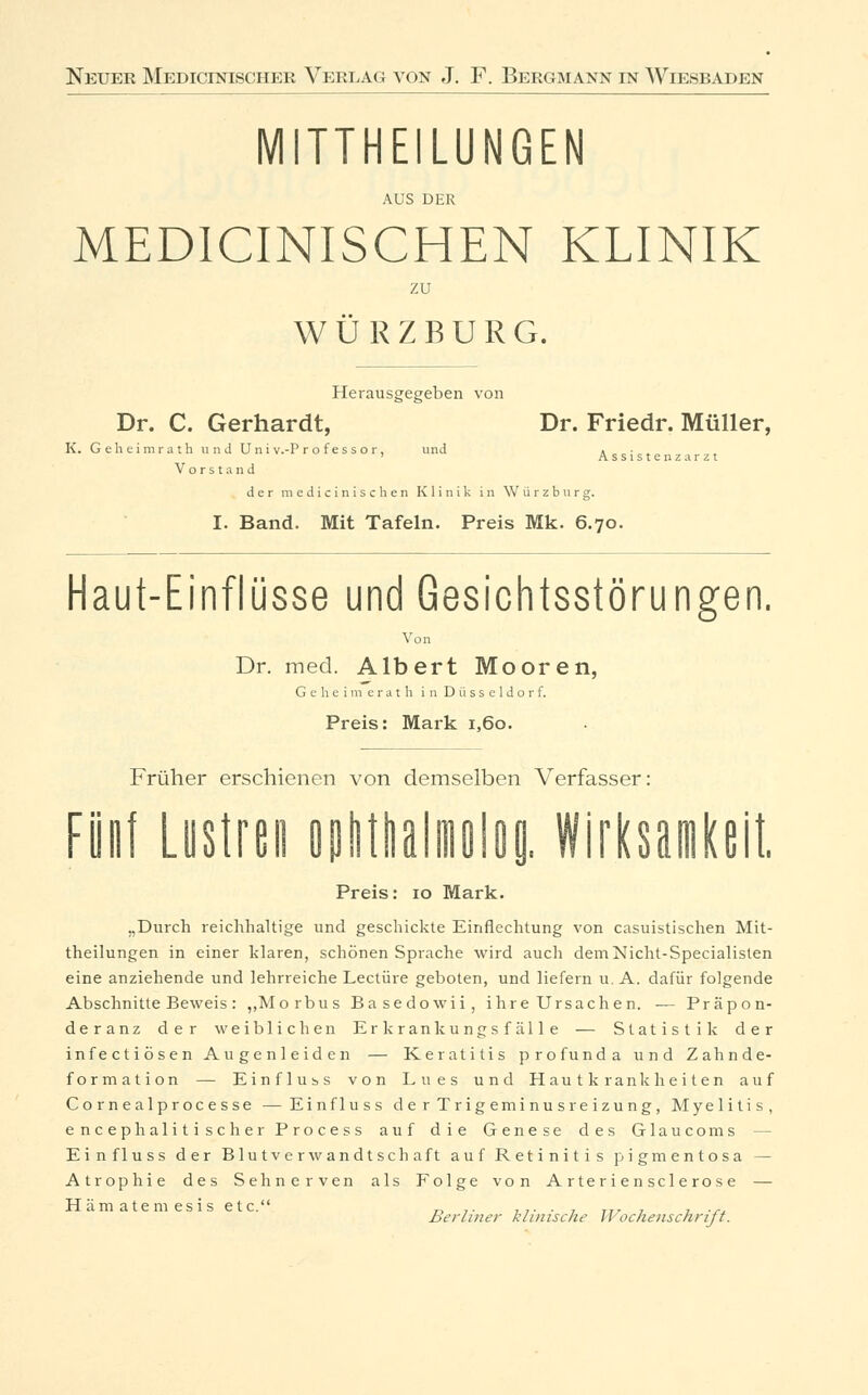 TTHEILUNGEN AUS DER MED1CINISCHEN KLINIK zu WÜRZBURG. Herausgegeben von Dr. C. Gerhardt, Dr. Friedr. Müller, K. Geheimrath und Uni v.-P r o f es s o r, und Assistenzarzt Vorstand der medicinischen Klinik in Würzburg. I. Band. Mit Tafeln. Preis Mk. 6.70. Haut-Einflüsse und Gesichtsstörungen. Von Dr. med. Albert Mooren, Geheimerath in Düsseldorf. Preis: Mark 1,60. Früher erschienen von demselben Verfasser: Fünf Lustmi ophtltalmolog. Wirksamkeit. Preis: 10 Mark. „Durch reichhaltige und geschickte Einflechtung von casuistischen Mit- theilungen in einer klaren, schönen Sprache wird auch demNicht-Specialisten eine anziehende und lehrreiche Leetüre geboten, und liefern u. A. dafür folgende Abschnitte Beweis : ,, Morbus Basedowii, ihre Ursachen. — Präpon- deranz der weiblichen Er krankungs f äl 1 e — Statistik der infectiösen Augenleiden — Keratitis profunda und Zahnde- formation — Einfluss von Lues und Hautkrankheiten auf Co rnealprocesse —Einfluss d e r Trigemi nu sre izu ng, Myelitis, eneep h alitisch er Process auf die Genese des Glaucoms Einfluss der Blutverwandtschaft auf Retinitis pigmentosa — Atrophie des Sehnerven als Folge von A r te r i e n scle ros e — Hämatemesis etc. „ .. ... . , Tr. 7 , ... Berliner klinische II ochenscnri/1.