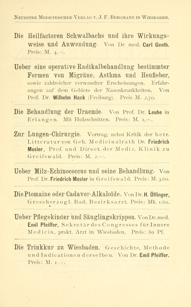 Die Heilfactoren Schwalbachs und ihre Wirkungs- weise Und Anwendung. Von Dr. med. Carl Genth. Preis: M. 4,—. Ueber eine operative Radikalbehandlung bestimmter Formen von Migräne, Asthma und Heufieber, sowie zahlreicher verwandter Erscheinungen. Erfahr- ungen auf dem Gebiete der Nasenkrankheiten. Von Prof. Dr. Wilhelm Hack (Freiburg). Preis M. 2,70. Die Behandlung der Uraemie. Von Prof. Dr. Leube in Erlangen. Mit Holzschnitten. Preis: M. 1,—. Zur Lungen-Chirurgie. Vortrag, nebst Kritik der betr. Litteratur von Geh. Meclicin alrath Dr. Friedrich Mosier, Prof. und Direct. der Media Klinik zu Greifswald. Preis: M. 2.—. Ueber Milz-Echinococcus und seine Behandlung. Von Prof. Dr. Friedrich Wlosler in Greifswald. Preis: M. 3,60. DiePtomaine oder Cadaver-Alkaloide. Von Dr. H. Öffinger, Grossherzogl. Bad. Bezirksarzt. Preis: Mk. 1.60. Ueber Pflegekinder und Säuglingskrippen. Von Dr. med. Emil Pfeiffer, Sekretär des Congresses für Innere Medicin, prakt. Arzt in Wiesbaden. Preis: 80 Pf. Die Trinkkur zu Wiesbaden. Geschichte, Methode undlndicationen derselben. Von Dr. Emil Pfeiffer. Preis: M. 1. —.
