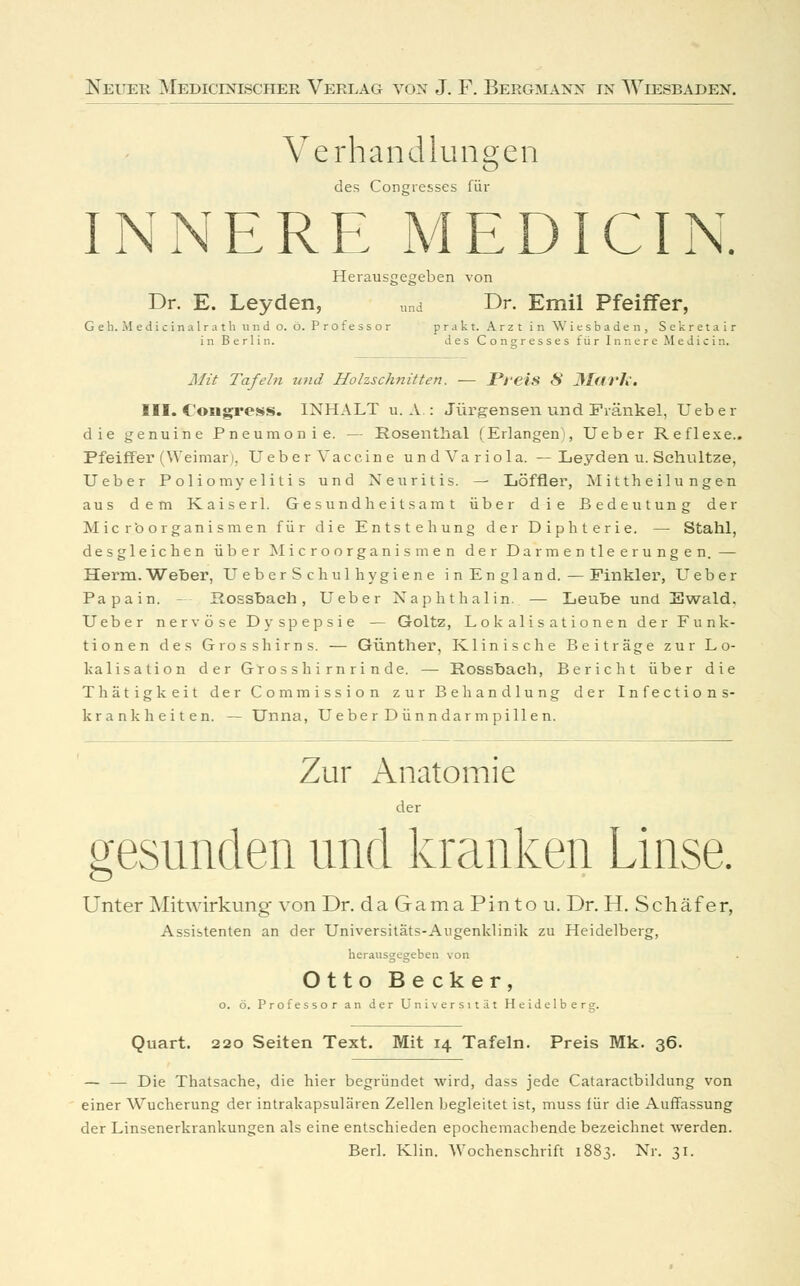Verhandlungen des Congresses für INNERE MEDICIN. Herausgegeben von Dr. E. Leyden, „nd Dr. Emil Pfeiffer, G e h. M e d i c i n a 1 r a t h vi n d o. ö. P r o f e s s o r p r a k t. Arzt in Wiesbaden, S e k r e t a i r in Berlin. des Congrresses für Innere Medicin. Mit Tafeln und Holzschnitten. — Preis S JlfU'h. III. Congress. INHALT u. A : Jürgensen und Fränkel, Ueber die genuine Pneumonie. — Rosenthal (Erlangen!, Ueber Reflexe.. Pfeiffer (Weimar), Ueber Vaccine undVariola. —Leyden u. Schnitze, Ueber Poliomyelitis und Neuritis. — Löffler, Mittheilungen aus dem K aiser 1. Gesundheitsamt über die Bedeutung der Micr'o Organismen für die Entstehung der Diphterie. — Stahl, desgleichen über Microorganismen der Darmentleerungen. — Herrn.Weher, UeberSchulhygiene in England.—Finkler, Ueber Papain. - Rossbach, Ueber Naphthalin. — Leuhe und Ewald. Ueber nervöse Dyspepsie — Goltz, Lokalisationen der Funk- tionen des Grosshirns. — Günther, Klinische Beiträge zur L o- kalisation der Grosshirnrinde. — Rossbach, Bericht über die Thätigkeit der Commission zur Behandlung der Infections- krankheiten. — Unna, Ueber D ünn dar m pill en. Zur Anatomie der gesunden und kranken Linse. Unter Mitwirkung von Dr. daGamaPintou. Dr. H. Schäfer, Assistenten an der Universitäts-Augenklinik zu Heidelberg, herausgegeben von Otto Becker, o. ö. Professor an der Universität Heidelberg. Quart. 220 Seiten Text. Mit 14 Tafeln. Preis Mk. 36. — — Die Thatsache, die hier begründet wird, dass jede Cataractbildung von einer Wucherung der intrakapsulären Zellen begleitet ist, muss für die Auffassung der Linsenerkrankungen als eine entschieden epochemachende bezeichnet werden. Berl. Klin. Wochenschrift 1883. Nr. 31.