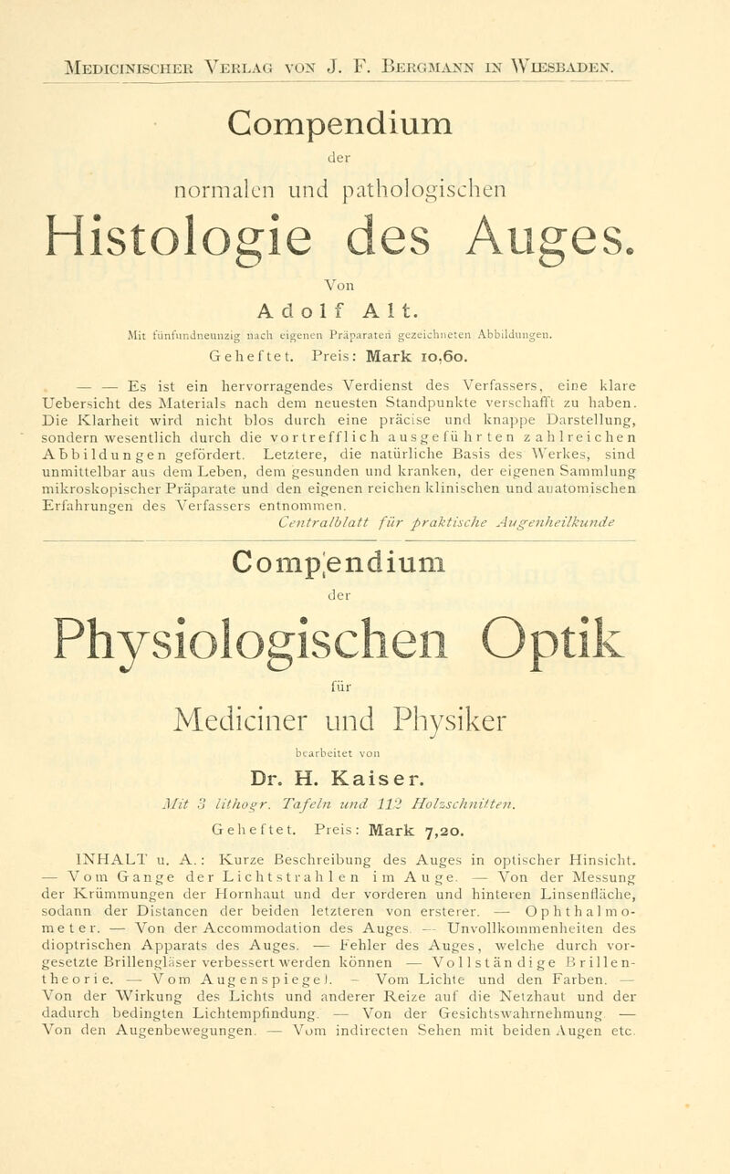 Compendium der normalen und pathologischen Histologie des Auges. Von Adolf Alt. Mit fünfnndneanzig nach eigenen Präparaten gezeichneten Abbildungen. Geheftet. Preis: Mark io,6o. — — Es ist ein hervorragendes Verdienst des Verfassers, eine klare Uebersicht des Materials nach dem neuesten Standpunkte verschafft zu haben. Die Klarheit wird nicht blos durch eine präcise und knappe Darstellung, sondern wesentlich durch die vortrefflich ausgeführten zahlreichen Abbildungen gefördert. Letztere, die natürliche Basis des Werkes, sind unmittelbar aus dem Leben, dem gesunden und kranken, der eigenen Sammlung mikroskopischer Präparate und den eigenen reichen klinischen und anatomischen Erfahrungen des Verfassers entnommen. Centralblatt für praktische Augenheilkunde Compendium b der für Medianer und Physiker bearbeitet von Dr. H. Kaiser. Mit 3 lithogr. Tafeln und 112 Holzschnitten. Geheftet. Preis: Mark 7,20. INHALT u. A.: Kurze Beschreibung des Auges in optischer Hinsicht. — Vom Gange der Lichtstrahlen im Auge. — Von der Messung der Krümmungen der Hornhaut und der vorderen und hinteren Linsenfläche, sodann der Distancen der beiden letzteren von ersteter. — Ophthalmo- meter. — Von der Accommodation des Auges. — Unvollkoinmenheiten des dioptrischen Apparats des Auges. ■— Fehler des Auges, welche durch vor- gesetzte Brillengläser verbessert werden können — Vollständige Brillen- theorie. -- Vom AugenspiegeJ. Vom Lichte und den Farben. - Von der Wirkung des Lichts und anderer Reize auf die Netzhaut und der dadurch bedingten Lichtempfindung. — Von der Gesichtswahrnehmung — Von den Augenbewegungen. — Vom indirecten Sehen mit beiden Augen etc.