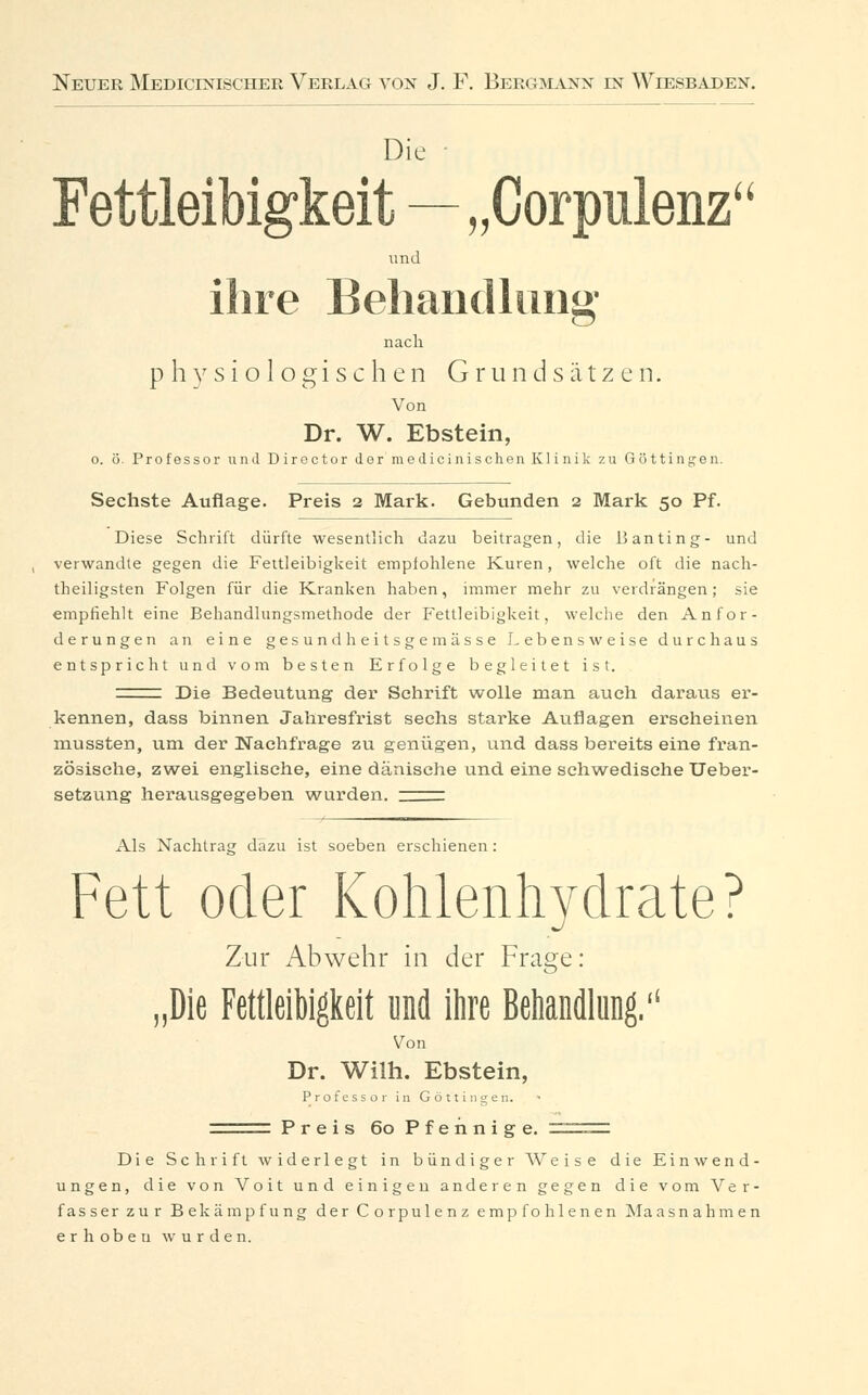 Die Fettleibigkeit—„Corpulenz und ihre Behandlung nach physiologischen Gmndsätzen. Von Dr. W. Ebstein, o. ö. Professor und Diroctor der nie dicinisehen Klinik zu Göttinnen. Sechste Auflage. Preis 2 Mark. Gebunden 2 Mark 50 Pf. Diese Schrift dürfte wesentlich dazu beitragen, die B anfing- und verwandte gegen die Fettleibigkeit empfohlene Kuren, welche oft die nach- theiligsten Folgen für die Kranken haben, immer mehr zu verdrängen; sie empfiehlt eine Behandlungsmethode der Fettleibigkeit, welche den Anfor- derungen an eine gesund heitsgemässe Lebensweise durchaus entspricht und vom besten Erfolge begleitet ist. =z Die Bedeutung der Schrift wolle man auch daraus er- kennen, dass binnen Jahresfrist sechs starke Auflagen erscheinen mussten, um der Nachfrage zu genügen, und dass bereits eine fran- zösische, zwei englische, eine dänische und eine schwedische Ueber- setzung herausgegeben wurden, ^zzz Als Nachtras: dazu ist soeben erschienen : Fett oder Kohlenhydrate? Zur Abwehr in der Frage: „Die Fettleibigkeit und ihre Behandlung. Von Dr. Wilh. Ebstein, Professor in Göttingen. Preis 60 Pfennige. Die Schrift widerlegt in bündiger Weise die Einwend- ungen, die von Voit und einigen anderen gegen die vom Ver- fasser zur Bekämpfung der Corpulenz empfohlenen Maasnahmen erlioben wurden.