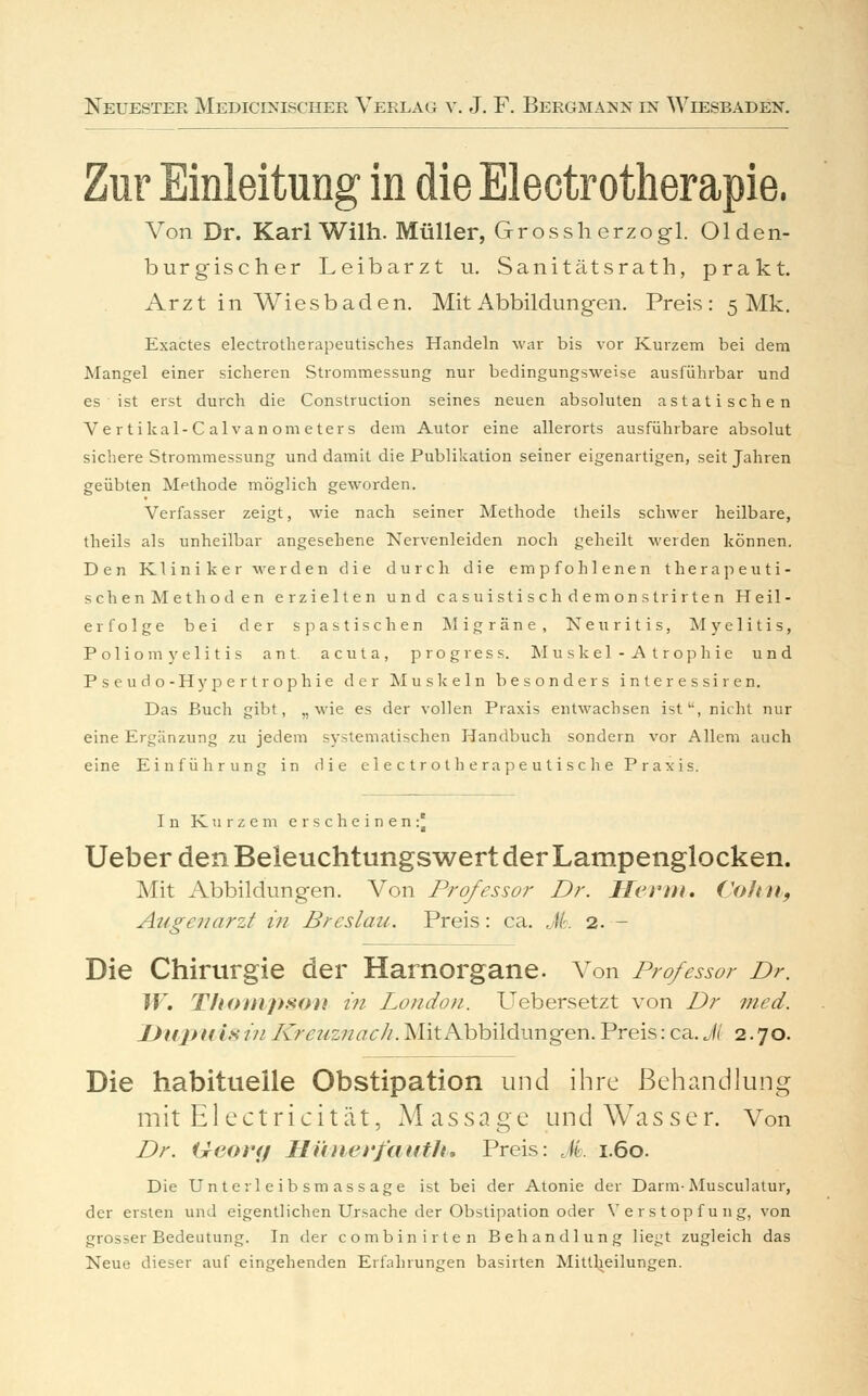 Zur Einleitung in die Electrotherapie. Von Dr. Karl Wilh. Müller, Grossherzogl. Olden- burgischer Leibarzt u. Sanitätsrath, prakt. Arzt in Wiesbaden. Mit Abbildungen. Preis: 5 Mk. Exactes electrotherapeutisches Handeln war bis vor Kurzem bei dem Mangel einer sicheren Strommessung nur bedingungsweise ausführbar und es ist erst durch die Construction seines neuen absoluten astatischen Vertikal-Calvanometers dem Autor eine allerorts ausführbare absolut sichere Strommessung und damit die Publikation seiner eigenartigen, seit Jahren geübten Methode möglich geworden. Verfasser zeigt, wie nach seiner Methode theils schwer heilbare, theils als unheilbar angesehene Nervenleiden noch geheilt werden können. Den Kliniker werden die durch die empfohlenen therapeuti- sch enMethöden erzielten und casuistischdemonstrirten Heil- erfolge bei der sp astischen Migräne, Neuritis, Myelitis, Poliomyelitis ant acuta, progress. Muskel-Atrophie und Pseudo-Hypertrophie der Muskeln besonders interessiren. Das Buch gibt, „wie es der vollen Praxis entwachsen ist, nicht nur eine Ergänzung zu jedem systematischen Handbuch sondern vor Allem auch eine Einführung in die electrotherapeutisc he Praxis. In Kurzem erscheinen:^ Ueber den Beleuchtungswert der Lampenglocken. Mit Abbildungen. Von Professor Dr. llet'm. Co/ta, Augenarzt in Breslau. Preis: ca. M. 2. — Die Chirurgie der Harnorgane. Von Professor Dr. W. Thompson in London. Uebersetzt von Dr med. Unjt u is tu Kreuznach. Mit Abbildungen. Preis: ca. Jl 2.70. Die habituelle Obstipation und ihre Behandlung mit Electricität, Massage und Wasser. Von Dr. Geotuf Hünerfauth. Preis: JL 1.60. Die Unterleibsmassage ist bei der Atonie der Darm-Musculalur, der ersten und eigentlichen Ursache der Obstipation oder Verstopfung, von grosser Bedeutung. In der combinirten Behandlung liegt zugleich das Neue dieser auf eingehenden Erfahrungen basirten Mittheilungen.