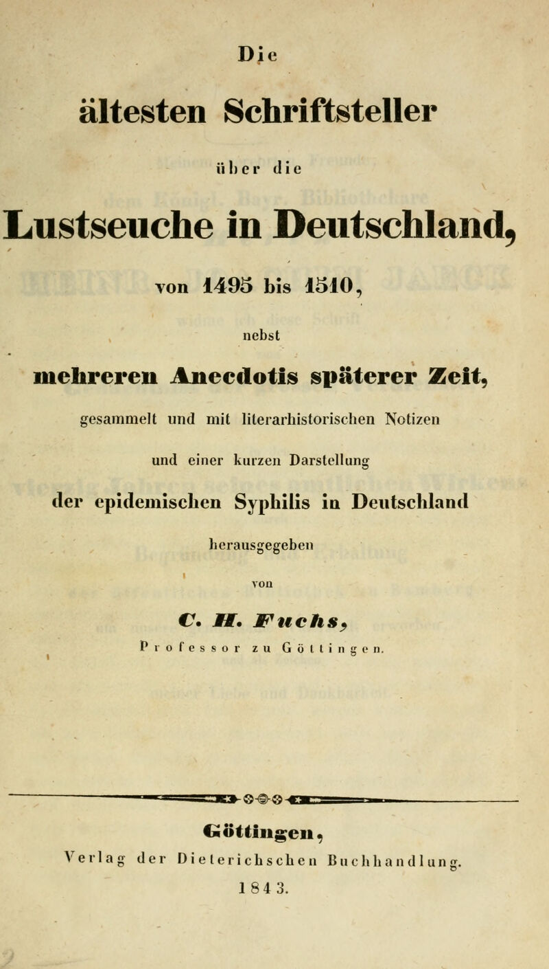 Die ältesten Schriftsteller über die Lustseuche in Deutschland, von 1495 bis 1310, nebst mehreren Aneedotis späterer Zeit, gesammelt und mit literarhistorischen Notizen und einer kurzen Darstellung der epidemischen Syphilis in Deutschland herausgegeben C Ä. Wuchs, Professor zu G ü l t i n g e n. •©•€>-©- Göttinnen, Verlag der Dieterichschen Buchhandlun