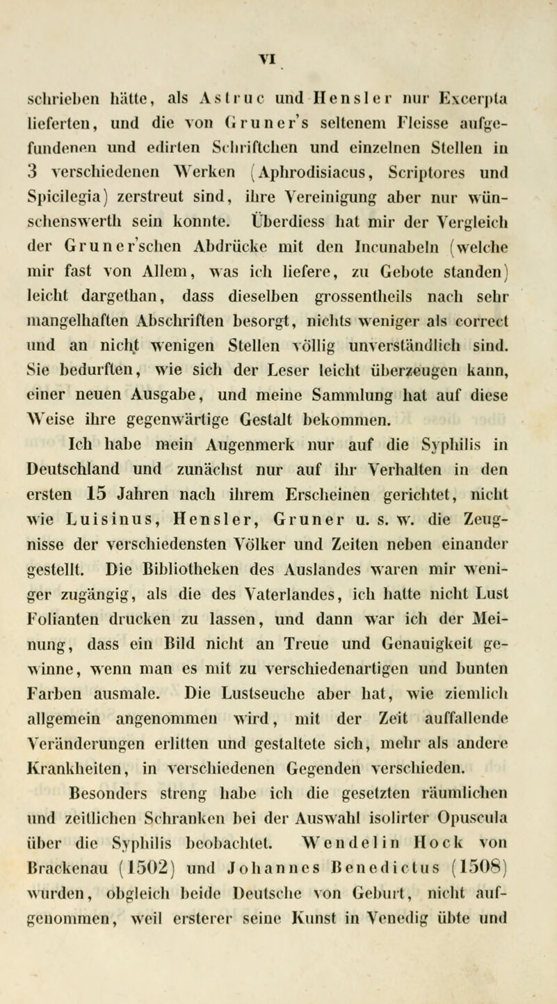 schrieben hätte, als Astruc und Hensler nur Excerpta lieferten, und die von Grüner*8 seltenem Flcisse aufge- fundenen und edirlen Schriftchen und einzelnen Stellen in 3 verschiedenen Werken (Aphrodisiacus, Scriptores und Spicilegia) zerstreut sind, ihre Vereinigung aber nur wün- schenswerth sein konnte. Überdiess hat mir der Vergleich der Grün ersehen Abdrücke mit den Incunabeln (welche mir fast von Allem, was ich liefere, zu Gebote standen) leicht dargethan, dass dieselben grossentheils nach sehr mangelhaften Abschriften besorgt, nichts weniger als correel und an nicht wenigen Stellen völlig unverständlich sind. Sie bedurften, wie sich der Leser leicht überzeugen kann, einer neuen Ausgabe, und meine Sammlung hat auf diese Weise ihre gegenwärtige Gestalt bekommen. Ich habe mein Augenmerk nur auf die Syphilis in Deutschland und zunächst nur auf ihr Verhalten in den ersten 15 Jahren nach ihrem Erscheinen gerichtet, nicht wie Luisinus, Hensler, Grüner u. s. w. die Zeug- nisse der verschiedensten Völker und Zeiten neben einander gestellt. Die Bibliotheken des Auslandes waren mir weni- ger zugängig, als die des Vaterlandes, ich hatte nicht Lust Folianten drucken zu lassen, und dann war ich der Mei- nung, dass ein Bild nicht an Treue und Genauigkeit ge- winne, wenn man es mit zu verschiedenartigen und bunten Farben ausmale. Die Lustseuche aber hat, wie ziemlich allgemein angenommen wird, mit der Zeit auffallende Veränderungen erlitten und gestaltete sich, mehr als andere Krankheiten, in verschiedenen Gegenden verschieden. Besonders streng habe ich die gesetzten räumlichen und zeitlichen Schranken bei der Auswahl isolirter Opuscula über die Syphilis beobachtet. Wendel in Hock von Brackenau (1502) und Johannes Benedictus (1508) wurden, obgleich beide Deutsche von Geburt, nicht auf- genommen, weil ersterer seine Kunst in Venedig übte und