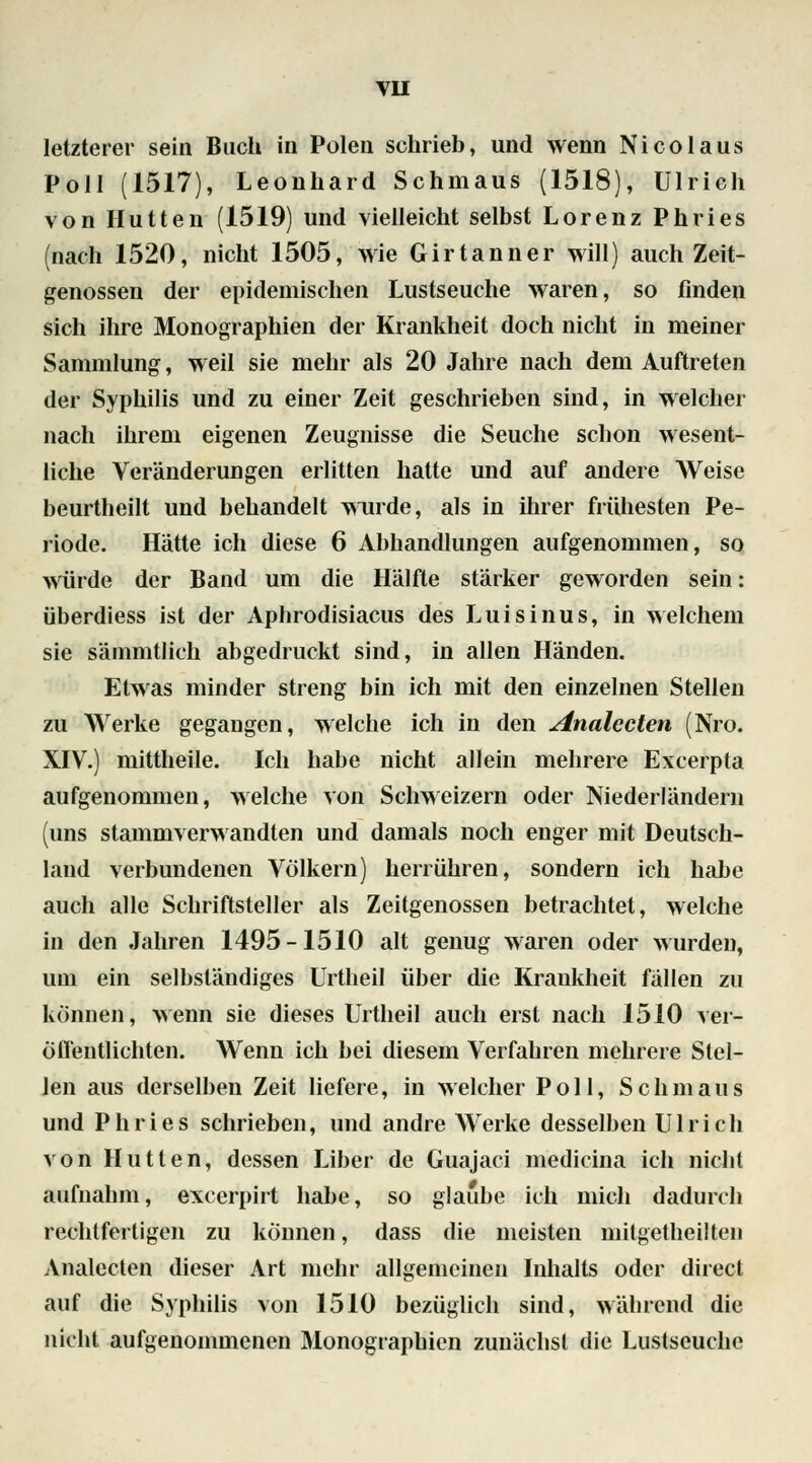 letzterer sein Buch in Polen schrieb, und wenn Nico laus Poll (1517), Leonhard Schmaus (1518), Ulrich von Hütten (1519) und vielleicht selbst Lorenz Phries (nach 1520, nicht 1505, wie Girtanner will) auch Zeit- genossen der epidemischen Lustseuche waren, so finden sich ihre Monographien der Krankheit doch nicht in meiner Sammlung, weil sie mehr als 20 Jahre nach dem Auftreten der Syphilis und zu einer Zeit geschrieben sind, in welcher nach ihrem eigenen Zeugnisse die Seuche schon wesent- liche Veränderungen erlitten hatte und auf andere Weise beurtheilt und behandelt wurde, als in ihrer frühesten Pe- riode. Hätte ich diese 6 Abhandlungen aufgenommen, so würde der Band um die Hälfte stärker geworden sein: überdiess ist der Aphrodisiacus des Luisinus, in welchem sie sämmtlich abgedruckt sind, in allen Händen. Etwas minder streng bin ich mit den einzelnen Stellen zu Werke gegangen, welche ich in den Analecten (Nro. XIV.) mittheile. Ich habe nicht allein mehrere Excerpta aufgenommen, welche von Schweizern oder Niederländern (uns stammverwandten und damals noch enger mit Deutsch- land verbundenen Völkern) herrühren, sondern ich habe auch alle Schriftsteller als Zeitgenossen betrachtet, welche in den Jahren 1495-1510 alt genug waren oder wurden, um ein selbständiges Urtheil über die Kraukheit fällen zu können, wenn sie dieses Urtheil auch erst nach 1510 ver- öffentlichten. Wenn ich bei diesem Verfahren mehrere Stel- len aus derselben Zeit liefere, in welcher Poll, Schmaus und Phries schrieben, und andre Werke desselben Ulrich von Hütten, dessen Liber de Guajaci medicina ich nicht aufnahm, excerpirt habe, so glaube ich mich dadurch rechtfertigen zu können, dass die meisten mitgetheilten Analccten dieser Art mehr allgemeinen Inhalts oder direct auf die Syphilis von 1510 bezüglich sind, während die nicht aufgenommenen Monographien zunächst die Lustseuche