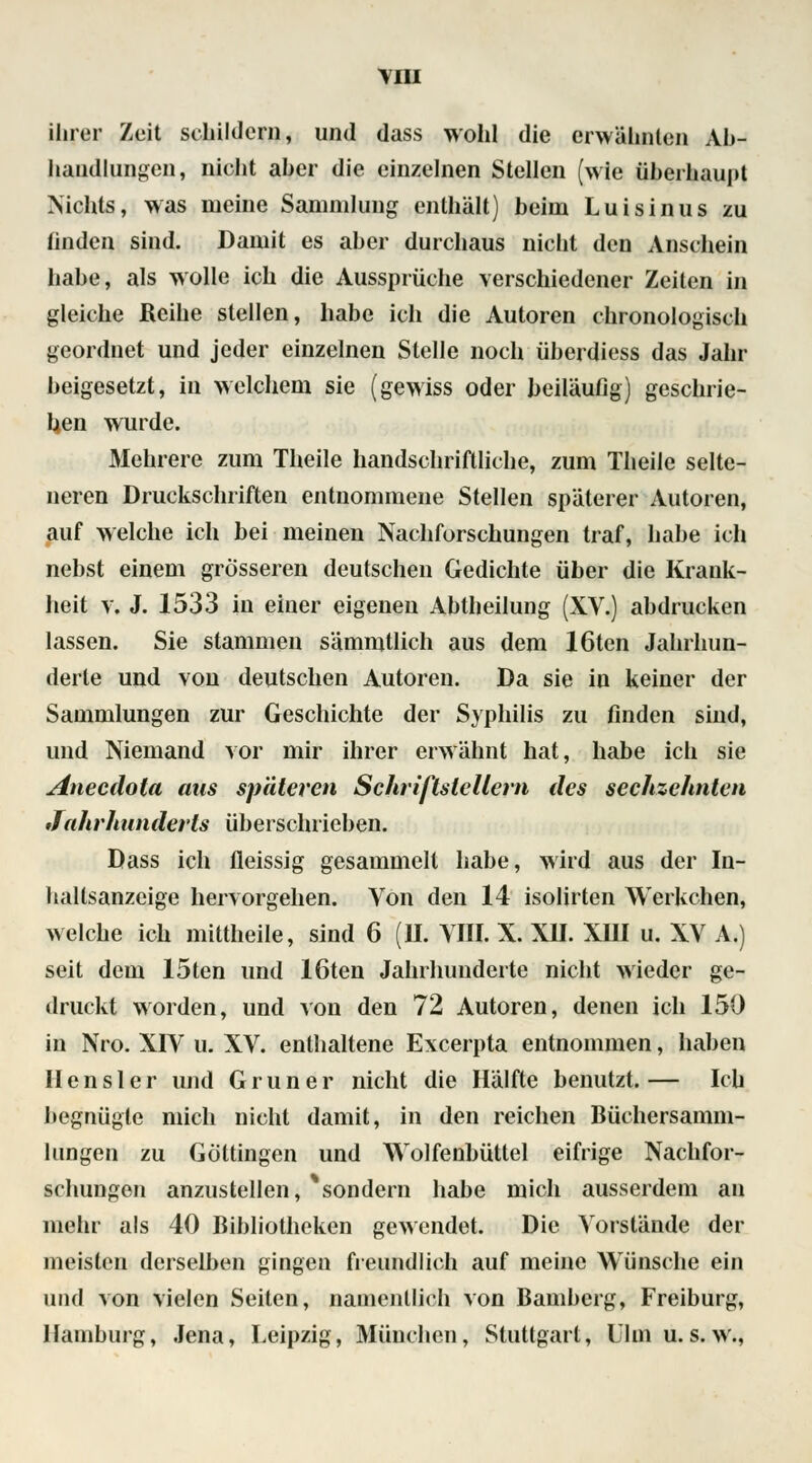 ihrer Zeit schildern, und dass wohl die erwähnten Ab- handlungen, nicht aher die einzelnen Stellen (wie überhaupt Nichts, was nieine Sammlung enthält) beim Luisinus zu finden sind. Damit es aber durchaus nicht den Anschein habe, als wolle ich die Aussprüche verschiedener Zeiten in gleiche Reihe stellen, habe ich die Autoren chronologisch geordnet und jeder einzelnen Stelle noch überdiess das Jahr beigesetzt, in welchem sie (gewiss oder beiläufig) geschrie- ben wurde. Mehrere zum Theile handschriftliche, zum Theile selte- neren Druckschriften entnommene Stellen späterer Autoren, auf welche ich bei meinen Nachforschungen traf, habe ich nebst einem grösseren deutschen Gedichte über die Krank- heit v. J. 1533 in einer eigenen Abtheilung (XV.) abdrucken lassen. Sie stammen sämmtlich aus dem löten Jahrhun- derle und von deutschen Autoren. Da sie in keiner der Sammlungen zur Geschichte der Syphilis zu finden sind, und Niemand vor mir ihrer erwähnt hat, habe ich sie Anecdota ans späteren Schriftstellern des sechzehnten Jahrhunderts überschrieben. Dass ich fleissig gesammelt habe, wird aus der In- haltsanzcige hervorgehen. Von den 14 isolirten Wcrkchen, welche ich mittheile, sind 6 (II. VIII. X. XII. XIII u. XV A.) seit dem 15ten und löten Jahrhunderte nicht wieder ge- druckt worden, und von den 72 Autoren, denen ich 150 in Nro. XIV u. XV. enthaltene Excerpta entnommen, haben Ilensler und Grüner nicht die Hälfte benutzt.— Ich begnügte mich nicht damit, in den reichen Büehersamin- lungen zu Göltingen und Wolfenbüttel eifrige Nachfor- schungen anzustellen, ^sondern habe mich ausserdem an mehr als 40 Bibliotheken gewendet. Die Vorstände der meisten derselben gingen freundlich auf meine Wünsche ein und von vielen Seiten, namentlich von Bamberg, Freiburg, Hamburg, Jena, Leipzig, München, Stuttgart* Ulm u. s.w.,