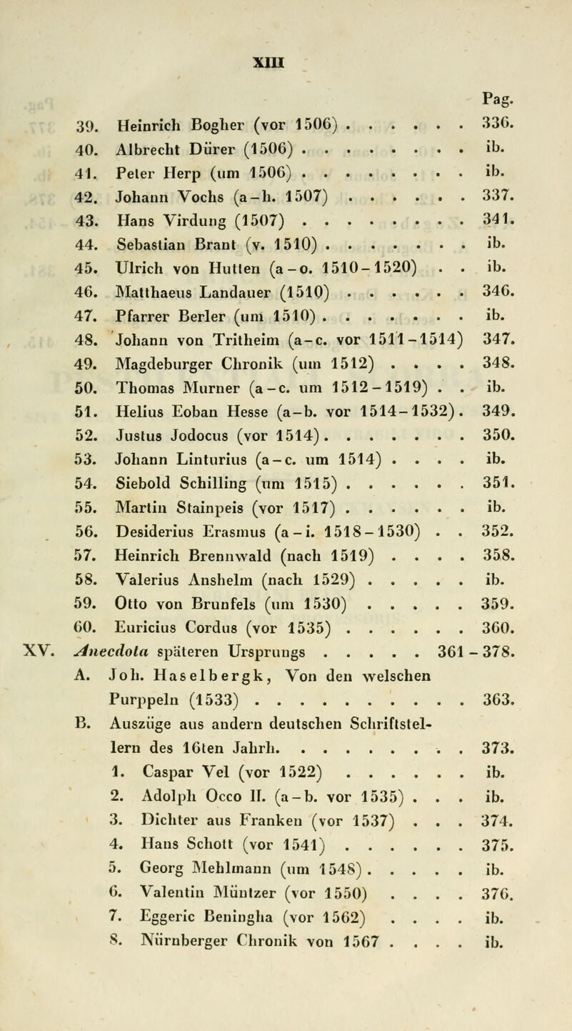 XV. 39. Heinrich Bogher (vor 1506) 40. Albrecht Dürer (1506) 41. Peler Herp (um 1506) 42. Johann Vochs (a-h. 1507) 43. Hans Virdung (1507) 44. Sebastian Brant (v. 1510) 45. Ulrich von Hütten (a-o. 1510-1520) . . 46. Matthaeus Landauer (1510) 47. Pfarrer Berler (um 1510) 48. Johann von Tritheim (a-c. vor 1511-1514) 49. Magdeburger Chronik (um 1512) . . . . 50. Thomas Murner (a-c. um 1512-1519) . . 51. Helius Eoban Hesse (a-b. vor 1514-1532). 52. Justus Jodocus (vor 1514) 53. Johann Linturius (a-c. um 1514) . . . . 54. Siebold Schilling (um 1515) 55. Martin Stainpeis (vor 1517) 56. Desiderius Erasmus (a-i. 1518-1530) . . 57. Heinrich Brennwald (nach 1519) . . . . 58. Valerius Anshelm (nach 1529) 59. Otto von Brunfels (um 1530) 60. Euricius Cordus (vor 1535) Anecäola spateren Ursprungs 361 A. Joh. Haselbergk, Von den welschen Purppeln (1533) B. Auszüge aus andern deutschen Schriftstel- lern des 16ten Jahrh 1. Caspar Vel (vor 1522) .... 2. Adolph Occo II. (a-b. vor 1535) . 3. Dichter aus Franken (vor 1537) . 4. Haus Schott (vor 1541) . . 5. Georg Mehlmann (um 1548) . 6. Valentin Müntzer (vor 1550) 7. Eggeric Beningha (vor 1562) 8. Nürnberger Chronik von 1567 Pag. 336. ib. ib. 337. 341. ib. ib. 346. ib. 347. 348. ib. 349. 350. ib. 351. ib. 352. 358. ib. 359. 360. 378. 363. 373. ib. ib. 374. 375. ib. 376. ib. ib.