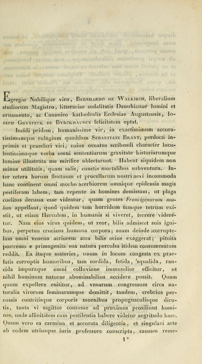 . E «regio Nobilique viro, Bekniiardo ue Wauuucii, Iiberalium stiuliorum Magistro, litterariae sodalitatis Damibianae luniini et ornamenlo, ac Canonico kalbedralis Ecclesiae Augustensis, lo- sf.]>ii GnvxrEcic de Bvuckiiauseiv felicitalem optat. Incidi pridein, humanissime vir, in exactissimum accura- tissimumque eulogium quoddam Sebastian: Brant, perdocti in- primis et praeclari viii, cuius ornatus scribendi cbaracler lucu- lentissimaque verba omni senlentiarum gravitate historiarumque luniine illuslrata ine mirifice oblectarunt. Habent siquidem non minus utilitatis, quam salis, cunctis mortalibus subventura. In- ter cetera lioruin ilucUuun et procellarum noslri aevi incommoda lianc contiuent omni inorbo acerbiorem omnique epideniia magis pesüferain labern, tani repente in homines demissani, cft plaga coelitus decussa esse videatur, quam genles Francigenaruin tua- lum appellant, quod quidem lam liorridum tamque tetrum exi- stit, ut eliaiu llerculem, in bumanis si viveret, terrere videre- tur. Nam eins virus quidem, ut reor, bilis admiscet suis igni- bus, perpetuo crucians bumana corpora; suam deinde icorrupte- lam omni veneno acriorem aha bilis ocius exaggerat; pituila poslremo e primogenita sua natura perculsa itidem consummatum reddil. Ea itaque maleries, unuin in locum congesta ex prae- falis corruptis humoribus, tarn sordida, fetida, 'squalida, ran- cida impuraque omni colluvione immuudior efficitur, ut nihil bomiuum nalurae abominabilius accidere possit. Quam quum expellere enititur, ad venarum congressum circa na- turalia virorum feminarumque demittit, tandem, crebrius per- cussis conlrilisque corporis moenibus propugnaculisque diru- tis, lanta vi sagillae conlusae ad proximos prosiliunt homi- nes. unde affinilateni cum pestilentia liabere videlur aegritudo haec. Quum vero ca carmina et accurata diligentia, et singulari arte ab eodem ulriusque iuris professore conscripla, causam lenic- 1*