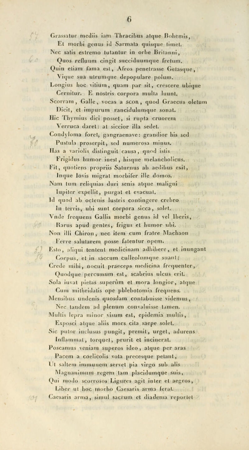 Grassatur mcdiis iani Thracibus alque llohrmis, El iiioiLi geoiu i<l Saiinala quiaque liuu-l. Nee salis exlrcmo lulantur in orhe lirilauni, Quos rcduum cingit siiccidiiumqiic frelum. Quin cliain lama est, Afros pcnelias.se Celasquc, Vique sua ulrumqiic depopulare polinn. Longius Iioc viliutn, quam par sit, crescerc ubique Ccrnitur. E noslris corpora inulla luunl. Scorram , Galle, vocas a SCOR , quoil Graecus oletuni Dicit, et impurum rancidulumqiic sonat. Hie Thyniius dici possct, si rupla cruorcni Verruca daret: at siccior illa sedct. Condyloma forel, gangraenave: grandior liis scd Pustula proserpit, sed numerosa minus. Has a variolis dislinguit causa, quod i.slis Frigidus humoi- iuest , hisque mclancliolicus. Fit, quoliens propriis Saturn US ab aedilius exit, Inque lovis migrat morbifer ille domns. Nam tum reliquias duri senis alque rnaiigni Iuptter expellit, purgat et evacual. ld cm od ab oclenis lusteis conlingere cnbro In terris, ubi sunt corpora sicca, solet. Vnde frequens Gallis morbi genu.s id vel lberis, Harns apud genles, frigus et litimor nbi. Non illi Chiron, nee item cum fralre Machaon Ferro salutarem posse falentur opem. Eslo, aliqui tentent medicinam adbibere , et inungant Corpus, etin saecum culleolumqiie ssiaul; Credo rnibi, noeuit praeeeps medicina Jri-quenler, Quodque percussum esl, scabrius ulcus erit. Sola iuvat pielas superum et mora longior, alque Cum milbridalis ope pblebolomia frequens. Meusibus undenis quosdam conlabuisse videmus, Nee tandem ad plenum conv;duisse tarnen. IWnltis lepra minor \isum est, epidemia mullis, Exposci alque aliis mors cila saepe solet. Sie pulor inclusus pungit, premit, urget, adurens Iiidauimal, torquel, prurit et inciuerat. Poscanius veniam superos ideo, atejue per aras Pacem a coelicolis vota precesque pelant, l l saltenfi immunem servet pia virgo sub alis IMagnaninmni regem lam placidumquc suis, Oui modo scorrosos Ligures agil intet' et aegros, Liber ut hoc morbo Carsari.s arma /erat. Caesaris arma, siiuul sacrum et diadema rcpoi lel