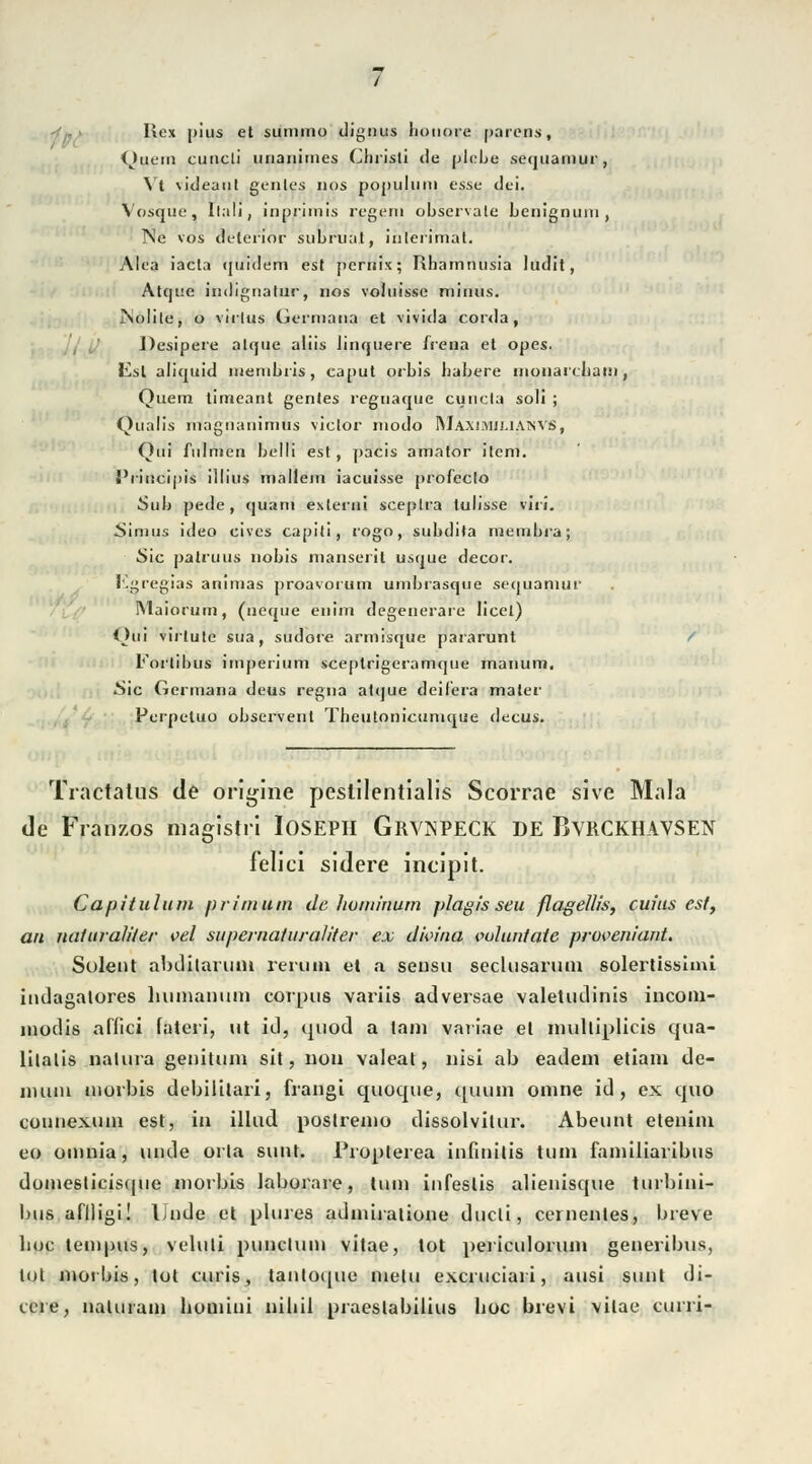 Rex |)ius et sumino dignus lionoi-e parens, Quem cuncli unanimes Christi de plebe secjuamur, Vt videaut genles nos populum esse dei. Vosqüe, Itali, inprimis regern observate benignum, Ne vos delerior subruat, iiilerimal. Alea iacta (juidem est pemix; Rharntnisia ludit, Atque indignatür, nos voluisse minus. JNolile, o virlus Germana et vivida corda, Desipere alque aliis linquere Irena et opes. lisl aliquid membris, canut orbis habere moiiai(liain , Quem timeant gentes regnaquc cuncta soll ; Qualis inaguanimus viclor modo IMaximjj.iaisvs, Qui fulmen belli est, pacis amator ilem. I'riucipis illius mallem iacuisse profeclo Sub pede, quam exterui sceplra tulisse viri. Simus ideo cives capiti, rogo, subdila membra; Sic palruus nobis manseril usque decor. Egregias animas proavorum umbrasque sequamui' INlaiorum, (ueque enim degenerare licet) Oui virlute sua, sudore armisque pararunt Forlibus Imperium sceplrigeramque manum. •Sic Germana deus regna atque deif'era maier Perpetuo observent Theutonictinique decus. Tractalus de tfrigiri'e peslilentialis Scorrae sive Mala de Franzos magistri lOSEPH GRVSPECK DE BvRCKHAVSEN Felici sidere ineipit. Capitulum pritnum de liommum j>lag!sseu flagellis, cw'us est, an naturaliier vel supernaturaliter ex dhnna vuluntaie proveniant. Solent abditarunt rem in el a sensu seclusarutu solertissimi indagalores humanuni corpus variis adversae valetudinis incom- modis affici fateri, ut id, quod a tarn variae el mulliplicis qua- lilalis natura getiitum sit, non valeat, nisi ab eadem etiam de- aiuiii niorbis debililari, frangi quoque, quum omne id, ex quo counexum est, in illud postremo dissolvilur. Abeunt etenim eo omnia, unde orla sunt. Proplerea infinitis tum fainiliaribus domesticisquc niorbis laboraie, tum infeslis alienisque turbini- liiis aflligi! iJnde et plures adiniralione ducli, cernenles, breve hoc lempus, veluli puncluni vitae, tot periculoruin generibus, tut nio! bis, tot curis, tanl0([ue mein excruciari, ausi sunl di- ccre, nalurain houiini nihil praeslabilius hoc brevi vilae curri-