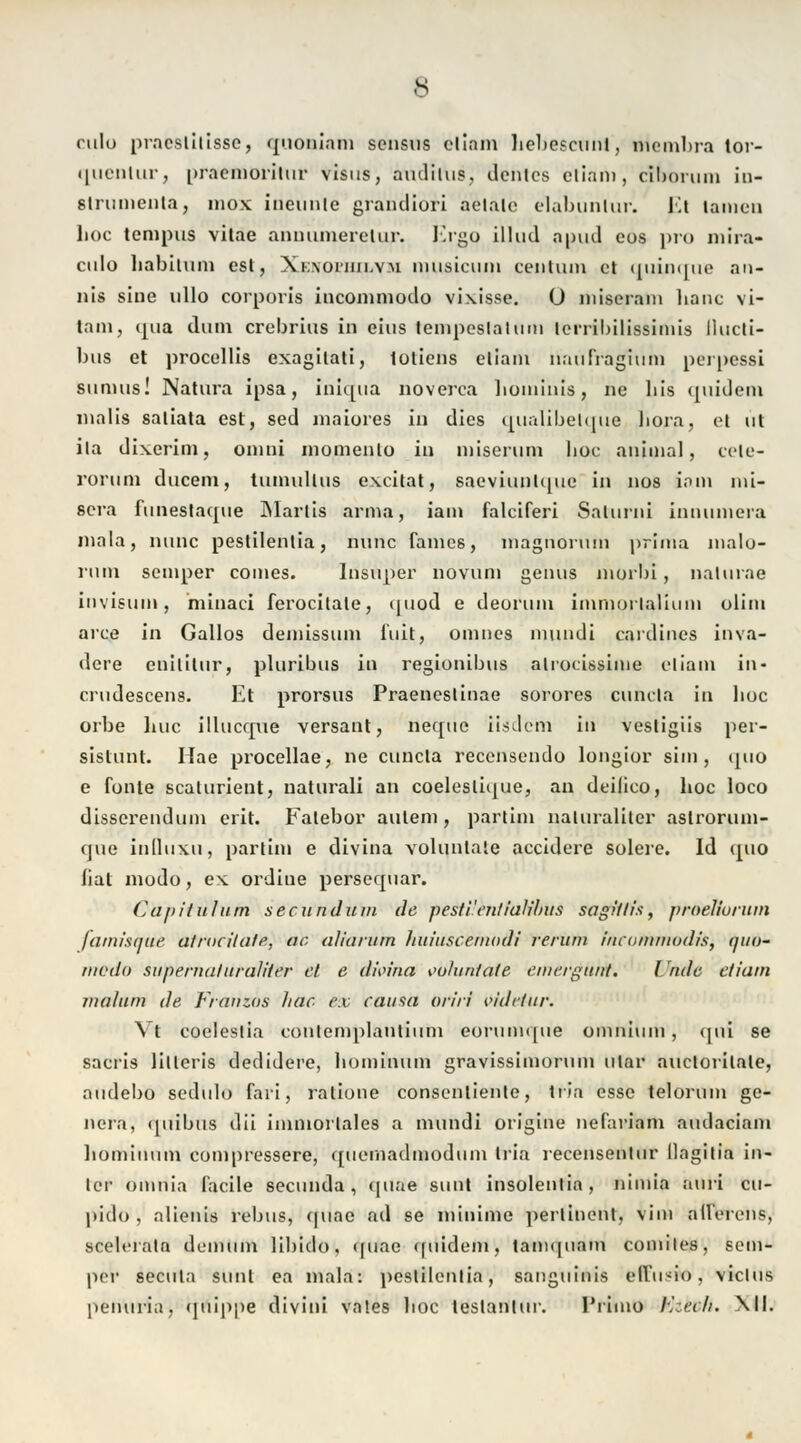 rulu praeslilissc, quoniam sensus ellam bebescunt, membra tor- quenlur, praemoritur visus, audilus, deines etiam, eibonun in- slrunieiiia, mox ineunie grandiori aeiaic elabunlur. Kt tarnen lioc tempus vilae anniuneretur. Ergo illud apud cus pro mira- culo babilum est, Xioxorim.v-H iiiusicwin centiim et quinque an- nis sine ullo corporis incommodo vixisse. O miserain banc vi- tam, qua dum crebrius in eins tempeslaliun lerrilnlissimis llucti- bus et procellis exagitati, totiens etiam nnufragium perpessi sunuis! Natura ipsa, iniqua noverea hominis, ne bis quidem inalis saliata est, sed maiores in dies qualibelque liora, el ut ila dixerim, omni momento in miserum boc animal, cele- rorum ducem, tumullus excitat, saeviunlque in nos iam mi- sera funestaque Maiiis arma, iam falciferi Salurni innumera mala, nunc pestilenlia, nunc fames, magnorum prima malo- nim seinper comes. Insiiper novum genus niorbi, nalurae invisum, minaci ferocitale, quod e deorum immorlalium olim arce in Gallos demissum i'uit, oinnes mundi cardines inva- dere enilitur, pluribus in regionibus alrocissime etiam in« crudescens. Et prorsus Praeneslinae sorores cuncla in lioc orbe huc illucque versant, neque iisdem in vestigiis per- sistunt. Hae procellae, ne cuncla recensendo longior siin , quo e fönte scalurient, uaturali an coeleslique, an deilico, boc loco disserendum erit. Falebor autem, partim naluraliter aslrorum- que inlluxu, partim e divina volunlale aeeidere solere. Id quo bat modo, ex ordiue persequar. Capitulum seeundum de pesti'entlalibus sagiltis, proeliuruin famisnue atrwilate, ab aliarum Ituiuscemodi verum iueommodis, quo- medo sapernaluraliler et e dioina i'u/un/a/e emei-guttt. I 'nde etiam jnahim de Franzos Jiac ex causa oriri videtur. Vi coeleslia contemplantiuni eorumque omnium, qui se sacris lilleris dedidere, bominum gravissimorum ular auctorilate, audebo sedulo fari, ralione consentientc, tn'a esse telorum ge- nera, ([iiibus dii immorlales a mundi origine nefariam aiulaciam bominum compressere, quemadmodum tria recensentur Ilagitia in- ier omriia facile seeunda, qnae sunt insolentia , nimia auri cu- pido , alienis rebus, quac ad se minime perlincnt, vim afferens, scelerata demum libido, quac quidem, tamquam comiles, setn- per secuta sunt ea mala: pestilenlia, sanguinis elfusio, viclus penuria, quippe divini vates boc lestantur. l'rimo lv:ecli. \ll.