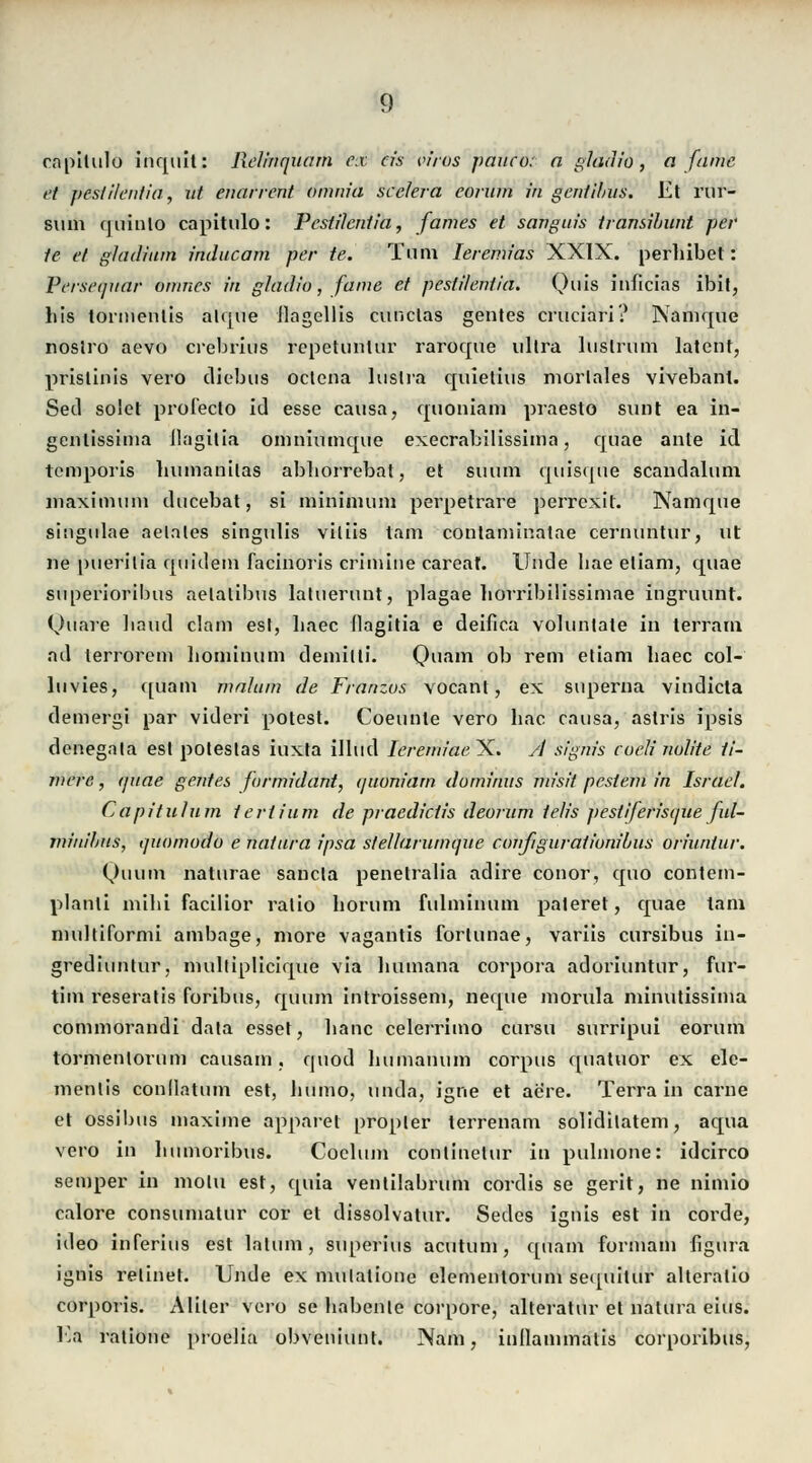 capilulo inqult: Relinquarn ex eis vfros paueo: a gladio, a fame et pesti'/enfia<, ut enarrent omnia seelera eorum in gentilius. Et rur- sum quinlo capitulo: Pestilcntia, fames et sanguis transihunt pei- le et gladium inducam per te. Tum Ieremias XXIX. perhibet: Persequar omnes in gladio, fame et pestileniia. Quis inficias ibit, bis tortnentis alque llagellis cunclas gentes cruciari? Namque noslro aevo crebrius kepetüritür raroque ultra luslrum latent, prislinis vero diebus oetena luslra quietius morlales vivebant. Sed solet profecto id esse causa, quoniam praesto sunt ea in- gentissiina Jlagitia omniumque execrabilissima, quae ante id temporis buinanilas abborrebat, et suum quisque scandalnm niaxitnum ducebat, si miniinum perpetrare perrexit. Namque singulae aelales singidis viliis tarn contaminatae cernuntur, ut ne puerilia qnideni facinoris crimine careaf. linde liae etiam, qnae superioribns aelalibus latuerunt, plagae liorribilissimae ingruunt. Ouare liaud clam est, baec (lagitia e deifica voluntate in terrarn ad terrorem boniinum demilli. Quam ob rem etiam baec col- luvies, ([unm malum de Franzos vocant, ex superna vindieta demergi par videri potest. Coeunle vero bac causa, astris ipsis denegala est poteslas iuxta illud Iereniiaeyi. A signis codi nulite ti- mere, quae gentes farmidant, quoniam dominus misit pesiem in Israel. Capitulum tertium de praedieiis deorum ielis pestiferisque ful- miniljus, quomodo e natura ipsa sfellarumque configurationibus oriuntur. Quum naturae sancla penetralia adire conor, epio contem- planti mihi facilior ratio borum fulminum paleret, quae tarn nmltiformi ambage, more vagantis forlunae, variis cursibus in- grediuntur, multiplicique via liumana corpora adoriuntur, fur- tim reseratis foribus, quum introissem, neque morula minutissiina commorandi data esset, banc celerrimo cursu surripui eorum tormenlorum causam, quod bumanum corpus quatuor ex ele- menlis conllatum est, humo, unda, igne et aere. Terrain carne et ossibus maxime appaiet propler terrenam solidhatem, aqua vero in bumoribus. Coelum conlinetur in pulmone: ideirco semper in motu est, quia ventilabrum cordis se gerit, ne nimio calore consumatur cor et dissolvatur. Sedes ignis est in corde, ideo inferius est latum, superius acutum, quam formain figura ignis relinet. Unde ex mulalione elementorum sequitur alteralio corporis. Aliler vero se babente corpore, alteratur et natura eins. Ea ralione proelia obveniunt. Nam, inllanimalis corporibus,