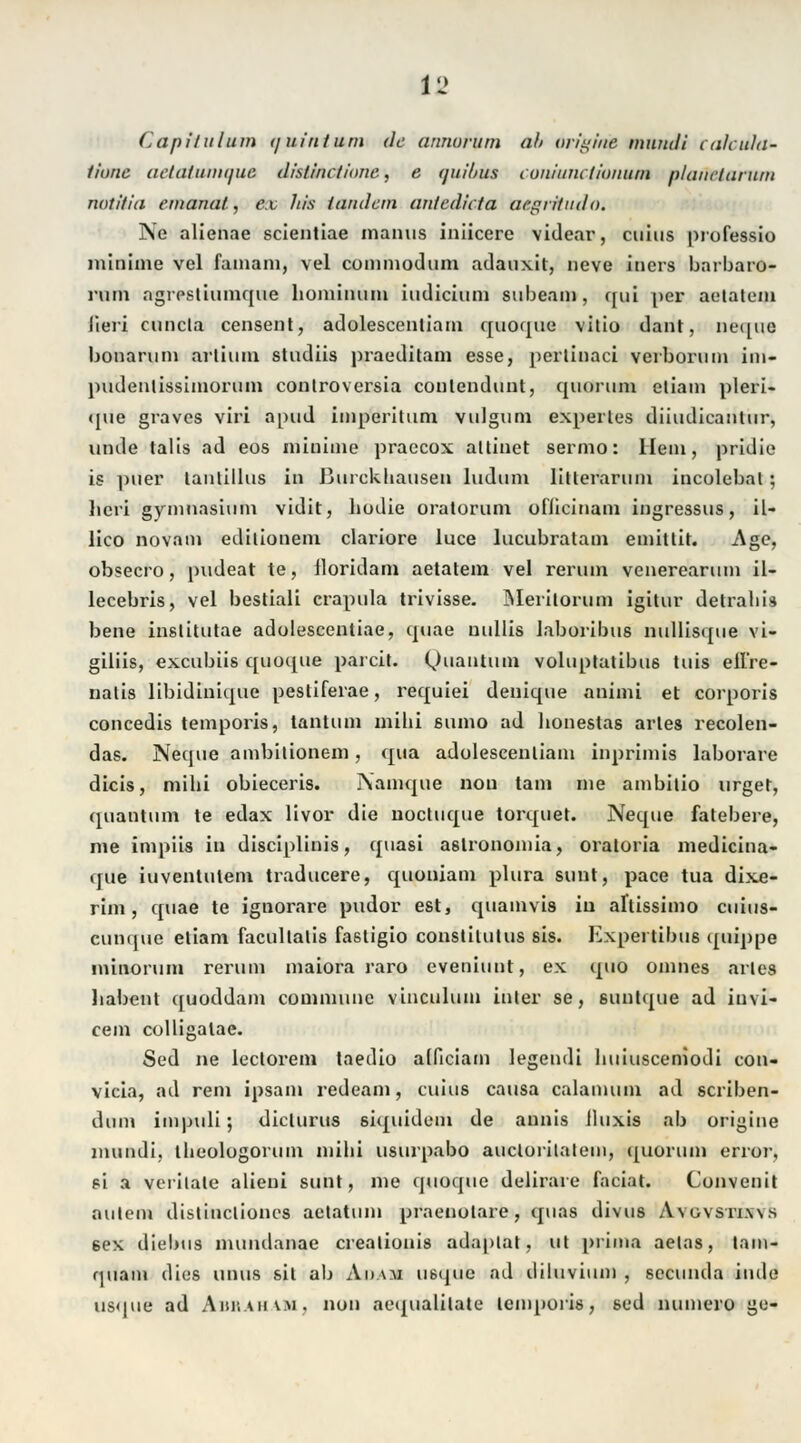 Capilulum (juinturn de annorum ah origirie nnindi cahida- liune aclaliinitjua dialinctione, e tjnihus coiüuiu tionuin plaihetartun notiiia ernannt, ex Jtis /andern antedieta aegriludo. Nie alienae scientiae manus iniieere videar, cuius professio minime vel famani, vel connnodum adauxit, neve iticrs barbaro- rum agrestiumque liomimiin iudiciuni subeain, qui per aelatem Jieri cuncla censent, adolescenliam quoque vilio dant, ne([iio bonaruni arlium studiis praeditam esse, perlinaci verborum im- pudentissimoruin conlroversia conlenduut, quoruni etiam pleri- (pie graves viri apud imperitum vulgum experles diiudicaiitur, unde talis ad eos minime praecox altinet sermo: Hein, pridie is pner lanlillus in Burckhausen ludum litlerarum incolebal ; licri gymnasium vidit, bodie oralorum oflicinam ingressus, il- lico novam edilionem clariore luce lucubratam emittit. -Age, obsecro, pudeat te, iloridam aetalem vel rerum venerearum il- lecebris, vel bestiali crapula trivisse. Merilorum igitur detrabis bene inslitutae adolescentiae, quae nullis laboribus nullisque vi- giliis, exeubiis quoque parcit. (Quantum volupratibu6 tuis ell're- nalis libidinique pesliferae, requiei denique animi et corporis concedis temporis, tantum mihi sumo ad bonestas arles recolen- das. Neque ambilionem, qua adolescenliam inprimis laborare dicis, mihi obieceris. Namque non tani ine ambitio urget, quantum te edax livor die nocluque torquet. Neque fatebere, nie impiis in diseiplinis, quasi a8lronomia, oratoria medicina- que iuventulem traducere, quoniam plura sunt, pace tua dixe- rim, quae te ignorare pudor est, quamvis in aftissimo cuius- eunque eliam facullalis fastigio conslilutus sis. Expertibus (piippe minorum rerum maiora raro eveniunt, ex quo onmes arles babent quoddam commune vinculum inter se, suulque ad iuvi- cem colligalae. Sed ne leclorem taedio alficiam legendi buiusceniodi con- vicia, ad rem ipsam redeam, cuius causa calamum ad scriben- dum impuli; dicturus siquidem de annis lluxis ab origine mundi, tbeologorum mibi usurpabo auclorilatein, quorum error, si a verilate alieni sunt, nie quoque delirare faciat. Convenit aulem distinclioncs aelatum praeuolare, quas divus A\ uvsri.ws 6ex diebus nuindanae crealionis adaplat, ul prima aelas, lam- quain dies unus sil ab Adam usque ad diluvium , seeunda iiule usque ad Abraham, non aequalilate leinporis, sed numero ge-