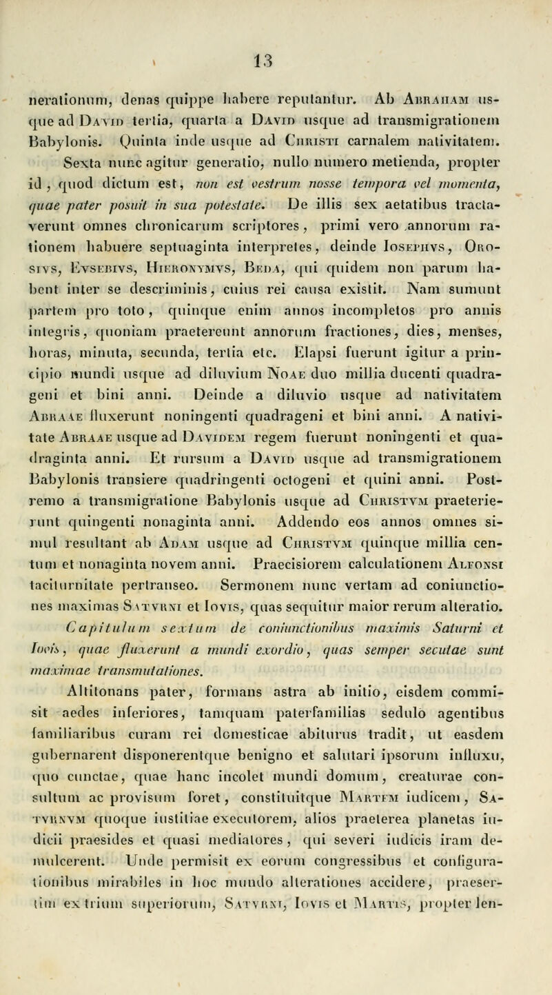 nerationum, Jenas quippe babere repulantur. Ab Abraham us- que ad David terlia, quarla a David usque ad transmigrationem Babylonis. Qiriata inde usque ad Christi carnalem nativitalem. Sexta nunc agitur generatio, nullo nuinero metienda, propler id , quod dictum est, nun est vestrum nosse teuipora vel momenta, <juae pater posiu't in sua putestaie. De Ulis sex aetatibus tracta- verunt omnes cbronicarum scriptores , priini vero annorum ra- tionem babuere septuaginta interpreles, deinde Iosemivs, Oko- sj\s, Evsebivs, Hikronymvs, Beda, qui quidem non parum ha- bcnt inter se descriminis, cuius rei causa existit. Nam suniunt partein pro toto, quinque enim annos incoinpletos pro annis iulegris, quoniam praetereunt annorum fractiones, dies, menses, boras, minuta, secunda, tertta etc. Elapsi fuerunt igilur a prin- cipio nuindi usque ad diluvium Noae duo millia ducenti quadra- geni et bini anni. Deinde a diluvio usque ad nativitatem Abkaae iluxerunt noningenti quadrageni et bini anni. A nativi- tate Abraae usque ad Davidem regem fuerunt noningenti et qua- draginta anni. Et rursum a David usque ad transmigrationem Babylonis transiere quadringenti oclogeni et quini anni. Post- remo a transmigralione Babylonis usque ad Christvm praeterie- runt c[uingenti nonaginta anni. Addendo eos annos omnes si- inul resultant ab Adam usque ad Christvm quinque millia cen- tum et nonaginta novem anni. Praecisiorem calculationem Alfonsi tacilurnilale perlranseo. Sermonem nunc vertam ad coniunctio- nes maximas S \xvu?fi et lovis, quas sequitur maior rerum alteratio. Capituluin sexturn de coninnctionibiis maxirnis Satiuni et Twis, quac ßuxerunt a mundi exordiu, quas semper secutae sunt nwximae transrnuialiunes. Altitonans pater, Formans astra ab initio, eisdem commi- sit aedes inferiores, tamquam palerfamilias sedulö agentibus familiaribus curam rei domesticae abiturus tradit, ut easdem gubernarent disponerentque benigno et salutari ipsorum inlluxu, quo cunclae, quae banc incolet mundi domum, creaturae con- sultum ac provisum foret, constiluitque Martfm iudicem, Sa- tvrnvm quoque iustitiae exccutorem. alios praelerea planetas iu- dicii praesides et quasi medialores , qui severi iudicis iram de- mulcerent. Unde permisit ex eorum congressibus et conligura- tionibus mirabiles in boc mundo allerationes accidere, praeser- ttm extrium superiötUlnj Saivhxi, Iovis et IMartis, propterlcn-