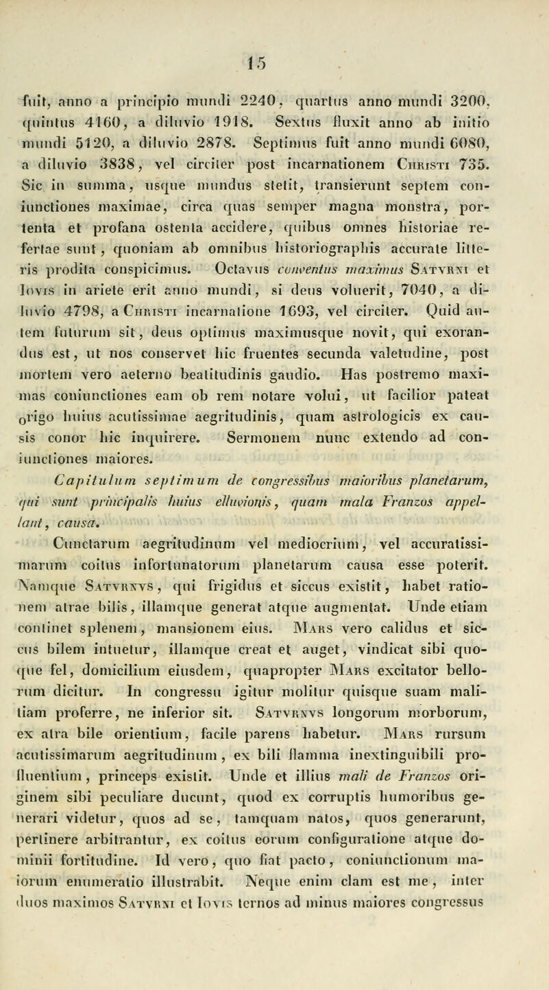 fuit, anno a principio muruli 2240. quarhis anno mundi 3200. quinlus 4160, a diluvio 1918. Sextns fluxit anno ab iiiitio mundi 5120, a diluvio 2878. Septinins fuit anno mundi 6080, a diluvio 383S, vel circiler post incarnationem Christi 735. Sic ili summa, usque inundus stellt, transierunt Septem con- iunctioues maximae, circa quas semper magna monstra, por- lenta et profana ostenla accidere, quibus omnes liistoriae re- ferlae sunt, cfuoniam ab Omnibus liistoriographis accurale litle- ris prodila conspicimus. Octavus conventus maximus Satvrni et lovis in ariete erit snno mundi, si deus voluerit, 7040, a di- luvio 4798, a Christi incarnalione 1693, vel circiter. Quid au- tem futurum sit, deus optimus maximusque novit, qui exoran- dus est, ut nos conservet hie fruentes seeunda valetudine, post mortem vero aeterno beaütudinis gaudio. Has postremo maxi- mas coniuncliones eam ob rem notare volui, ut facilior pateat 0rigo huius acutissimae aegritudinis, quam astrologicis ex cau- sis conor hie inquirere. Sermouem nunc extendo ad con- iuncliones maiores. Capitulum septimum de congressibus maiorihus planet arum, (jiii sunt prhicipaJis Jiuius ellmnows, quam mala Franzos appel- lant, causa. Cunctarum aegritudinum vel medioerium, vel aecuratissi- marum coilus inforlunatorum planelarum causa esse poterit. !\amque Satvrxvs , qui frigidus et siecus existit, habet ratio- nell) alrae bilis, illamque generat atque augmentat. Unde etiam conlinet splenem, mansionem eins. Mars vero calidus et sie- cus bilem intuetur, illamque creat et äuget, vindicat sibi quo- ([ue fei, domicilium eiusdem, epiapropter Mars excitator bello- rum dicitur. In congressu igitur molitur quisque suam mali- liam proferre, ne inferior sit. Satvrnvs longorum morborum, ex atra bile orientium, facile parens liabetur. Mars rursum acutissimarum aegritudinum , ex bili ilamma inextinguibili pro- lluenlium , prineeps existit. Unde et illius mali de Franzos ori- ginem sibi peculiare dueunt, epiod ex corruptis humoribus ge- nerari videtur, cjuos ad sc, tamquam natos, quos generarunt, perlinere arbitrantur, ex coitus eorum configuralione atque do- minii fortitudine. Id vero, quo hat pacto, coniunetionum ma- iorum enumeratio illustrabit. Neque enim clam est nie , intcr duos niaxinios Satvrni et Iovis ternos ad minus maiores congressus