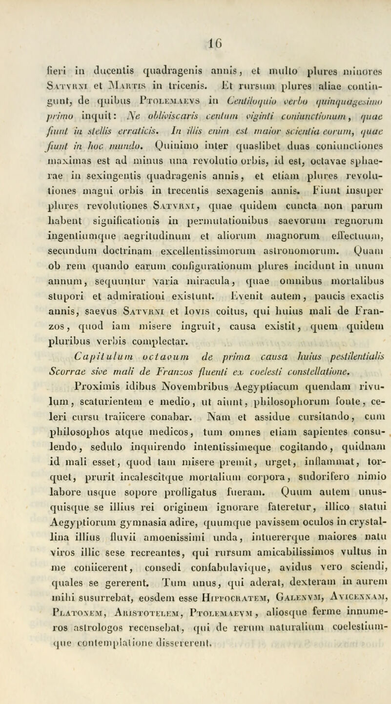 IG fieri in ducenlis quadragenis annis, et multo plures minores Svrvuxi et Mvuns in tricenis. Et rursuin plures aliae contin- gunt, de quiljus Ptolk.uaevs in Ccn/iluiptiu veibu tfuinquttgesiiiw jirimu inquil: .\e oblmscoris centum viginli coniunctiunum, auae fiunl in Steliis erralicis. In Ulis ciiiin est maiur scicntia eurum, t/tiac fii/nt in fiuc mundo. G/uinimo inler quaslibct duas cuniuncliones maximas est ad minus una revolutio orbis, id est, oclavae spliae- rae in sexingentis quadragenis annis, et eliam plures revolu- tiunes magni orbis in trecenlis sexagenis annis. Eiunt iusuper plures revoluliones Satykm, quae quidein euneta non paruni habent signiücatiunis in permulationibus saevorum regnoruin ingenliunique aegriludinum et aliorum niagnoruni eilectuum, seeundum doctrinam excellenlissimoruin aslrouonioruni. Quam ob rem quando earum configurationum plures ineidunt in uiuuu annum, sequunlur varia miracula, quae Omnibus inorlalibus slurjori et admiralioni exislunt. Eveuit autein, paucis exaetis annis, saevus Satykm et Iovis coitus, qui huius mali de Fran- zos, quod iain misere ingruit, causa existit, quem quidein pluribus verbis complectar. Capitulum octaoum de prima causa Ituius pestilentialis Scorrae sive mali de Franzus fluenli ex coelesti conslellatione. Proximis idibus Novembribus Aegyptiacum quendam rivu- lum, scalurientem e medio, ut aiunt, plülosopliorum fönte, ce- leri cursu traiieere conabar. JNam et assidue cursilando, cum philosoplios alque medicos, tum omnes eliain sapientes consu- lendo, sedulo inquirendo intentissimeque cogilando, quidnam id mali esset, quod tarn misere preinit, urget, inllammat, tor- quet, prurit incalescitque mortalium corpora, sudoxifero nimio labore usque sopore prolligatus fueram. Qunin aulein unus- quisque se illius rei origiuem ignurare ialeretur, illico slatui Aegyptioruin gymnasia adire, quumque pavissem oculos in crystal- lina illius fluvii amoenissimi unda, intuererque maiores natu viros illic sese recreantes, qui rursum amicabilissimos vultus in me coniieerent, consedi confabulavique, avidus vero sciendi, quales se gererent. Tum unus, qui aderat, dexteram in aurem mihi susurrebat, eosdem esse Hutochatem, Galen vm, Ayickxxam, Platoxem, Aiustotelem, Ptolemyevm , aliosque ferme innume- ros aslrologos recensebal, qui de rerum naluralium coelestium- ijuc contemplalione di&sererenh